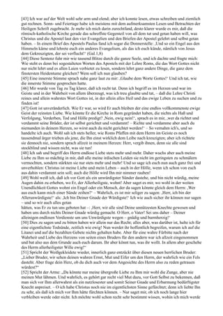 [43] Ich war auf der Welt wohl sehr arm und elend; aber ich konnte lesen, etwas schreiben und ziemlich
gut rechnen. Sonn- und Feiertage habe ich meistens mit dem aufmerksamsten Lesen und Betrachten der
Heiligen Schrift zugebracht. Je mehr ich mich darin zurechtfand, desto klarer wurde es mir, daß die
römisch-katholische Kirche gerade das schroffste Gegenteil von all dem tut und getan haben will, was
Christus und die Apostel laut den vier Evangelien und den Briefen der Apostel gelehrt und selbst getan
haben. – In einem Brief des Apostels Paulus fand ich sogar die Donnerstelle: ,Und so ein Engel aus den
Himmeln käme und lehrete euch ein anderes Evangelium, als das ich euch künde, nämlich von Jesus
dem Gekreuzigten, der sei verflucht!‘ (Gal.1,8)
[44] Diese Sentenz fuhr mir wie tausend Blitze durch die ganze Seele, und ich dachte und fragte mich:
Wie steht es denn bei sogestalteten Worten des Apostels mit der Lehre Roms, die das Wort Gottes nicht
nur nicht lehrt und es allen Laien verbietet zu lesen, sondern lehrt ganz andere Dinge, die ganz dem
finstersten Heidentume gleichen? Wem soll ich nun glauben?
[45] Eine innerste Stimme sprach nahe ganz laut zu mir: ,Glaube dem Worte Gottes!‘ Und ich tat, wie
die innerste Stimme gesprochen hatte.
[46] Mir wurde von Tag zu Tag klarer, daß ich recht tat. Denn ich begriff es im Herzen und war im
Geiste und in der Wahrheit von allem überzeugt, was ich treu glaubte und tat, – daß die Lehre Christi
reines und allein wahrstes Wort Gottes ist, in der allein alles Heil und das ewige Leben zu suchen und zu
finden ist!
[47] Gott ist unveränderlich. Wie Er war, so wird Er auch bleiben der eine endlos vollkommenste ewige
Geist der reinsten Liebe. Wie könnte Er die Kirche in Rom gegründet haben, die nichts als Haß und
Verfolgung, Verderben, Tod und Hölle predigt? ,Nein, ewig nein!‘, sprach es in mir, ,wer da richtet und
verdammt seine Brüder, der ist selbst gerichtet und verdammt! – Richte und verdamme aber auch du
niemanden in deinem Herzen, so wirst auch du nicht gerichtet werden!‘ – So vernahm ich's, und so
handelte ich auch. Wohl sah ich stets heller, wie Roms Pfaffen mit dem Herrn im Geiste es noch
tausendmal ärger trieben als jene, die Ihn einst wirklich dem Leibe nach kreuzigten; aber ich richtete
sie dennoch nie, sondern sprach allzeit in meinem Herzen: Herr, vergib ihnen, denn sie alle sind
stockblind und wissen nicht, was sie tun!
[48] Ich sah und begriff des Herrn endlose Liebe stets mehr und mehr. Daher wuchs aber auch meine
Liebe zu Ihm so mächtig in mir, daß alle meine irdischen Leiden sie nicht im geringsten zu schmälern
vermochten, sondern stärkten sie nur stets mehr und mehr! Und so sage ich euch nun auch ganz frei und
unverhohlen: Christus ist meine Liebe und mein Leben – auch in der Hölle, wenn ich schon von euch
aus dahin verdammt sein soll; auch die Hölle wird Ihn mir nimmer rauben!
[49] Wohl weiß ich, daß ich vor Gott als ein unwürdigster Sünder dastehe, und bin nicht würdig, meine
Augen dahin zu erheben, wo Er, der Allerheiligste, wohnt! Aber saget es mir, wo wohl in der weiten
Unendlichkeit Gottes wohnt ein Engel oder ein Mensch, der da sagen könnte gleich dem Herrn: ,Wer
aus euch kann mich einer Sünde zeihen?‘ – Wahrlich, es ist mir seliger zu sagen: ,Herr, ich bin der
Allerunwürdigste!‘ als: ,Ich bin Deiner Gnade der Würdigste!‘ Ich wie auch sicher ihr können nur sagen
– und so wir auch alles getan
hätten, was Er zu tun uns geboten hat –: ,Herr, wir alle sind Deine unnützesten Knechte gewesen und
haben uns durch nichts Deiner Gnade würdig gemacht. O Herr, o Vater! Sei uns daher – Deiner
alleinigen endlosen Verdienste um uns Unwürdigste wegen – gnädig und barmherzig!‘
[50] Dies zu sagen und zu bitten haben wir allein nur das Recht; alles aber, was darüber ist, halte ich für
eine eigentlichste Todsünde, zeitlich wie ewig! Nun werdet ihr hoffentlich begreifen, warum ich auf die
Litanei und auf die bezahlten Gebete nichts gehalten habe. Aber für eine wahre Fürbitte nach der
Wahrheit und Liebe des Herzens von seiten eines Bruders für den andern war ich allzeit eingenommen
und bat also aus dem Grunde auch euch darum. Ihr aber könnt tun, was ihr wollt. In allem aber geschehe
des Herrn allerheiligster Wille ewig!“
[51] Spricht der Weißgekleidete wieder, innerlich ganz entzückt über diesen neuen herrlichen Bruder:
„Lieber Bruder, wir sehen deinen wahren Ernst, Mut und Eifer um den Herrn, der wahrlich wie ein Fels
dasteht. Aber frage dein Herz, ob du dich auch vor dem Angesichte des Herrn also zu reden getrauen
würdest?“
[52] Spricht der Arme: „Da könnte nur meine übergroße Liebe zu Ihm mir wohl die Zunge, aber nie
meinen Mut lähmen. Und wahrlich, es gehört gar nicht viel Mut dazu, vor Gott Selbst zu bekennen, daß
man sich vor Ihm allerwahrst als ein nutzlosester und somit Seiner Gnade und Erbarmung bedürftigster
Knecht anpreiset. – O ich habe Christus noch nie im eigentlichsten Sinne gefürchtet; denn ich liebte Ihn
zu sehr, als daß ich mich vor Ihm hätte fürchten können. – Nur saget mir, ob ich noch lange hier
verbleiben werde oder nicht. Ich möchte wohl schon recht sehr bestimmt wissen, wohin ich mich werde
 