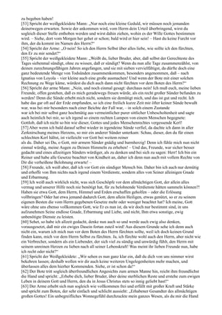 zu begeben haben!
[53] Spricht der weißgekleidete Mann: „Nur noch eine kleine Geduld, wir müssen noch jemanden
deinetwegen erwarten. Sowie der ankommen wird, vom Herrn dein Urteil überbringend, wirst du
sogleich dieser Stelle enthoben werden und wirst dahin ziehen, wohin es der Wille Gottes bestimmen
wird. – Siehe, dort vom Morgen her gehet er schon; bald wird er hier sein! – Hast du keine Furcht vor
ihm, der da kommt im Namen des Herrn?“
[54] Spricht der Arme: „O nein! So ich den Herrn Selbst über alles liebe, wie sollte ich den fürchten,
den Er zu mir sendet?“
[55] Spricht der weißgekleidete Mann: „Weißt du, lieber Bruder, aber, daß selbst der Gerechteste des
Tages siebenmal sündigt, ohne zu wissen, daß er sündigt? Wenn du nun alle Tage zusammenzählst, von
deinen zurechnungsfähigen Jahren angefangen, und sie mit sieben vervielfältigst, da dürfte doch eine
ganz bedeutende Menge von Todsünden zusammenkommen, besonders angenommen, daß – nach
Ignatius von Loyola – vier kleine auch eine große ausmachen! Und wenn der Bote mit einer solchen
Rechnung zu Wege käme, würdest du dich auch dann nicht fürchten vor dem Boten des Herrn?“
[56] Spricht der arme Mann: „Nein, und noch einmal gesagt: durchaus nein! Ich muß euch, meine lieben
Freunde, offen gestehen, daß es mich geradewegs freuen würde, als ein recht großer Sünder befunden zu
werden! Denn die Sünde erhebt mich nicht, sondern sie demütigt mich, und das ist gut und recht. Ich
habe das gar oft auf der Erde empfunden, so ich eine freilich kurze Zeit mir öfter keiner Sünde bewußt
war, was bei mir besonders nach einer Beichte der Fall war, – in solch einem Zustande
war ich bei mir selbst ganz hochmütig aus vermeintlicher purer sittlicher Unbescholtenheit und sagte
auch heimlich bei mir, so ich irgend so einem rechten Lumpen von einem Menschen begegnete:
Gottlob, daß ich nicht so bin wie dieser, Gottes und jedes Menschenrechtes vergessende Kerl!
[57] Aber wenn ich bald darauf selbst wieder in irgendeine Sünde verfiel, da dachte ich dann in aller
Zerknirschung meines Herzens, so mir ein anderer Sünder unterkam: Schau, dieser, den du für einen
schlechten Kerl hältst, ist vielleicht vor Gott bei weitem reiner
als du. Daher sei Du, o Gott, mir armem Sünder gnädig und barmherzig! Denn ich fühle mich nun nicht
einmal würdig, meine Augen zu Deinen Himmeln zu erheben! – Und das, Freunde, war sicher besser
gedacht und eines allzeitigen Sünders würdiger, als zu denken und bei sich zu sagen: Herr! Ich bin ein
Reiner und habe alle Gesetze beachtet von Kindheit an, daher ich denn nun auch mit vollem Rechte von
Dir die verheißene Belohnung erwarte! –
[58] Freunde, ich weiß aber, daß ich vor Gott ein sündiger Mensch bin. Daher bin ich auch nur demütig
und erhoffe von Ihm nichts nach irgend einem Verdienste, sondern alles von Seiner alleinigen Gnade
und Erbarmung.
[59] Ich weiß auch wirklich nicht, was sich Geschöpfe vor dem allmächtigen Gott, der allein alles
vermag und unserer Hilfe noch nie benötigt hat, für zu belohnende Verdienste hätten sammeln können?!
Haben sie etwa Gott, dem Herrn, Himmel und Erden erschaffen geholfen – oder die Erlösung
vollbringen? Oder hat etwa jemand dadurch Gott, dem allein Heiligen, etwas genützt, so er zu seinem
eigenen Besten die vom Herrn gegebenen Gesetze mehr oder weniger beachtet hat? Ich meine, Gott
wäre ohne uns ebenso vollkommen Gott, wie Er es nun ist, da wir doch nur bestimmt sind, in uns
aufzunehmen Seine endlose Gnade, Erbarmung und Liebe, und nicht, Ihm etwa sonstige, ewig
unbenötigte Dienste zu leisten.
[60] Sehet, so habe ich allzeit gedacht, denke nun auch so und werde auch ewig also denken,
vorausgesetzt, daß mir ein ewiges Dasein fortan zuteil wird! Aus diesem Grunde sehe ich denn auch
nicht ein, warum ich mich nun vor dem Boten des Herrn fürchten sollte, weil ich doch keinen Grund
finden kann, mich vor dem Herrn Selbst zu fürchten. Ja, ich fürchte wohl auch den Herrn, aber nicht wie
ein Verbrecher, sondern als ein Liebender, der sich viel zu sündig und unwürdig fühlt, den Herrn mit
seinem unreinen Herzen zu lieben nach all seiner Lebenskraft! Was meint ihr lieben Freunde nun, habe
ich recht oder nicht?“
[61] Spricht der Weißgekleidete: „Wir sehen es nun ganz klar ein, daß du dich von uns nimmer wirst
bekehren lassen; deshalb wollen wir dir auch keine weiteren Ungelegenheiten mehr machen, und
überlassen alles dem hierher Kommenden. Siehe, er ist schon da!“
[62] Der Bote tritt sogleich überfreundlichen Angesichts zum armen Manne hin, reicht ihm freundlichst
die Hand und spricht: „Erhebe dich, lieber Bruder, über deine sterblichen Reste und erstehe zum ewigen
Leben in deinem Gott und Herrn, den du in Jesus Christus stets so innig geliebt hast!“
[63] Der Arme erhebt sich nun sogleich wie vollkommen frei und erfüllt mit großer Kraft und Stärke
und spricht zum Boten, der sehr einfach und schlicht aussieht: „Erhabener Gesandter des allmächtigen
großen Gottes! Ein unbegreifliches Wonnegefühl durchzuckte mein ganzes Wesen, als du mir die Hand
 