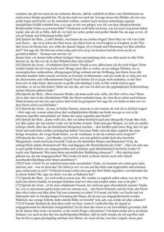 reichtest; das gilt mir auch als ein sicherster Beweis, daß du wahrhaft ein Bote vom Allerhöchsten an
mich armen Sünder gesandt bist. Da du das nicht nur nach der Vorsage dieser drei Brüder, die mir eine
große Angst und Furcht vor dir eintreiben wollten, sondern nach meinem nunmaligen eigenen
untrüglichen Gefühl wahrhaft bist, o so sage es mir nun gütigst, was ich von dem allergerechtesten
Richterstuhle Gottes zu erwarten habe!? Verdienste wohl habe ich keine, wie ich auch ewig keine haben
werde; aber da ich es fühle, daß ich vor Gott ein sicher grober und großer Sünder bin, da sage es mir, ob
ich auf Gnade und Erbarmung hoffen darf?“
[64] Spricht der Bote: „Lieber Bruder, wie kannst du um solches fragen? Dein Herz ist voll von Liebe
zum Herrn, – das ist ja schon der Herr Jesus, der allein Gott ist von Ewigkeit zu Ewigkeit, in dir! Wer
aber Jesus im Herzen hat, wie sollte der danach fragen, ob er Gnade und Erbarmung von Ihm erhoffen
darf?! Ich sage dir: Du bist nun schon selig und wirst ewig von keinem Gericht etwas an dir zu
gewahren haben! – Komme nun mit mir vor
deinen Gott, vor deinen liebevollsten heiligen Vater und empfange dort, was allen jenen in aller Fülle
bereitet ist, die Ihn wie du in aller Wahrheit über alles lieben!“
[65] Spricht der Arme: „O erhabener Bote Gottes! Vergib es mir, dahin kann ich dir nicht folgen! Denn
solcher Gnade bin ich ewig nicht wert! Bringe mich aber so wohin, an ein ruhiges Örtchen, wo so
meinesgleichen verdienstlose, allergeringste Selige wohnen mit der Hoffnung, den Herrn Jesus alle
irdischen hundert Jahre einmal von ferne zu Gesichte zu bekommen, und ich werde da so selig sein wie
die allerreinsten und vollkommensten Engel! Auch könnte ich es ja gar nicht aushalten, so der Herr
Jesus mir zu nahe käme; denn meine zu große und mächtige Liebe zu Ihm würde mich ja ganz
zerreißen, so ich zu Ihm käme! Daher tue mir das, um was ich dich aus der gegründetsten Zerknirschung
meines Herzens gebeten habe.“
[66] Spricht der Bote: „Mein teuerster Bruder, das kann nicht sein; siehe, der Herr will es also! Wenn
ich es aber stets in der allernächsten Nähe des Herrn aushalten kann, da wirst du es schon auch können.
Daher komme nur mit mir und scheue dich nicht im geringsten! Ich sage dir, wir beide werden uns vor
dem Herrn schon zurechtfinden.“
[67] Spricht der Arme: „Ja nun, in Gottes Namen, wenn du es also meinst, da will ich es freilich wagen!
– Aber sage mir, warum sehen diese drei weißgekleideten Brüder uns beide nun gar so wie in ihr
Innerstes ergriffen und entzückt an? Sehen die schon irgendwo den Herrn?“
[68] Spricht der Bote: „Kann wohl sein; aber sie haben heimlich auch eine übergroße Freude über dich,
wie über jeden, der mit solcher Liebe wie du hierher kommt. Siehe dort gen Morgen, wo sich ein sanftes
Gebirge erhebt, über das ein herrlichstes Morgenrot leuchtet, – dort hinüber geht unser Weg, den wir gar
leicht und recht bald werden zurückgelegt haben! Von jener Höhe wirst du dann sogleich das neue
heilige Jerusalem, die ewige Stadt Gottes, vor dir erschauen, in der du wohnen wirst ewiglich!“
[69] Spricht der Arme: „Ach Bruder, wie herrlich, wie rein göttlich strahlt doch dies herrliche
Morgenlicht, welch herrliches Gewölk! Und nur die herrlichen Matten und Bäumchen! O du, du
unbegreiflich schöne Himmelswelt! Was sind dagegen alle Herrlichkeiten der Erde? – Aber ich sehe nun
ja auch große Scharen uns entgegenziehen und vernehme auch überhimmlisch herrliche Lieder! O
welch eine Harmonie! Wer kann ihren unermeßlichen Wohlklang ermessen!? – Wie mächtig doch
glänzen sie, die uns entgegenziehen! Wie werde ich mich in dieser meiner noch sehr irdisch
aussehenden Kleidung unter ihnen ausnehmen?!
[70] O Gott, o Gott! Es ist wahrlich kaum mehr auszuhalten! Siehe, sie kommen uns schon ganz nahe,
und nun, nun – was ist denn das? Sie fallen ja wie vor uns auf ihre Knie und Angesichter und scheinen
ganz zerknirscht zu sein!? Vielleicht kommt schon etwa gar der Herr Selbst irgendwo von rückwärts her
zu dieser Schar? Oh, sage mir doch, was das zu bedeuten hat!“
[71] Spricht der Bote: „Es wird wohl so etwas sein. Wir werden es sogleich selbst sehen, was da ist. Nur
noch eine kleine Geduld, in wenigen Schritten sind wir oben und werden sehen, was es da gibt.“
[72] Spricht der Arme: „O du mein erhabenster Freund, mir wird nun ganz absonderlich zumute! Denke
nur, wie es unsereinem gehen kann und wie zumute sein, – den Herrn Himmels und der Erde, den Herrn
über alles Leben und über allen Tod zum erstenmal zu sehen! O Freund, ich bebe vor Furcht und vor
Sehnsucht und vor freudig banger Erwartung der Dinge, die da nun uns entgegenkommen werden.
Wahrlich, nur wenige Schritte mehr und die Höhe ist erreicht! Ach, ach, was werde ich alles schauen?!
[73] O Freund, fürchtest du dich denn nicht vor Gott, wenn Er vielleicht öfter dir irgend so
entgegenkommt bei ähnlichen Gelegenheiten? Ist dir denn das schon so zur Gewohnheit geworden, daß
du dir daraus eben nicht viel machst, so dir solche Dinge vorkommen? Und doch merke ich es an diesen
Scharen, wie auch an den drei uns nachfolgenden Brüdern, daß sie nicht minder als ich ergriffen sind.
Nur du bist so ganz gleichgültig und hast eine Miene, als wenn all das, was hier vorgeht, etwas ganz
 