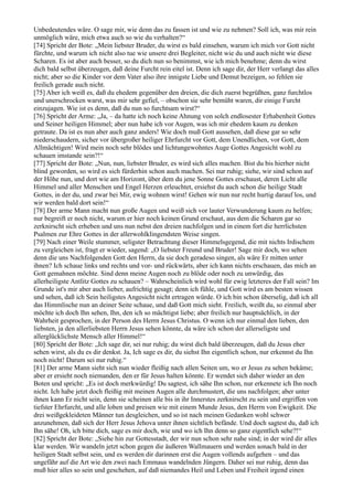 Unbedeutendes wäre. O sage mir, wie denn das zu fassen ist und wie zu nehmen? Soll ich, was mir rein
unmöglich wäre, mich etwa auch so wie du verhalten?“
[74] Spricht der Bote: „Mein liebster Bruder, du wirst es bald einsehen, warum ich mich vor Gott nicht
fürchte, und warum ich nicht also tue wie unsere drei Begleiter, nicht wie du und auch nicht wie diese
Scharen. Es ist aber auch besser, so du dich nun so benimmst, wie ich mich benehme; denn du wirst
dich bald selbst überzeugen, daß deine Furcht rein eitel ist. Denn ich sage dir, der Herr verlangt das alles
nicht; aber so die Kinder vor dem Vater also ihre innigste Liebe und Demut bezeigen, so fehlen sie
freilich gerade auch nicht.
[75] Aber ich weiß es, daß du ehedem gegenüber den dreien, die dich zuerst begrüßten, ganz furchtlos
und unerschrocken warst, was mir sehr gefiel, – obschon sie sehr bemüht waren, dir einige Furcht
einzujagen. Wie ist es denn, daß du nun so furchtsam wirst?“
[76] Spricht der Arme: „Ja, – da hatte ich noch keine Ahnung von solch endlosester Erhabenheit Gottes
und Seiner heiligen Himmel; aber nun habe ich vor Augen, was ich mir ehedem kaum zu denken
getraute. Da ist es nun aber auch ganz anders! Wie doch muß Gott aussehen, daß diese gar so sehr
niederschaudern, sicher vor übergroßer heiliger Ehrfurcht vor Gott, dem Unendlichen, vor Gott, dem
Allmächtigen! Wird mein noch sehr blödes und lichtungewohntes Auge Gottes Angesicht wohl zu
schauen imstande sein?!“
[77] Spricht der Bote: „Nun, nun, liebster Bruder, es wird sich alles machen. Bist du bis hierher nicht
blind geworden, so wird es sich fürderhin schon auch machen. Sei nur ruhig; siehe, wir sind schon auf
der Höhe nun, und dort wie am Horizont, über dem du jene Sonne Gottes erschaust, deren Licht alle
Himmel und aller Menschen und Engel Herzen erleuchtet, ersiehst du auch schon die heilige Stadt
Gottes, in der du, und zwar bei Mir, ewig wohnen wirst! Gehen wir nun nur recht hurtig darauf los, und
wir werden bald dort sein!“
[78] Der arme Mann macht nun große Augen und weiß sich vor lauter Verwunderung kaum zu helfen;
nur begreift er noch nicht, warum er hier noch keinen Grund erschaut, aus dem die Scharen gar so
zerknirscht sich erheben und uns nun nebst den dreien nachfolgen und in einem fort die herrlichsten
Psalmen zur Ehre Gottes in der allerwohlklingendsten Weise singen.
[79] Nach einer Weile stummer, seligster Betrachtung dieser Himmelsgegend, die mit nichts Irdischem
zu vergleichen ist, fragt er wieder, sagend: „O liebster Freund und Bruder! Sage mir doch, wo sehen
denn die uns Nachfolgenden Gott den Herrn, da sie doch geradeso singen, als wäre Er mitten unter
ihnen? Ich schaue links und rechts und vor- und rückwärts, aber ich kann nichts erschauen, das mich an
Gott gemahnen möchte. Sind denn meine Augen noch zu blöde oder noch zu unwürdig, das
allerheiligste Antlitz Gottes zu schauen? – Wahrscheinlich wird wohl für ewig letzteres der Fall sein? Im
Grunde ist's mir aber auch lieber, aufrichtig gesagt; denn ich fühle, und Gott wird es am besten wissen
und sehen, daß ich Sein heiligstes Angesicht nicht ertragen würde. O ich bin schon überselig, daß ich all
das Himmlische nun an deiner Seite schaue, und daß Gott mich sieht. Freilich, weißt du, so einmal aber
möchte ich doch Ihn sehen, Ihn, den ich so mächtigst liebe; aber freilich nur hauptsächlich, in der
Wahrheit gesprochen, in der Person des Herrn Jesus Christus. O wenn ich nur einmal den lieben, den
liebsten, ja den allerliebsten Herrn Jesus sehen könnte, da wäre ich schon der allerseligste und
allerglücklichste Mensch aller Himmel!“
[80] Spricht der Bote: „Ich sage dir, sei nur ruhig; du wirst dich bald überzeugen, daß du Jesus eher
sehen wirst, als du es dir denkst. Ja, Ich sage es dir, du siehst Ihn eigentlich schon, nur erkennst du Ihn
noch nicht! Darum sei nur ruhig.“
[81] Der arme Mann sieht sich nun wieder fleißig nach allen Seiten um, wo er Jesus zu sehen bekäme;
aber er ersieht noch niemanden, den er für Jesus halten könnte. Er wendet sich daher wieder an den
Boten und spricht: „Es ist doch merkwürdig! Du sagtest, ich sähe Ihn schon, nur erkennete ich Ihn noch
nicht. Ich habe jetzt doch fleißig mit meinen Augen alle durchmustert, die uns nachfolgen; aber unter
ihnen kann Er nicht sein, denn sie scheinen alle bis in ihr Innerstes zerknirscht zu sein und ergriffen von
tiefster Ehrfurcht, und alle loben und preisen wie mit einem Munde Jesus, den Herrn von Ewigkeit. Die
drei weißgekleideten Männer tun desgleichen, und so ist nach meinen Gedanken wohl schwer
anzunehmen, daß sich der Herr Jesus Jehova unter ihnen sichtlich befände. Und doch sagtest du, daß ich
Ihn sähe! Oh, ich bitte dich, sage es mir doch, wie und wo ich Ihn denn so ganz eigentlich sehe?!“
[82] Spricht der Bote: „Siehe hin zur Gottesstadt, der wir nun schon sehr nahe sind; in der wird dir alles
klar werden. Wir wandeln jetzt schon gegen die äußeren Wallmauern und werden sonach bald in der
heiligen Stadt selbst sein, und es werden dir darinnen erst die Augen vollends aufgehen – und das
ungefähr auf die Art wie den zwei nach Emmaus wandelnden Jüngern. Daher sei nur ruhig, denn das
muß hier alles so sein und geschehen, auf daß niemandes Heil und Leben und Freiheit irgend einen
 