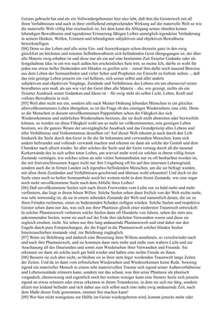Geistes gebracht hat und als ein Vollwiedergeborener hier also lebt, daß ihm die Geisterwelt mit all
ihren Verhältnissen und auch in ihrer einfließend entsprechenden Wirkung auf die materielle Welt so wie
die materielle Welt völlig klar erschaulich ist, bei dem kann die Ablegung seines ohnehin keines
lebendigen Bewußtseins und irgendeiner Erinnerung fähigen Leibes unmöglich irgendeine Veränderung
in seinem Denken, Wollen, Erinnern und lebendigsten subjektiven und objektiven Bewußtsein
bewerkstelligen.
[04] Denn so das Leben und alle seine Ein- und Auswirkungen schon diesseits ganz in den ewig
gleichfort im höchsten und reinsten Selbstbewußtsein sich befindenden Geist übergegangen ist, der über
alle Materie ewig erhaben ist und diese nur als ein auf eine bestimmte Zeit fixierter Gedanke oder als
festgehaltene Idee in ein wie nach außen hin erscheinliches Sein tritt, so meine Ich, dürfte es wohl für
jeden nur etwas heller Denkenden mit Händen zu greifen sein – zumal ihm dafür noch tausend Beweise
aus dem Leben der Somnambulen und vieler Seher und Propheten zur Einsicht zu Gebote stehen –, daß
das rein geistige Leben jenseits ein viel helleres, sich seiner selbst und aller andern
subjektiven und objektiven Vorgänge, Zustände und Verhältnisse des Lebens ein um ebensoviel reiner
bewußteres sein muß, als um wie viel der Geist über alle Materie – die, wie gezeigt, nichts als ein
fixierter Ausdruck seiner Gedanken und Ideen ist – für ewig steht als selbst Licht, Leben, Kraft und
vollstes Bewußtsein in sich.
[05] Weil aber nicht nur ein, sondern alle nach Meiner Ordnung lebenden Menschen in ein gleiches
allervollkommenstes Leben übergehen, so ist die Frage ob des einstigen Wiedersehens eine eitle. Denn
so die Menschen in diesem unvollkommenen Puppenleben schon die Fähigkeit des sich
Wiedererkennens und natürlichen Wiedersehens besitzen, die sie doch nicht abstreiten oder bezweifeln
können, so werden sie diese Fähigkeit wohl um so mehr im vollkommensten, rein geistigen Leben
besitzen, wo ihr ganzes Wesen der unvergängliche Ausdruck und das Grundprinzip alles Lebens und
aller Verhältnisse und Vorkommnisse desselben ist! Auf dieser Welt erkennt ja auch durch den Leib
hindurch die Seele durch den Geist in ihr die ihr bekannten und verwandten Menschen, kann sich
andern befreundet und vollends verwandt machen und erkennt sie dann als solche der Gestalt und dem
Charakter nach allzeit wieder. So aber solches die Seele und der Geist vermag durch all die tausend
Kerkerwände des in sich selbst toten Leibes, um wieviel mehr wird sie solches in ihrem völlig freien
Zustande vermögen, wie solches schon an sehr vielen Somnambulen nur zu oft beobachtet worden ist,
die mit festverschlossenen Augen nicht nur ihre Umgebung oft bis auf den innersten Lebensgrund,
sondern auch die in fernen Landen sich irgendwo befindenden Menschen, um die sie befragt wurden,
mit allen ihren Zuständen und Verhältnissen geschwind und überaus wohl erkannten! Und doch ist die
Seele einer noch so hellen Somnambule noch bei weitem nicht in dem freien Zustande, wie eine sogar
noch mehr unvollkommene Seele nach dem Abfalle ihres Leibes!
[06] Daß unvollkommene Seelen sich nach ihrem Freiwerden vom Leibe nur zu bald mehr und mehr
verfinstern, das liegt in ihrem bösen Willen. Solche Seelen sehen dann freilich von der Welt nichts mehr,
was sehr notwendig ist, da sie in einem sehenden Zustande der Welt und namentlich denen, die sie zu
ihren Feinden rechneten, einen zu bedeutenden Schaden zufügen würden. Solche Seelen und respektive
Geister sehen dann nur das, was sich aus ihrer Phantasie gleich einer niedersten Traumwelt entwickelt.
In solcher Phantasiewelt verharren solche Seelen dann oft Hunderte von Jahren, sehen die stets neu
ankommenden Seelen, wenn sie auch auf der Erde ihre nächsten Verwandten waren und diese sie
sogleich ersehen, nicht. Sie sehen nur ihre lang andauernde Phantasiewelt und sind daher nur den
Engeln durch pure Entsprechungen, die die Engel in die Phantasiewelt solcher blinden Seelen
hineinzuschieben imstande sind, zur Belehrung zugänglich.
[07] Wenn sie Belehrung und dadurch eine Besserung ihres Willens annehmen, so verschwindet nach
und nach ihre Phantasiewelt, und sie kommen dann stets mehr und mehr zum wahren Licht und zur
Anschauung all des Daseienden und somit zum Wiedersehen ihrer Verwandten und Freunde. Sie
erkennen sie dann als solche auch gar bald wieder und haben eine rechte Freude an ihnen.
[08] Bessern sie sich aber nicht, so bleiben sie in ihrer stets ärger werdenden Traumwelt lange Zeiten
der Zeiten. Und da ist dann vom erfreulichen Wiedersehen und Wiedererkennen keine Rede. Sowenig
irgend ein materieller Mensch in einem sehr materievollen Traume sich irgend seiner Außenverhältnisse
und Lebenszustände erinnern kann, sondern nur das schaut, was ihm seine Phantasie als plastisch
vorgaukelt, ebensowenig und eigentlich noch bei weitem weniger kann eine finstere Seele sich jenseits
irgend an etwas erinnern oder etwas erkennen in ihrem Traumkreise, in dem sie sich nie tätig, sondern
allzeit nur leidend befindet und sich daher aus sich selbst auch eine nahe ewig andauernde Zeit, nach
dem Maße dieser Erde genommen, nimmer frei machen kann!
[09] Wer hier nicht wenigstens zur Hälfte im Geiste wiedergeboren wird, kommt jenseits mehr oder
 