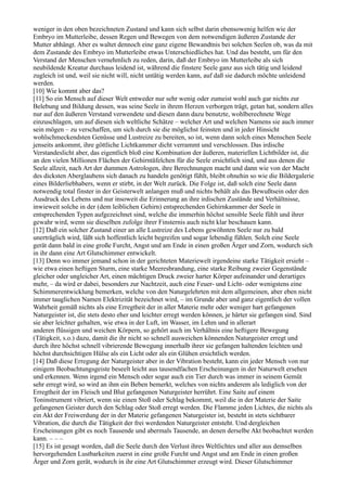 weniger in den oben bezeichneten Zustand und kann sich selbst darin ebensowenig helfen wie der
Embryo im Mutterleibe, dessen Regen und Bewegen von dem notwendigen äußeren Zustande der
Mutter abhängt. Aber es waltet dennoch eine ganz eigene Bewandtnis bei solchen Seelen ob, was da mit
dem Zustande des Embryo im Mutterleibe etwas Unterschiedliches hat. Und das besteht, um für den
Verstand der Menschen vernehmlich zu reden, darin, daß der Embryo im Mutterleibe als sich
neubildende Kreatur durchaus leidend ist, während die finstere Seele ganz aus sich tätig und leidend
zugleich ist und, weil sie nicht will, nicht untätig werden kann, auf daß sie dadurch möchte unleidend
werden.
[10] Wie kommt aber das?
[11] So ein Mensch auf dieser Welt entweder nur sehr wenig oder zumeist wohl auch gar nichts zur
Belebung und Bildung dessen, was seine Seele in ihrem Herzen verborgen trägt, getan hat, sondern alles
nur auf den äußeren Verstand verwendete und diesen dann dazu benutzte, wohlberechnete Wege
einzuschlagen, um auf diesen sich weltliche Schätze – welcher Art und welchen Namens sie auch immer
sein mögen – zu verschaffen, um sich durch sie die möglichst feinsten und in jeder Hinsicht
wohlschmeckendsten Genüsse und Lustreize zu bereiten, so ist, wenn dann solch eines Menschen Seele
jenseits ankommt, ihre göttliche Lichtkammer dicht verrammt und verschlossen. Das irdische
Verstandeslicht aber, das eigentlich bloß eine Kombination der äußeren, materiellen Lichtbilder ist, die
an den vielen Millionen Flächen der Gehirntäfelchen für die Seele ersichtlich sind, und aus denen die
Seele allzeit, nach Art der dummen Astrologen, ihre Berechnungen macht und dann wie von der Macht
des dicksten Aberglaubens sich danach zu handeln genötigt fühlt, bleibt ohnehin so wie die Bildergalerie
eines Bilderliebhabers, wenn er stirbt, in der Welt zurück. Die Folge ist, daß solch eine Seele dann
notwendig total finster in der Geisterwelt anlangen muß und nichts behält als das Bewußtsein oder den
Ausdruck des Lebens und nur insoweit die Erinnerung an ihre irdischen Zustände und Verhältnisse,
inwieweit solche in der (dem leiblichen Gehirn) entsprechenden Gehirnkammer der Seele in
entsprechenden Typen aufgezeichnet sind, welche die immerhin höchst sensible Seele fühlt und ihrer
gewahr wird, wenn sie dieselben zufolge ihrer Finsternis auch nicht klar beschauen kann.
[12] Daß ein solcher Zustand einer an alle Lustreize des Lebens gewöhnten Seele nur zu bald
unerträglich wird, läßt sich hoffentlich leicht begreifen und sogar lebendig fühlen. Solch eine Seele
gerät dann bald in eine große Furcht, Angst und am Ende in einen großen Ärger und Zorn, wodurch sich
in ihr dann eine Art Glutschimmer entwickelt.
[13] Denn wo immer jemand schon in der gerichteten Materiewelt irgendeine starke Tätigkeit ersieht –
wie etwa einen heftigen Sturm, eine starke Meeresbrandung, eine starke Reibung zweier Gegenstände
gleicher oder ungleicher Art, einen mächtigen Druck zweier harter Körper aufeinander und derartiges
mehr, – da wird er dabei, besonders zur Nachtzeit, auch eine Feuer- und Licht- oder wenigstens eine
Schimmerentwicklung bemerken, welche von den Naturgelehrten mit dem allgemeinen, aber eben nicht
immer tauglichen Namen Elektrizität bezeichnet wird, – im Grunde aber und ganz eigentlich der vollen
Wahrheit gemäß nichts als eine Erregtheit der in aller Materie mehr oder weniger hart gefangenen
Naturgeister ist, die stets desto eher und leichter erregt werden können, je härter sie gefangen sind. Sind
sie aber leichter gehalten, wie etwa in der Luft, im Wasser, im Lehm und in allerart
anderen flüssigen und weichen Körpern, so gehört auch im Verhältnis eine heftigere Bewegung
(Tätigkeit, s.o.) dazu, damit die ihr nicht so schnell ausweichen könnenden Naturgeister erregt und
durch ihre höchst schnell vibrierende Bewegung innerhalb ihrer sie gefangen haltenden leichten und
höchst durchsichtigen Hülse als ein Licht oder als ein Glühen ersichtlich werden.
[14] Daß diese Erregung der Naturgeister aber in der Vibration besteht, kann ein jeder Mensch von nur
einigem Beobachtungsgeiste beseelt leicht aus tausendfachen Erscheinungen in der Naturwelt ersehen
und erkennen. Wenn irgend ein Mensch oder sogar auch ein Tier durch was immer in seinem Gemüt
sehr erregt wird, so wird an ihm ein Beben bemerkt, welches von nichts anderem als lediglich von der
Erregtheit der im Fleisch und Blut gefangenen Naturgeister herrührt. Eine Saite auf einem
Toninstrument vibriert, wenn sie einen Stoß oder Schlag bekommt, weil die in der Materie der Saite
gefangenen Geister durch den Schlag oder Stoß erregt werden. Die Flamme jeden Lichtes, die nichts als
ein Akt der Freiwerdung der in der Materie gefangenen Naturgeister ist, besteht in stets sichtbarer
Vibration, die durch die Tätigkeit der frei werdenden Naturgeister entsteht. Und dergleichen
Erscheinungen gibt es noch Tausende und abermals Tausende, an denen derselbe Akt beobachtet werden
kann. – – –
[15] Es ist gesagt worden, daß die Seele durch den Verlust ihres Weltlichtes und aller aus demselben
hervorgehenden Lustbarkeiten zuerst in eine große Furcht und Angst und am Ende in einen großen
Ärger und Zorn gerät, wodurch in ihr eine Art Glutschimmer erzeugt wird. Dieser Glutschimmer
 