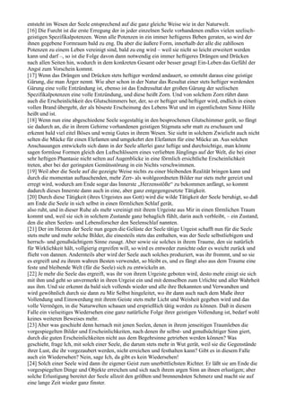 entsteht im Wesen der Seele entsprechend auf die ganz gleiche Weise wie in der Naturwelt.
[16] Die Furcht ist die erste Erregung der in jeder einzelnen Seele vorhandenen endlos vielen seelisch-
geistigen Spezifikalpotenzen. Wenn alle Potenzen in ein immer heftigeres Beben geraten, so wird der
ihnen gegebene Formraum bald zu eng. Da aber die äußere Form, innerhalb der alle die zahllosen
Potenzen zu einem Leben vereinigt sind, bald zu eng wird – weil sie nicht so leicht erweitert werden
kann und darf –, so ist die Folge davon dann notwendig ein immer heftigeres Drängen und Drücken
nach allen Seiten hin, wodurch in dem konkreten Gesamt oder besser gesagt Ein-Leben das Gefühl der
Angst zum Vorschein kommt.
[17] Wenn das Drängen und Drücken stets heftiger werdend andauert, so entsteht daraus eine geistige
Gärung, die man Ärger nennt. Wie aber schon in der Natur das Resultat einer stets heftiger werdenden
Gärung eine volle Entzündung ist, ebenso ist das Endresultat der großen Gärung der seelischen
Spezifikalpotenzen eine volle Entzündung, und diese heißt Zorn. Und von solchem Zorn rührt dann
auch die Erscheinlichkeit des Glutschimmers her, der, so er heftiger und heftiger wird, endlich in einen
vollen Brand übergeht, der als böseste Erscheinung des Lebens Wut und im eigentlichsten Sinne Hölle
heißt und ist.
[18] Wenn nun eine abgeschiedene Seele sogestaltig in den besprochenen Glutschimmer gerät, so fängt
sie dadurch an, die in ihrem Gehirne vorhandenen geistigen Stigmata sehr matt zu erschauen und
erkennt bald viel eitel Böses und wenig Gutes in ihrem Wesen. Sie sieht in solchem Zwielicht auch nicht
selten die Mücke für einen Elefanten und umgekehrt den Elefanten für eine Mücke an. Aus solchen
Anschauungen entwickeln sich dann in der Seele allerlei ganz luftige und durchsichtige, man könnte
sagen formlose Formen gleich den Luftschlössern eines verliebten Jünglings auf der Welt, die bei einer
sehr heftigen Phantasie nicht selten auf Augenblicke in eine förmlich ersichtliche Erscheinlichkeit
treten, aber bei der geringsten Gemütsstörung in ein Nichts verschwimmen.
[19] Weil aber die Seele auf die gezeigte Weise nichts zu einer bleibenden Realität bringen kann und
durch die momentan auftauchenden, mehr Zerr- als wohlgeordneten Bilder nur stets mehr gereizt und
erregt wird, wodurch am Ende sogar das Innerste „Herzensstöße“ zu bekommen anfängt, so kommt
dadurch dieses Innerste dann auch in eine, aber ganz entgegengesetzte Tätigkeit.
[20] Durch diese Tätigkeit (ihres Urgeistes aus Gott) wird die wilde Tätigkeit der Seele beruhigt, so daß
am Ende die Seele in sich selbst in einen förmlichen Schlaf gerät,
also ruht, und in dieser Ruhe als mehr vereinigt mit ihrem Urgeiste aus Mir in einen förmlichen Traum
kommt und, weil sie sich in solchem Zustande ganz behaglich fühlt, darin auch verbleibt, – ein Zustand,
den die alten Seelen- und Lebensforscher den Seelenschlaf nannten.
[21] Der im Herzen der Seele nun gegen die Gelüste der Seele tätige Urgeist schafft nun für die Seele
stets mehr und mehr solche Bilder, die einesteils stets das enthalten, was der Seele selbstliebigem und
herrsch- und genußsüchtigem Sinne zusagt. Aber sowie sie solches in ihrem Traume, den sie natürlich
für Wirklichkeit hält, vollgierig ergreifen will, so wird es entweder zunichte oder es weicht zurück und
flieht von dannen. Andernteils aber wird der Seele auch solches produziert, was ihr frommt, und so sie
es ergreift und zu ihrem wahren Besten verwendet, so bleibt es, und es fängt also aus dem Traume eine
feste und bleibende Welt (für die Seele) sich zu entwickeln an.
[22] Je mehr die Seele das ergreift, was ihr von ihrem Urgeiste geboten wird, desto mehr einigt sie sich
mit ihm und geht so unvermerkt in ihren Urgeist ein und mit demselben zum Urlichte und aller Wahrheit
aus ihm. Und sie erkennt da bald sich vollends wieder und alle ihre Bekannten und Verwandten und
wird gewöhnlich durch sie dann zu Mir Selbst hingeleitet, wo ihr dann auch nach dem Maße ihrer
Vollendung und Einswerdung mit ihrem Geiste stets mehr Licht und Weisheit gegeben wird und das
volle Vermögen, in die Naturwelten schauen und ersprießlich tätig werden zu können. Daß in diesem
Falle ein vielseitiges Wiedersehen eine ganz natürliche Folge ihrer geistigen Vollendung ist, bedarf wohl
keines weiteren Beweises mehr.
[23] Aber was geschieht denn hernach mit jenen Seelen, denen in ihrem jenseitigen Traumleben die
vorgespiegelten Bilder und Erscheinlichkeiten, nach denen ihr selbst- und genußsüchtiger Sinn giert,
durch die guten Erscheinlichkeiten nicht aus dem Begehrsinne getrieben werden können? Was
geschieht, frage Ich, mit solch einer Seele, die darum stets mehr in Wut gerät, weil sie die Gegenstände
ihrer Lust, die ihr vorgezaubert werden, nicht erreichen und festhalten kann? Gibt es in diesem Falle
auch ein Wiedersehen? Nein, sage Ich, da gibt es kein Wiedersehen!
[24] Solch einer Seele wird dann ihr eigener Geist zum unerbittlichsten Richter. Er läßt sie am Ende die
vorgespiegelten Dinge und Objekte erreichen und sich nach ihrem argen Sinn an ihnen erlustigen; aber
solche Erlustigung bereitet der Seele allzeit den größten und brennendsten Schmerz und macht sie auf
eine lange Zeit wieder ganz finster.
 