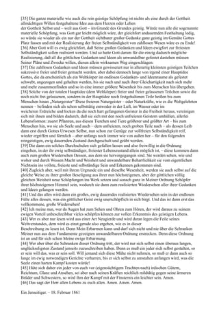 [35] Die ganze materielle wie auch die rein geistige Schöpfung ist nichts als eine durch der Gottheit
allmächtigen Willen festgehaltene Idee aus dem Herzen oder Leben
der Gottheit Selbst und – weil aus Gott – im Grunde des Grundes geistig. Würde nun alle die sogenannte
materielle Schöpfung, was Gott gar leicht möglich wäre, der gleichfort andauernden Festhaltung ledig,
so würde sie wieder als ein nur der Gottheit sichtbarer großer Gedanke ganz geistig im Gemüte Gottes
Platz fassen und mit der Realisierung der freien Selbständigkeit von zahllosen Wesen wäre es zu Ende!
[36] Aber Gott will es ewig gleichfort, daß Seine großen Gedanken und Ideen ewigfort zur freiesten
Selbständigkeit sollen realisiert werden. Und so hatte Gott darum für die einzig dadurch mögliche
Realisierung, daß all die göttlichen Gedanken und Ideen als unwandelbar gefestet dastehen müssen
Seiner Pläne und Zwecke willen, diesen allein wirksamen Weg eingeschlagen:
[37] Die zahllosen Gedanken und Ideen müssen gewisserart nur in allerartig kleinsten geistigen Teilchen
sukzessive freier und freier gemacht werden, aber dabei dennoch lange von irgend einer Hauptidee
Gottes, die da erscheinlich als ein Weltkörper im endlosen Gedanken- und Ideenraume als gefestet
schwebt, angezogen und gehalten werden, bis sie nach und nach ihrer Gleichartigkeit nach sich mehr
und mehr zusammenfinden und so in eine immer größere Wesenheit bis zum Menschen hin übergehen.
[38] Solche von der totalen Hauptidee (dem Weltkörper) freier und freier gelassenen Teilchen sowie die
noch nicht frei gelassenen, sondern in der Hauptidee noch festgehaltenen Teile heißen bis zum
Menschen hinan „Naturgeister“ Diese freieren Naturgeister – oder Naturkräfte, wie es die Weltgelehrten
nennen – befinden sich als schon selbsttätig entweder in der Luft, im Wasser oder im
weicheren Erdreiche und locken da die noch hart gefangenen Geister in die Freiheit heraus, vereinigen
sich mit ihnen und bilden dadurch, daß sie sich mit den noch unfreieren Geistern umhüllen, allerlei
Lebensformen: zuerst Pflanzen, aus diesen Tierchen und Tiere größerer und größter Art – bis zum
Menschen hin, wo sie als Seele und auch – dem unfreieren, noch groben Teile nach – als dessen Leib
dann erst durch Gottes Urwesen Selbst, nun schon zur Genüge zur vollfreien Selbständigkeit reif,
wieder ergriffen und förmlich – aber anfangs noch immer wie von außen her – für den folgenden
reingeistigen, ewig dauernden Zustand durchgeschult und geübt werden.
[39] Die dann ein solches Durchschulen sich gefallen lassen und also freiwillig in die Ordnung
eingehen, in der ihr ewig selbständiger, freiester Lebenszustand allein möglich ist, – diese kommen dann
auch zum großen Wiedersehen Dessen, aus dem sie hervorgegangen sind. Sie werden sehen, wie und
woher und durch Wessen Macht und Weisheit und unwandelbare Beharrlichkeit sie vom eigentlichen
Nichtsein ins vollste, freieste und selbständige Sein und Erkennen gekommen sind.
[40] Zugleich aber, weil mit ihrem Urgrunde ein und dieselbe Wesenheit, werden sie auch selbst auf die
gleiche Weise zu ihrer großen Beseligung aus ihrer nun höchsteigenen, aber der göttlichen völlig
gleichen Weisheit neue Schöpfungen ins Werk setzen und sonach ganz in Meiner Ordnung Schöpfer
ihrer höchsteigenen Himmel sein, wodurch sie dann zum realisierten Wiedersehen aller ihrer Gedanken
und Ideen gelangen werden.
[41] Und das alles wird dann ein großes, ewig dauerndes realisiertes Wiedersehen sein in der endlosen
Fülle alles dessen, was ein göttlicher Geist ewig unerschöpflich in sich birgt. Und das ist dann erst das
vollkommene, große Wiedersehen!
[42] Ich meine nun, wer da Augen hat zum Sehen und Ohren zum Hören, der wird daraus zu seinem
ewigen Vorteil unbeschreibbar vieles schöpfen können zur vollen Erkenntnis des geistigen Lebens.
[43] Wer es aber nur lesen wird aus einer Art Neugierde und wird daran legen die Feile seines
Weltverstandes, dem wird es einst gerade also ergehen, wie es in dieser
Beschreibung zu lesen ist. Denn Mein Erbarmen kann und darf sich nicht und nie über die Schranken
Meiner nun aus dem Fundamente gezeigten unwandelbaren Ordnung erstrecken. Denn diese Ordnung
ist an und für sich schon Meine ewige Erbarmung.
[44] Wer aber über die Schranken dieser Ordnung tritt, der wird nur sich selbst einen überaus langen,
unglückseligsten Zustand jenseits zuzuschreiben haben. Denn es muß ein jeder sich selbst gestalten, so
er sein will das, was er sein soll. Will jemand sich diese Mühe nicht nehmen, so muß er dann auch so
lange im ewig notwendigen Gerichte verharren, bis er sich selbst zu umstalten anfangen wird, was die
Seele einen harten Kampf kosten würde!
[45] Hüte sich daher ein jeder von euch vor (eigensüchtigem Trachten nach) irdischen Gütern,
Reichtum, Glanz und Ansehen, sei aber nach seinen Kräften reichlich mildtätig gegen seine ärmeren
Brüder und Schwestern, so wird ihm der Kampf mit der Finsternis ein leichter sein. Amen.
[46] Das sagt der Herr allen Lebens zu euch allen. Amen. Amen. Amen.

Ein Jenseitiger. – 18. Februar 1861
 