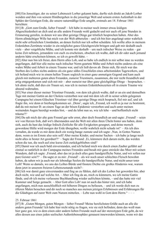 [00] Ein Jenseitiger, der zu seiner Lebenszeit Lorber gekannt hatte, durfte sich direkt an Jakob Lorber
wenden und ihm von seinem Hinübergehen in die jenseitige Welt und seinem ersten Aufenthalt in der
Sphäre der Geistigen Erde, die unsere naturmäßige Erde umgibt, erstmals am 18. Februar 1861
berichten:
[01] B: „Gott zum Gruße, lieber Freund! – Ich habe in meiner noch immer etwas leidigen
Abgeschiedenheit an dich und an alle andern Freunde wohl gedacht und mir auch oft jene Stunden in
Erinnerung gerufen, in denen wir uns über geistige Dinge gar tröstlich besprochen haben. Aber des
Herrn allmächtiger Wille hat mich von der Welt abberufen – und ich bin hier angelangt unter wahrlich
nicht sehr erfreulichen Umständen, an denen freilich nur ich selbst schuldete. Ich wollte alles in meinem
Erdenleben Zerrüttete wieder in ein möglichst gutes Gleichgewicht bringen und gab mir deshalb auch
viele – aber vergebliche Mühe, und ich konnte mir deshalb – um nach irdischer Weise zu reden – gar
keine Zeit nehmen, jemandem von euch zu erscheinen, obschon ich wußte, daß ich dir oder auch jemand
anderm hätte erscheinen können, so ich es gewollt hätte. –
[02] Aber nun bin ich freier, dem Herrn alles Lob, und so habe ich endlich in mir selbst inne zu werden
angefangen, daß hier alle meine nach irdischer Norm geartete Mühe und Arbeit nichts anderes als eine
wahre Mühe und Arbeit in einem Traume war, und ich ließ davon ab. Denn sieh, für mich war das
Sterben des Leibes nichts anderes als ein ganz süßes Einschlafen eines arbeitsmüden Tagewerkers, und
ich befand mich wie in einem hellen Traum sogleich in einer ganz anmutigen Gegend und kam auch
gleich mit mehreren guten alten Freunden, zumeist Triestinern, zusammen, die mir recht freundlich und
artig entgegenkamen und sich mit mir – aber zumeist nur über ganz gleichgültige Dinge – besprachen. –
Ich ahnte nicht, daß dies ein Traum sei, was ich in meinen Erdenlebenszeiten oft in einem Traume wie
ahnend wahrnahm.
[03] Nur einer dieser meiner Triestiner Freunde, von dem ich gleich wußte, daß er an ein und demselben
Tage mit meiner Gattin an der Cholera verstorben war und mit dem ich oft in seiner schön gelegenen
Campagna bei einem Gläschen Triestiner viel über geistige Dinge mich besprach, fiel mir auf, und ich
fragte ihn, wie denn er hierhergekommen sei. ,Denn‘, sagte ich, ,Freund, ich weiß es ja nur zu bestimmt,
daß du mit meiner D. an einem Tage an der bösen Epidemie verstorben und auch unter meinen
weinenden Augen beerdigt worden bist, – und du lebst nun so, wie ich lebe – und hoffentlich nicht
träume?!‘
[04] Da sah mich der alte gute Freund gar sehr ernst, aber doch freundlich an und sagte: ,Freund! – seien
wir von Herzen froh, daß wir's überstanden und die Welt mit allen ihren Übeln hinter uns haben, denn
sieh, auch du hast das leidige Irdisch-Zeitliche für alle Ewigkeiten gesegnet, und deine morsch
gewordene Hülle wird morgen der Erde übergeben, wofür wahrlich nicht schade ist!‘ – Als ich dies
vernahm, da wurde es mir denn doch ein wenig bange zumute und ich sagte: ,Nun, in Gottes Namen
denn, wenn es im Ernste also sein soll! Aber meine Kinder, und meine Sachen – ich habe ja lange noch
nicht alles in bester Art geordnet?!‘ – Sagte der Freund: ,Ei, kümmere dich darum nicht, das werden
schon die tun, die noch auf eine kurze Zeit zurückgeblieben sind!‘
[05] Damit war ich auch bald einverstanden, und ich befand mich wie durch einen Zauber geführt auf
einmal so natürlich in der Campagna meines Freundes und besah mir ganz entzückt das Meer mit seinen
Wundern, daß ich sagte: ,Freund, aber das ist ja doch alles ganz handgreifliche Natur, und wir sollen nur
pure Geister sein?!‘ – Da sagte er zu mir: ,Freund! – als wir noch unser schlechtes Fleisch bewohnt
haben, da sahen wir ja auch nur als lebendige Seelen die handgreifliche Natur, und nicht unser toter
Leib! Wenn so damals, wo uns des Leibes Bürde und finstere Dichte ein großes Hindernis war, warum
denn jetzt in unserem freieren Lebenszustande nicht?–
[06] Ich war damit ganz einverstanden und fing an zu fühlen, daß ich des Leibes bar geworden bin; aber
doch nicht, wie und auf welche Art. – Aber ich fing da an, mich zu kümmern, wo ich meine Gattin
fände, und ob ich meine verlassene Buchhandlung wieder aufrichten könnte, – und das hatte mir viel
Kummer und Sorge gemacht. – Aber Gott alles Lob! nun ist auch das hinter mir, und ich habe
angefangen, mich nun ausschließlich mit höheren Dingen zu befassen, – und ich werde dich nun zu
öfteren Malen besuchen und dir noch so manches aus meinen jetzigen Erlebnissen und Erfahrungen für
die Gläubigen auf eurer Welt zum Nutzen mitteilen. – Lebe nun wohl in Gott dem Herrn.“ – – –

25. Februar 1861
[07] B: „Guten Morgen, guten Morgen – lieber Freund! Meine herzlichsten Grüße auch an alle die
andern guten Freunde! Ich habe hier nicht nötig zu fragen, wie sie sich befinden; denn das weiß man
hier ganz gut, wie es dem einen oder andern lieben Freunde noch auf der stereotypen Erde geht, da wir
alles dessen aus eines jeden seelischer Außenlebenssphäre genauest innewerden können, wenn wir das
 