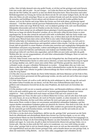 wollen. Aber ich habe dennoch stets eine große Freude, so ich hier auf der geistigen und somit bessern
Erde inne werde, daß ein jeder – bis auf weniges – im Lichte des Herrn aus den Himmeln fortschreitet;
denn die der Herr liebhat, die sucht Er ja stets mit allerlei Kreuzlein heim. Diese Kreuzlein sind wahre
Beförderungsmittel zur Einung des Geistes des Herrn mit der für sich immer leidigen Seele, die für sich
ohne eine Stütze ein sehr armseliges Wesen ist, aus welchem Grunde sich auch die meisten Seelen auf
ihr morsches und hinfälliges Fleisch stützen und mit diesem sich auch alle Leiden gefallen lassen
müssen, weil sie die festeste und ewige Stütze des Geistes aus Gott nicht ahnen, geschweige irgend
erkennen! – Und eben darum sind die gewissen Ordenskreuzlein aus der Hand des Herrn gar so gut und
nützlich fürs wahre und ewige Wohl der Seele, weil sie dadurch genötigt wird, sich vom fleischlichen
Stützpunkte abzuwenden und sich im Glauben an den des Geistes zu wenden. –
[08] Hat eine Seele einmal nur als anfänglich diesen günstigen Umschwung gemacht, so wird sie vom
Herrn aus so lange mit allerlei Kreuzlein versehen, als sie sich nicht völlig mit dem Geiste zu einen
angefangen hat. Ist das aber einmal da und auch nicht mehr zu befürchten, daß eine Seele wieder zum
Fleische behaglich zurückkehren könnte oder möchte, nun, so hören dann auch alle die Kreuzlein auf
und der ganze Mensch kann dann schon auf der Welt in eine wahre Glückseligkeit übergehen. –
[09] Ich selbst habe im Erdenleben das wohl auch bei weitem nicht so eingesehen, wie ich's jetzt in
diesem reinen und völlig schmerzlosen und eigentlich wahren Leben einsehe. Und das war auch der
Grund, daß ich gleichfort in einem Wanken zwischen dem morschen und vergänglichen Stützpunkte des
Seelenlebens und jenem ewig dauernden, wahren und kräftigsten des Geistes mich befand und dabei
aber auch in einem fort bald dies und bald jenes stets leidend zum Erdulden bekam, – aber es war das
dennoch gar liebevoll vom Herrn also angeordnet, und ich fühle erst jetzt mehr und mehr die große
Wohltat aller der von mir ausgestandenen, oft recht bitter schmeckenden Prüfungen. Denn wo und was
wäre ich nun hier ohne sie?!
[10] Ach, lieber Freund, wenn man hier wie ich nun die Gelegenheit hat, das Elend und die große Not
der gewissen Weltmenschen-Seelen zu sehen und zu erkennen, so kann man dem Herrn ewig nie irgend
zur Genüge dankbar sein, daß Er einem stets solche Hüter und Wächter gesandt hat, durch die man
verhindert wurde, ein ganz vollendeter Weltmensch zu werden. – Ertragt daher alles aus Liebe zum
Herrn in aller Ihm dankbaren Geduld, – denn das wahre Lebenskalifornien werdet ihr für ewig nur hier
finden. Denn jeder treue Arbeiter im großen Lebensweinberge des Herrn wird hier seinen glänzendsten
Lohn für ewig finden!
[11] Das aber ist ja aus dem Munde des Herrn Selbst bekannt, daß Seine Bekenner auf der Erde in Ihm,
d.i. in Seinem Geiste gewisserart mit Ihm gekreuzigt werden, um also auch mit und in Ihm zum ewigen
Leben aufzuerstehen.
[12] Sehr lieber Freund, ich weiß es wohl, daß dir das nicht unbekannt ist, aber ich sage dir und auch
den andern lieben Freunden das nur darum, weil das Wort eines Selbsterfahrenen denn doch ein
größeres und wirksameres Gewicht hat als das eines Propheten, der doch noch ein Einwohner des
Fleisches ist. –
[13] Du möchtest wohl von mir so manche geistigen Seins- und Bestandsverhältnisse erfahren, und ich
teile es dir auch wahrlich gerne mit, soweit es mir in meinem gegenwärtigen Zustande nur immer
möglich ist. – Sieh, ich befinde mich noch immer auf dieser Erde und zwar zumeist in den
Küstengegenden um Triest, bin aber auch zu öfteren Malen hier in Graz, und ich sehe diese Erde auch
um vieles besser, als sie je ein Mensch, der noch im Fleische wandelt, zu sehen imstande ist. Und ich
sehe auch die Menschen, die hier noch leben und kann für mich auch ganz gut mit ihnen verkehren.
Denn meine Worte werden in ihnen wie unvermutete und plötzlich entstandene Gedanken; und ihre
eigenen darüber entstandenen Gedanken geben mir plastisch die Antwort. Aber doch ist die Erde, die ich
gar klar schaue, nicht die eigentliche materielle Erde selbst, sondern nur gewisserart die geistige, ohne
die die materielle gar nicht bestehen könnte, weil alles Materielle an und für sich nichts als nur ein
gerichtetes oder fixiertes Geistiges ist.
[14] Aber es ist das doch etwas Sonderbares, daß bei uns die ,geistige Erde‘ gewisserart aus der Seele
durch die allbelebende und allschaffende Macht ihres Geistes aus Gott hervorgeht, so wie ein völlig
ausgewachsener Baum aus dem Keimhülschengeiste im unansehnlichen Samenkorn hervorgegangen ist,
nur geschieht das fertiger als die Entwicklung des Baumes aus dem Samenkorn. Nun würdest du freilich
denken und sagen: Ja, wenn also, da gibt es dann im Geisterreiche ebensoviele geistige Erden, wie es
Geister gibt. Aber das ist eben nicht der Fall, und es ist wundersam, wie zwar wohl richtig ein jeder
Geist ,seine‘ geistige Erde in sich ins Jenseits bringt; aber sowie sie sich aus ihm entwickelt, vereint sie
sich augenblicklich auch mit aller Geister geistigen Erde, und es besteht darum nur eine geistige Erde, in
allem der materiellen völlig ähnlich, – nur um vieles edler, ausgeprägter und vollendeter als die
 