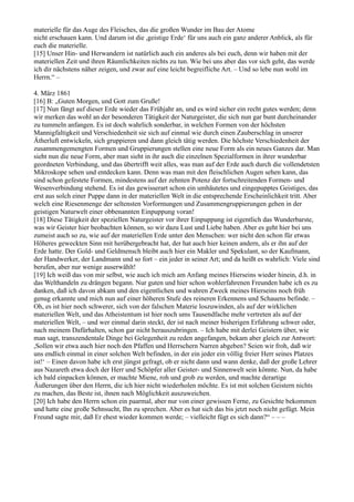 materielle für das Auge des Fleisches, das die großen Wunder im Bau der Atome
nicht erschauen kann. Und darum ist die ,geistige Erde‘ für uns auch ein ganz anderer Anblick, als für
euch die materielle.
[15] Unser Hin- und Herwandern ist natürlich auch ein anderes als bei euch, denn wir haben mit der
materiellen Zeit und ihren Räumlichkeiten nichts zu tun. Wie bei uns aber das vor sich geht, das werde
ich dir nächstens näher zeigen, und zwar auf eine leicht begreifliche Art. – Und so lebe nun wohl im
Herrn.“ –

4. März 1861
[16] B: „Guten Morgen, und Gott zum Gruße!
[17] Nun fängt auf dieser Erde wieder das Frühjahr an, und es wird sicher ein recht gutes werden; denn
wir merken das wohl an der besonderen Tätigkeit der Naturgeister, die sich nun gar bunt durcheinander
zu tummeln anfangen. Es ist doch wahrlich sonderbar, in welchen Formen von der höchsten
Mannigfaltigkeit und Verschiedenheit sie sich auf einmal wie durch einen Zauberschlag in unserer
Ätherluft entwickeln, sich gruppieren und dann gleich tätig werden. Die höchste Verschiedenheit der
zusammengemengten Formen und Gruppierungen stellen eine neue Form als ein neues Ganzes dar. Man
sieht nun die neue Form, aber man sieht in ihr auch die einzelnen Spezialformen in ihrer wunderbar
geordneten Verbindung, und das übertrifft weit alles, was man auf der Erde auch durch die vollendetsten
Mikroskope sehen und entdecken kann. Denn was man mit den fleischlichen Augen sehen kann, das
sind schon gefestete Formen, mindestens auf der zehnten Potenz der fortschreitenden Formen- und
Wesenverbindung stehend. Es ist das gewisserart schon ein umhäutetes und eingepupptes Geistiges, das
erst aus solch einer Puppe dann in der materiellen Welt in die entsprechende Erscheinlichkeit tritt. Aber
welch eine Riesenmenge der seltensten Vorformungen und Zusammengruppierungen gehen in der
geistigen Naturwelt einer obbenannten Einpuppung voran!
[18] Diese Tätigkeit der speziellen Naturgeister vor ihrer Einpuppung ist eigentlich das Wunderbarste,
was wir Geister hier beobachten können, so wir dazu Lust und Liebe haben. Aber es geht hier bei uns
zumeist auch so zu, wie auf der materiellen Erde unter den Menschen: wer nicht den schon für etwas
Höheres geweckten Sinn mit herübergebracht hat, der hat auch hier keinen andern, als er ihn auf der
Erde hatte. Der Gold- und Geldmensch bleibt auch hier ein Makler und Spekulant, so der Kaufmann,
der Handwerker, der Landmann und so fort – ein jeder in seiner Art; und da heißt es wahrlich: Viele sind
berufen, aber nur wenige auserwählt!
[19] Ich weiß das von mir selbst, wie auch ich mich am Anfang meines Hierseins wieder hinein, d.h. in
das Welthandeln zu drängen begann. Nur guten und hier schon wohlerfahrenen Freunden habe ich es zu
danken, daß ich davon abkam und den eigentlichen und wahren Zweck meines Hierseins noch früh
genug erkannte und mich nun auf einer höheren Stufe des reineren Erkennens und Schauens befinde. –
Oh, es ist hier noch schwerer, sich von der falschen Materie loszuwinden, als auf der wirklichen
materiellen Welt, und das Atheistentum ist hier noch ums Tausendfache mehr vertreten als auf der
materiellen Welt, – und wer einmal darin steckt, der ist nach meiner bisherigen Erfahrung schwer oder,
nach meinem Dafürhalten, schon gar nicht herauszubringen. – Ich habe mit derlei Geistern über, wie
man sagt, transzendentale Dinge bei Gelegenheit zu reden angefangen, bekam aber gleich zur Antwort:
,Sollen wir etwa auch hier noch den Pfaffen und Herrschern Narren abgeben? Seien wir froh, daß wir
uns endlich einmal in einer solchen Welt befinden, in der ein jeder ein völlig freier Herr seines Platzes
ist!‘ – Einen davon habe ich erst jüngst gefragt, ob er nicht dann und wann denke, daß der große Lehrer
aus Nazareth etwa doch der Herr und Schöpfer aller Geister- und Sinnenwelt sein könnte. Nun, da habe
ich bald einpacken können, er machte Miene, roh und grob zu werden, und machte derartige
Äußerungen über den Herrn, die ich hier nicht wiederholen möchte. Es ist mit solchen Geistern nichts
zu machen, das Beste ist, ihnen nach Möglichkeit auszuweichen.
[20] Ich habe den Herrn schon ein paarmal, aber nur von einer gewissen Ferne, zu Gesichte bekommen
und hatte eine große Sehnsucht, Ihn zu sprechen. Aber es hat sich das bis jetzt noch nicht gefügt. Mein
Freund sagte mir, daß Er ehest wieder kommen werde; – vielleicht fügt es sich dann?“ – – –
 