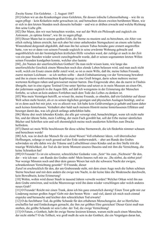 Zweite Szene: Ein Gelehrter. – 2. August 1847
[01] Gehen wir an das Krankenlager eines Gelehrten, für dessen irdische Lebenserhaltung – wie ihr zu
sagen pflegt – kein Kräutlein mehr gewachsen ist, und betrachten diesen zweiten berühmten Mann, wie
er sich in den letzten Stunden noch diesseits befindet – und wie er drüben erwacht und welche Richtung
ihm seine Liebe gibt.
[02] Der Mann, den wir nun betrachten werden, war auf der Welt ein Philosoph und zugleich ein
Astronom „in optima forma“, wie ihr zu sagen pflegt.
[03] Dieser Mann hat in seinem großen Eifer, die Sterne zu mustern und zu berechnen, ein Alter von
etlich siebzig Jahren erreicht, hat sich aber bei einer anhaltenden Sternguckerei an einem sehr kalten
Winterabend dergestalt abgekühlt, daß man ihn bei seinem Tubus beinahe ganz erstarrt angetroffen
hatte, von wo er dann von seinem Freunde sogleich in seine erwärmte Wohnung gebracht und
augenblicklich mit der bestmöglichen ärztlichen Hilfe versehen ward, der zufolge er auch in der Zeit
von ein paar Stunden wieder soweit zurechtgebracht wurde, daß er seinen sogenannten letzten Willen
seinen Freunden kundgeben konnte, welcher also lautete:
[04] „Im Namen der unerforschlichen Gottheit! Da man nicht wissen kann, wie lange das
unerforschliche Geschick einem Menschen noch dies elende Leben belassen wird, und man auch nicht
weiß, welch ein Ersatz einem dafür zuteil wird, so ist es mein Wille, daß ihr, meine lieben Freunde,
zuerst meinen Leichnam – so ich sterben sollte – durch Einbalsamierung vor der Verwesung bewahret
und ihn in einem wohlvermachten Kupfersarge in eine Gruft bringet, darin schon mehrere meiner
wertesten Kollegen ruhen und gewisserart meiner harren. Das Eingeweide aber, das da zuerst in Fäulnis
übergeht, tuet in eine eigene Testinal-Urne unter Spiritus und setzet es in mein Museum an einen Ort,
der jedermann sogleich in die Augen fällt, auf daß ich wenigstens in der Erinnerung der Menschen
fortlebe, so schon an kein anderes Fortleben nach dem Tode des Leibes zu denken ist.
[05] Was mein Vermögen betrifft, so wisset ihr, meine Freunde, es ohnehin, daß ein Gelehrter auf dieser
Welt selten mehr besitzt, als er zu seinen täglichen geistigen und physischen Auslagen benötigt, und so
ist es denn auch bei mir jetzt, wie es allezeit war. Ich habe kein Geldvermögen je gehabt und kann daher
auch keines hinterlassen. Veräußert aber bald nach meinem Hintritt meine hinterlassenen Effekten und
besorget damit das, was ich gleich anfangs anbefohlen habe.
[06] Meine drei noch lebenden Kinder, die alle gut versorgt sind, benachrichtiget, wenn ich nicht mehr
bin, und der älteste Sohn, mein Liebling, der mein Fach gewählt hat, soll der Erbe meiner sämtlichen
Bücher und Schriften sein und soll ehestmöglich meine noch unedierten Schriften zum Drucke
befördern.
[07] Damit sei mein Wille beschlossen für diese schöne Sternenwelt, die ich fürderhin nimmer schauen
und berechnen werde!
[08] Ach, was ist doch der Mensch für ein elend Wesen! Voll erhabener Ideen, voll überirdischer
Hoffnungen, solange er noch gesund auf der Erde umherwandelt, – aber am Rande des Grabes
schwinden sie alle dahin wie die Träume und Luftschlösser eines Kindes und an ihre Stelle tritt die
traurige Wirklichkeit, der Tod als der letzte Moment unseres Daseins und mit ihm die Vernichtung, die
keine Schranken hat!
[09] O Freunde! Es ist ein schwerer, schrecklicher Gedanke vom „Sein“ bis zum „Nichtsein“ für den,
der – wie ich nun – am Rande des Grabes steht! Mein Inneres ruft mir zu: ‚Du stirbst, du stirbst jetzt!
Nur wenige Minuten noch und über dein ganzes Wesen hat sich die schwarze Nacht der ewigen,
schrankenlosen Vernichtung gesenkt!‘ O Freunde, dieser
Zuruf ist erschrecklich für den, der am Grabesrande steht, mit dem einen Auge noch die lieben schönen
Sterne beschaut und mit dem andern die ewige tote Nacht, in der keine Idee die Moderasche durchweht,
kein Bewußtsein, keine Erinnerung!
[10] Wohin, wohin wird dieser Staub in tausend Jahren verweht werden? Welcher Orkan wird ihn aus
dem Grabe entwirren, und welche Meereswoge wird ihn dann wieder verschlingen oder welch anderes
neues Grab?
[11] O Freunde! Reicht mir einen Trank, denn ich bin ganz entsetzlich durstig! Einen Trost gebt mir zur
Linderung meiner großen Angst! Gebt mir den besten Wein – und viel, damit ich mich noch einmal
erquicke und berausche und leichter den schrecklichen Tod erwarte!
[12] O du furchtbarer Tod, du größte Schande für den erhabenen Menschengeist, der so Herrliches
erschaffen hat und Entdeckungen gemacht, die ihm zur größten Ehre gereichen! Dieser Geist muß nun
sterben, die größte Schande ist sein Lohn: der Tod, die ewige Vernichtung!
[13] O Fatum, o Gottheit, habt ihr ewige Sterne kreieren können, warum nicht auch einen Menschen,
der nicht stürbe?! O du Tollheit, wie groß mußt du sein in der Gottheit, die ein Vergnügen daran hat,
 