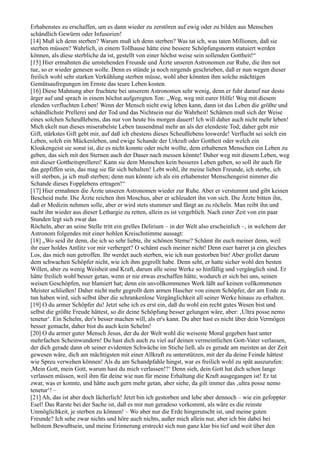 Erhabenstes zu erschaffen, um es dann wieder zu zerstören auf ewig oder zu bilden aus Menschen
schändlich Gewürm oder Infusorien!
[14] Muß ich denn sterben? Warum muß ich denn sterben? Was tat ich, was taten Millionen, daß sie
sterben müssen? Wahrlich, in einem Tollhause hätte eine bessere Schöpfungsnorm statuiert werden
können, als diese sterbliche da ist, gestellt von einer höchst weise sein sollenden Gottheit!“
[15] Hier ermahnten die umstehenden Freunde und Ärzte unseren Astronomen zur Ruhe, die ihm not
tue, so er wieder genesen wolle. Denn es stünde ja noch nirgends geschrieben, daß er nun wegen dieser
freilich wohl sehr starken Verkühlung sterben müsse, wohl aber könnten ihm solche mächtigen
Gemütsaufregungen im Ernste das teure Leben kosten.
[16] Diese Mahnung aber fruchtete bei unserem Astronomen sehr wenig, denn er fuhr darauf nur desto
ärger auf und sprach in einem höchst aufgeregten Ton: „Weg, weg mit eurer Hilfe! Weg mit diesem
elenden verfluchten Leben! Wenn der Mensch nicht ewig leben kann, dann ist das Leben die größte und
schändlichste Prellerei und der Tod und das Nichtsein nur die Wahrheit! Schämen muß sich der Weise
eines solchen Scheußlebens, das nur von heute bis morgen dauert! Ich will daher auch nicht mehr leben!
Mich ekelt nun dieses miserabelste Leben tausendmal mehr an als der elendeste Tod; daher gebt mir
Gift, stärkstes Gift gebt mir, auf daß ich ehestens dieses Scheußlebens loswerde! Verflucht sei solch ein
Leben, solch ein Mückenleben, und ewige Schande der Urkraft oder Gottheit oder welch ein
Kloakengeist sie sonst ist, die es nicht konnte oder nicht wollte, dem erhabenen Menschen ein Leben zu
geben, das sich mit den Sternen auch der Dauer nach messen könnte! Daher weg mit diesem Leben, weg
mit dieser Gottheitsprellerei! Kann sie dem Menschen kein besseres Leben geben, so soll ihr auch für
das gepfiffen sein, das mag sie für sich behalten! Lebt wohl, ihr meine lieben Freunde, ich sterbe, ich
will sterben, ja ich muß sterben; denn nun könnte ich als ein erhabenster Menschengeist nimmer die
Schande dieses Fopplebens ertragen!“
[17] Hier ermahnen die Ärzte unseren Astronomen wieder zur Ruhe. Aber er verstummt und gibt keinen
Bescheid mehr. Die Ärzte reichen ihm Moschus, aber er schleudert ihn von sich. Die Ärzte bitten ihn,
daß er Medizin nehmen solle, aber er wird stets stummer und fängt an zu röcheln. Man reibt ihn und
sucht ihn wieder aus dieser Lethargie zu retten, allein es ist vergeblich. Nach einer Zeit von ein paar
Stunden legt sich zwar das
Röcheln, aber an seine Stelle tritt ein grelles Delirium – in der Welt also erscheinlich –, in welchem der
Astronom folgendes mit einer hohlen Kreischstimme aussagt:
[18] „Wo seid ihr denn, die ich so sehr liebte, ihr schönen Sterne? Schämt ihr euch meiner denn, weil
ihr euer holdes Antlitz vor mir verberget? O schämt euch meiner nicht! Denn euer harret ja ein gleiches
Los, das mich nun getroffen. Ihr werdet auch sterben, wie ich nun gestorben bin! Aber grollet darum
dem schwachen Schöpfer nicht, wie ich ihm gegrollt habe. Denn seht, er hatte sicher wohl den besten
Willen, aber zu wenig Weisheit und Kraft, darum alle seine Werke so hinfällig und vergänglich sind. Er
hätte freilich wohl besser getan, wenn er nie etwas erschaffen hätte, wodurch er sich bei uns, seinen
weisen Geschöpfen, nur blamiert hat; denn ein unvollkommenes Werk läßt auf keinen vollkommenen
Meister schließen! Daher nicht mehr gegrollt dem armen Hascher von einem Schöpfer, der am Ende zu
tun haben wird, sich selbst über die schrankenlose Vergänglichkeit all seiner Werke hinaus zu erhalten.
[19] O du armer Schöpfer du! Jetzt sehe ich es erst ein, daß du wohl ein recht gutes Wesen bist und
selbst die größte Freude hättest, so dir deine Schöpfung besser gelungen wäre, aber: ‚Ultra posse nemo
tenetur‘. Ein Schelm, der's besser machen will, als er's kann. Du aber hast es nicht über dein Vermögen
besser gemacht, daher bist du auch kein Schelm!
[20] O du armer guter Mensch Jesus, der du der Welt wohl die weiseste Moral gegeben hast unter
mehrfachen Scheinwundern! Du hast dich auch zu viel auf deinen vermeintlichen Gott-Vater verlassen,
der dich gerade dann ob seiner evidenten Schwäche im Stiche ließ, als es gerade am meisten an der Zeit
gewesen wäre, dich am mächtigsten mit einer Allkraft zu unterstützen, mit der du deine Feinde hättest
wie Spreu verwehen können! Als du am Schandpfahle hingst, war es freilich wohl zu spät auszurufen:
,Mein Gott, mein Gott, warum hast du mich verlassen!?‘ Denn sieh, dein Gott hat dich schon lange
verlassen müssen, weil ihm für deine wie nun für meine Erhaltung die Kraft ausgegangen ist! Er tat
zwar, was er konnte, und hätte auch gern mehr getan, aber siehe, da gilt immer das ‚ultra posse nemo
tenetur‘! –
[21] Ah, das ist aber doch lächerlich! Jetzt bin ich gestorben und lebe aber dennoch – wie ein gefoppter
Esel! Das Rarste bei der Sache ist, daß es mir nun geradeso vorkommt, als wäre es die reinste
Unmöglichkeit, je sterben zu können! – Wo aber nur die Erde hingerutscht ist, und meine guten
Freunde? Ich sehe zwar nichts und höre auch nichts, außer mich allein nur, aber ich bin dabei bei
hellstem Bewußtsein, und meine Erinnerung erstreckt sich nun ganz klar bis tief und weit über den
 