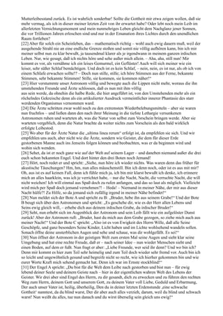 Mutterleibesstand zurück. Es ist wahrlich sonderbar! Sollte die Gottheit mir etwa zeigen wollen, daß sie
mehr vermag, als ich in dieser meiner letzten Zeit von ihr erwartet habe? Oder lebt noch mein Leib im
allerletzten Vernichtungsmoment und mein nunmehriges Leben gleicht dem Nachglanz jener Sonnen,
die vor Trillionen Jahren erloschen sind und nur in der Emanation ihres Lichtes durch den unendlichen
Raum fortleben?
[22] Aber für solch ein Scheinleben, das – mathematisch richtig – wohl auch ewig dauern muß, weil der
ausgehende Strahl nie an eine endliche Grenze stoßen und somit nie völlig aufhören kann, bin ich mir
meiner selbst nun zu klar bewußt, ja tausendmal klarer als je irgendwann in meinem ganzen irdischen
Leben. Nur, wie gesagt, daß ich nichts höre und sehe außer mich allein. – Aha, aha, still nun! Mir
kommt es vor, als vernähme ich ein leises Gemurmel, ein Geflüster! Auch will sich meiner wie ein
leiser, sehr süßer Schlaf bemächtigen. Und doch ist es kein Schlaf, – nein, nein, es ist nur, als ob ich von
einem Schlafe erwachen sollte!? – Doch nun stille, stille; ich höre Stimmen aus der Ferne, bekannte
Stimmen, sehr bekannte Stimmen! Stille, sie kommen, sie kommen näher!“
[23] Hier verstummte unser Astronom völlig und bewegte auch die Lippen nicht mehr, woraus die ihn
umstehenden Freunde und Ärzte schlossen, daß es nun mit ihm völlig
aus sein werde, da ohnehin die halbe Rede, die hier angeführt ist, von den Umstehenden mehr als ein
röchelndes Gekreische denn als ein artikulierter Ausdruck vermeintlicher innerer Phantasie des starr
werdenden Organismus vernommen ward.
[24] Die Ärzte schritten zwar wohl noch zu den extremsten Wiederbelebungsmitteln – aber sie waren
nun fruchtlos – und ließen dann den nach ihrer Meinung in die tiefste Lethargie versunkenen
Astronomen ruhen und warteten ab, was die Natur von selbst zum Vorschein bringen werde. Aber sie
warteten vergeblich, denn die Natur brachte da weiter nichts zum Vorschein als den bald wirklich
erfolgte Leibestod.
[25] Wo aber für der Ärzte Natur die „ultima linea rerum“ erfolgt ist, da empfehlen sie sich. Und wir
empfehlen uns auch, aber nicht wie die Ärzte, sondern wie Geister, die dem für dieser Erde
gestorbenen Manne auch ins Jenseits folgen können und beobachten, was er da beginnen wird und
wohin sich wenden.
[26] Sehet, da ist er noch ganz wie auf der Welt auf seinem Lager – und daneben niemand außer die drei
euch schon bekannten Engel. Und dort hinter den drei Boten noch Jemand!
[27] Hört, noch redet er und spricht: „Siehe, nun höre ich wieder nichts. Was waren denn das früher für
akustische Täuschungen? Hm, hm, nun alles mäuschenstill. Bin ich denn noch, oder ist es aus mit mir?
Oh, aus ist es auf keinen Fall, denn ich fühle mich ja, ich bin mir klarst bewußt ich denke, ich erinnere
mich an alles haarklein, was ich je verrichtet habe, – nur die Nacht, Nacht, die verruchte Nacht, die will
nicht weichen! Ich will einmal aus Spaß doch zu rufen anfangen, und das so laut als möglich. Vielleicht
wird mich per Spaß doch jemand vernehmen?! – Heda! – Niemand in meiner Nähe, der mir aus dieser
Nacht hülfe?! Zu Hilfe, so da jemand sich zufällig irgend in meiner Nähe befindet!“
[28] Nun meldet sich der Bote A und spricht zu B: „Bruder, hebe ihn aus seinem Grabe!“ Und der Bote
B beugt sich über den Astronomen und spricht: „Es geschehe dir, wie es der Herr allen Lebens und
Seins ewig gleich will, – erhebe dich aus deinem irdischen Grabe, du irdischer Bruder!“
[29] Seht, nun erhebt sich im Augenblick der Astronom und sein Leib fällt wie ein aufgelöster Dunst
zurück! Aber der Astronom ruft: „Bruder, hast du mich aus dem Grabe gezogen, so ziehe mich auch aus
meiner Nacht!“ Und der Bote C spricht: „Also ist es von Ewigkeit des Herrn Wille, daß alle Seine
Geschöpfe, und ganz besonders Seine Kinder, Licht haben und im Lichte wohlsehend wandeln sollen.
Sonach öffne deine unsterblichen Augen und sehe und schaue, was dir wohlgefällt. Es sei!“
[30] Nun öffnet der Astronom in der geistigen Welt zum ersten Mal seine Augen und sieht klar seine
Umgebung und hat eine rechte Freude, daß er – nach seiner Idee – nun wieder Menschen sieht und
einen Boden, auf dem er fußt. Nun fragt er aber: „Liebe Freunde, wer seid ihr denn? Und wo bin ich?
Denn mir kommt es hier zum Teil sehr heimelig und zum Teil doch wieder sehr fremd vor. Auch bin ich
so leicht und ungewöhnlich gesund und begreife nicht so recht, wie ich hierher gekommen bin und wie
eurer Worte Kraft mich sehend gemacht hat. Denn ich war im Ernste stockblind!“
[31] Der Engel A spricht: „Du bist für die Welt dem Leibe nach gestorben und bist nun – für ewig
lebend deiner Seele und deinem Geiste nach – hier in der eigentlichen wahren Welt des Lebens der
Geister. Wir drei aber sind Engel des Herrn, zu dir gesandt, dich zu erwecken und zu führen den rechten
Weg zum Herrn, deinem Gott und unserem Gott, zu deinem Vater voll Liebe, Geduld und Erbarmung,
Der auch unser Vater ist, heilig, überheilig, Den du in deiner letzten Erdenstunde ,eine schwache
Gottheit‘ nanntest, da du blind warst, Der dir aber auch alles verzieh, darum, weil du blind und schwach
warst! Nun weißt du alles, tue nun danach und du wirst überselig sein gleich uns ewig!“
 