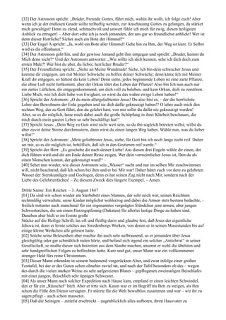 [32] Der Astronom spricht: „Brüder, Freunde Gottes, führt mich, wohin ihr wollt, ich folge euch! Aber
wenn ich je der endlosen Gnade sollte teilhaftig werden, zur Anschauung Gottes zu gelangen, da stärket
mich gewaltigst! Denn zu elend, schmachvoll und unwert fühle ich mich für ewig, diesen heiligsten
Anblick zu ertragen! – Aber dort sehe ich ja noch jemanden, der uns gar so freundlichst anblickt! Wer ist
denn dieser Herrliche? Sicher auch ein Bote der Himmel?“
[33] Der Engel A spricht: „Ja, wohl ein Bote aller Himmel! Gehe hin zu Ihm, der Weg ist kurz. Er Selbst
wird es dir offenbaren.“
[34] Der Astronom geht hin, und der gewisse Jemand geht ihm entgegen und spricht: „Bruder, kennst du
Mich denn nicht?“ Und der Astronom antwortet: „Wie sollte ich dich kennen, sehe ich dich doch zum
ersten Male?! Wer bist du aber, du lieber, herrlicher Bruder?“
[35] Der Freundlichste spricht: „Siehe an Meine Wundmale! Siehe, Ich bin dein schwacher Jesus und
komme dir entgegen, um mit Meiner Schwäche zu helfen deiner Schwäche; denn käme Ich mit Meiner
Kraft dir entgegen, so hättest du kein Leben! Denn siehe, jedes beginnende Leben ist eine zarte Pflanze,
die ohne Luft nicht fortkommt, aber der Orkan tötet das Leben der Pflanze! Also bin Ich nun auch nur
ein zartes Lüftchen, dir entgegenkommend, um dich voll zu beleben, und kein Orkan, dich zu zerstören.
Liebe Mich, wie Ich dich liebe von Ewigkeit, so wirst du das wahre ewige Leben haben!“
[36] Spricht der Astronom: „O du mein allergeliebtester Jesus! Du also bist es, – der die herrlichste
Lehre den Bewohnern der Erde gegeben und sie dich dafür gekreuzigt haben!? O lehre auch mich den
rechten Weg, der zu Gott führt, den du gelehrt hast; von mir sollst du dafür nie gekreuzigt werden!
Aber, so es dir möglich, lasse mich dabei auch die große Schöpfung in ihrer Klarheit beschauen, die
mich durch mein ganzes Leben so sehr beschäftigt hat!“
[37] Spricht Jesus: „Dein Weg zu Gott wird nicht weit sein, so du ihn sogleich betreten willst; willst du
aber zuvor deine Sterne durchmustern, dann wirst du einen langen Weg haben. Wähle nun, was du lieber
willst!“
[38] Spricht der Astronom: „Mein geliebtester Jesus, siehe, für Gott bin ich noch lange nicht reif. Daher
sei mir, so es dir möglich ist, behilflich, daß ich in den Gestirnen reif werde.“
[39] Spricht der Herr: „Es geschehe dir nach deiner Liebe! Aus diesen drei Engeln wähle dir einen, der
dich führen wird und dir am Ende deiner Reise zeigen, Wer dein vermeintlicher Jesus ist, Den du als
einen Menschen kennst, der gekreuzigt ward!“ –
[40] Sehet nun wieder, wie dieser Astronom sein „Wasser“ sucht und nur im selben Mir zuschwimmen
will, nicht beachtend, daß Ich schon bei ihm und er bei Mir war! Daher hütet euch vor dem zu gelehrten
Wasser der Sternkundigen und Geologen, denn es hat seinen Zug nicht nach Mir, sondern nach der
Liebe des Gelehrtenfaches! – Zu diesem Zweck dies längere Exempel. – Amen.

Dritte Szene: Ein Reicher. – 3. August 1847
[01] Da sind wir schon wieder am Sterbebett eines Mannes, der sehr reich war, seinen Reichtum
rechtmäßig verwaltete, seine Kinder möglichst wohlerzog und dabei die Armen stets bestens bedachte, –
freilich mitunter auch manchmal für ein sogenanntes vergnügtes Stündchen jene armen, aber jungen
Schwesterchen, die um einen Herzogspfennig (Dukaten) für allerlei lustige Dinge zu haben sind.
Daneben aber hielt er im Ernste große
Stücke auf die Heilige Schrift, las oft und fleißig darin und glaubte fest, daß Jesus der eigentliche
Jehova ist, denn er lernte solches aus Swedenborgs Werken, von denen er in seinen Musestunden bis auf
einige kleine Werkchen alle gelesen hatte.
[02] Solche seine Belesenheit aber machte ihn auch sehr aufbrausend, so er jemanden über Jesus
gleichgültig oder gar schmählich reden hörte, und befand sich irgend ein solcher „Antichrist“ in seiner
Gesellschaft, so mußte dieser sich beizeiten aus dem Staube machen, ansonst er wohl die übelsten und
sehr handgreiflichen Folgen zu befürchten hatte. Kurz und gut, unser Mann war ein vollkommener
strenger Held fürs reine Christentum.
[03] Dieser Mann erkrankte in seinem bedeutend vorgerückten Alter, und zwar infolge einer großen
Festtafel, bei der er des Guten schon ohnehin zuviel tat, und nach der Tafel besonders ob des – wegen
des durch die vielen starken Weine zu sehr aufgereizten Blutes – gepflogenen zweimaligen Beischlafes
mit einer jungen, fleischlich sehr üppigen Schwester.
[04] Als unser Mann nach solcher Expedition nach Hause kam, empfand er einen leichten Schwindel,
den er für ein „Räuschel“ hielt. Aber er irrte sich. Kaum war er im Begriff ins Bett zu steigen, als ihm
schon die Füße den Dienst versagten. Er stürzte für die Welt bewußtlos zusammen und war – wir ihr zu
sagen pflegt – auch schon mausetot.
[05] Daß die Seinigen – zutiefst erschreckt – augenblicklich alles aufboten, ihren Hausvater zu
 