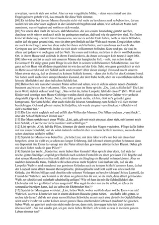 erwecken, versteht sich von selbst. Aber es war vergebliche Mühe, – denn was einmal von den
Engelsgeistern geholt wird, das erwacht für diese Welt nimmer.
[06] Es ist daher bei diesem Manne diesseits nicht viel mehr zu beschauen und zu behorchen, darum
wollen wir uns aber auch sogleich in die Geisterwelt begeben und sehen, wie sich unser Mann dort
ausnimmt, was er beginnt und wohin er sich wendet.
[07] Vor allem aber müßt ihr wissen, daß Menschen, die von einem Totalschlag gerührt werden,
durchaus nicht wissen und auch nicht im geringsten merken, daß und wie sie gestorben sind. Sie finden
keine Veränderung – weder ihres Hauswesens, wie sie es auf der Erde hatten, noch in ihrem Befinden,
außer daß sie ganz gesund sind, was sie aber gewöhnlich auf der Welt auch waren. Desgleichen sehen
sie auch keine Engel, obschon diese nahe bei ihnen sich befinden, und vernehmen auch nicht das
Geringste aus der Geisterwelt, in der sie sich doch vollkommen befinden. Kurz und gut, sie sind in
allem und jedem wie noch ganz auf der Welt. Sie essen und trinken, sie leben in ihrem wohlbekannten
Ort, in ihrem Hause und vollends in ihrem Familienkreis, da ihnen sozusagen kein teures Haupt fehlt.
[08] Also war und ist es auch mit unserem Manne der haargleiche Fall, – seht, nun schon in der
Geisterwelt! Er steigt ganz guter Dinge in sein Bett in seinem wohlbekannten Schlafzimmer, das hier
ganz auf ein Haar mit all dem eingerichtet ist wie das auf der Erde. Seht, wie ganz gemächlich er sich
im Bette ausstreckt und den Schlaf sucht und erwartet! Aber dieser einzige Umstand macht unseren
Mann etwas stutzig, daß er diesmal zu keinem Schlafe kommt, – denn der Schlaf ist den Geistern fremd.
Sie haben wohl auch einen entsprechenden Zustand, der dort Ruhe heißt, aber im wesentlichen nicht die
leiseste Ähnlichkeit mit dem irdischen Schlafe hat.
[09] Behorchen wir nun aber unseren Mann selbst und sehen, wie er sich in seinem neuen Zustande
benimmt und wie er ihm vorkommt. Hört, was er nun im Bette spricht: „Du, Lini, schläfst du?“ Die Lini
(sein Weib) richtet sich auf und fragt: „Was willst du, lieber Leopold, fehlt dir etwas?“ (NB. Weib und
Kinder und sonstige zum Hause Gehörige werden durch eigens dazu beorderte Geister wie verdeckt
dargestellt.) Spricht der Mann: „Nein, mir fehlt gerade nichts, ich bin, Gott sei's gedankt, ganz
kerngesund. Nur kein Schlaf, aber auch nicht die leiseste Anmahnung zum Schlafe will sich meiner
bemächtigen. Geh und gib mir meine Schlafpillen, ich werde ein paar verschlucken, vielleicht wird
sich's nachher tun.“
[10] Die Lini steht sogleich auf und erfüllt den Willen des Mannes. Die Pillen sind nun „verschluckt“,
aber der Schlaf bleibt noch immer aus.“
[11] Der Mann spricht nach einer Weile: „Lini, geh, gib mir noch ein paar, denn sieh, mir kommt noch
kein Schlaf, ich werde nur stets munterer statt schläfriger.“
[12] Lini spricht: „Geh, laß die Pillen, könntest dir damit noch den Magen verderben. Pflege dafür lieber
mit mir einen Beischlaf, und du wirst dadurch vielleicht eher zu einem Schlafe kommen, wenn du denn
schon durchaus schlafen willst.“
[13] Spricht der Mann etwas betroffen: „Ja liebe Lini, mit dem Akte wird's nun bei mir etwas hart
hergehen; denn du weißt es ja schon aus langer Erfahrung, daß ich nach einem großen Schmause dazu
nie disponiert bin. Denn da versagt mir die Natur allzeit den gewissen erforderlichen Dienst. Daher gib
mir doch lieber noch ein paar Pillen!“
[14] Spricht das Weib: „Sonderbar, mein lieber Herr Gemahl! Man spricht aber doch, daß sich der
reiche, gottesfürchtige Leopold gewöhnlich nach solchen Festtafeln zu einer gewissen Cilli begebe und
dort seinen Mann derart stellen soll, daß sich daran ein Jüngling ein Beispiel nehmen könnte. Aber so
nachher daheim die treue, freilich wohl schon etwas mehr bejahrte Lini merken läßt, daß sie des
Leopolds Weib ist und manchmal aus gewissen Gründen auch zu keinem Schlafe kommen kann, da hat
der Leopold dann allzeit tausend theosophische, philosophische und Gott weiß was alles noch für
Gründe, des Weibes billiges und ohnehin sehr seltenes Verlangen zu beschwichtigen! Schau Leopold, du
Freund der Wahrheit, wie kommt es dir denn so geheim bei dir vor, so du mich, dein allzeit getreuestes
Weib, so schnöde und wahrhaft scheinheilig anlügst? Wie oft hast du mir die Schändlichkeit des
Ehebruchs mit den grellsten Farben ausgemalt! Was sagst du aber nun zu dir selbst, so ich es dir
sonnenklar bezeigen kann, daß du selbst ein Ehebrecher bist?!“
[15] Spricht der Mann ganz verdutzt: „Lini, liebes Weib, woher weißt du denn solche Taten von mir?
Wahrlich, so etwas könnte ich nur in einem dicksten Rausche getan haben, – und habe ich's getan, so
rechne ich darauf, daß du mit einer menschlichen Schwäche an mir auch eine christliche Geduld haben
wirst und wirst davon weiter keinen unser ganzes Haus entehrenden Gebrauch machen! Sei gescheit,
liebes Weib, sei gescheit und rede nicht mehr davon; denn sieh, deswegen habe ich dich dennoch
überaus lieb! – Sei nur wieder gut, sei gut, mein liebes Weiberl, ich werde so was in meinem ganzen
Leben nimmer tun!“
 