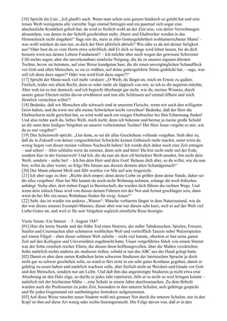 [16] Spricht die Lini: „Ich glaub's auch. Wenn man schon sein ganzes hindurch so gelebt hat und sein
treues Weib wenigstens alle vierzehn Tage einmal betrogen und ein paarmal sich sogar eine
abscheuliche Krankheit geholt hat, da wird es freilich wohl an der Zeit sein, von derlei Verrichtungen
abzustehen, von denen in der Schrift geschrieben steht: ,Hurer und Ehebrecher werden in das
Himmelreich nicht eingehen!‘ Sage mir du, mein in aller Gottesgelehrtheit wohlunterrichteter Mann! –
was wohl würdest du nun tun, so dich der Herr plötzlich abriefe? Wie sähe es da mit deiner Seligkeit
aus? Oder hast du es vom Herrn etwa schriftlich, daß Er dich so lange wird leben lassen, bis du dich
bessern wirst aus deines Lebens Fundament? – Ich möchte aber noch wegen der gewissen Schwester
Cilli nichts sagen; aber die unverkennbare sinnliche Neigung, die du zu unserer eigenen ältesten
Tochter, bevor sie heiratete, auf eine Weise kundgetan hast, die dir einen unvergänglichen Schandfleck
vor Gott und allen Menschen, so sie es wüßten, auf deine gottesgelehrte Stirne gedrückt hat, – sage, was
soll ich denn dazu sagen?! Oder was wird Gott dazu sagen?!“
[17] Spricht der Mann noch viel mehr verdutzt: „O Weib, du fängst an, mich im Ernste zu quälen.
Freilich, leider mit allem Recht, denn es wäre mehr als läppisch von mir, so ich es dir negieren möchte.
Aber weh tut es mir dennoch, und ich begreife überhaupt gar nicht, wie du, meines Wissens, durch
unsere ganze Ehezeit nichts davon erwähntest und nun alle Schleusen auf einmal öffnest und mich
förmlich vernichten willst!?
[18] Bedenke, daß wir Menschen alle schwach sind in unserem Fleische, wenn wir auch den willigsten
Geist haben, und du wirst mir alle meine Schwächen leicht verzeihen! Bedenke, daß der Herr die
Ehebrecherin nicht gerichtet hat, so wird wohl auch ein reuiger Ehebrecher bei Ihm Erbarmung finden!
Und also richte auch du, liebes Weib, mich nicht; denn ich bekenne und bereue ja meine große Schuld
an dir samt dem leidigen Vergehen an unserer verheirateten Tochter! Der Herr Jesus vergebe es mir, wie
du es mir vergibst!“
[19] Das Scheinweib spricht: „Gut denn, so sei dir alles Geschehene vollends vergeben. Sieh aber zu,
daß du in Zukunft von deiner vorgeschützten Schwäche keinen Gebrauch mehr machst, sonst wirst du
wenig Segen von dieser meiner vollsten Nachsicht haben! Ich werde dich daher noch eine Zeit ertragen
– und sehen! – Aber schlafen wirst du nimmer, denn sieh und höre! Du bist nicht mehr auf der Erde,
sondern hier in der Geisterwelt! Und Ich, die du nun als dein oft berücktes Weib ansahst, bin nicht dein
Weib, sondern – siehe her! – Ich bin dein Herr und dein Gott! Belasse dich aber, so du willst, wie du nun
bist; willst du aber weiter, so folge Mir hinaus aus diesem deinem alten Schandgemach!“
[20] Der Mann erkennt Mich und fällt wortlos vor Mir auf sein Angesicht.
[21] Ich aber sage zu ihm: „Richte dich empor; denn deine Liebe ist größer denn deine Sünde, daher sei
dir alles vergeben! Aber bei Mir kannst du noch nicht Wohnung nehmen, solange dir noch Irdisches
anhängt. Siehe aber, dort stehen Engel in Bereitschaft, die werden dich führen die rechten Wege. Und
wenn dein irdisch Haus wird von diesen deinen Führern mit der Not und Armut geschlagen sein, dann
wirst du bei Mir ein neues Wohnhaus finden für ewig. Amen!“
[22] Seht, das ist wieder ein anderes „Wasser“. Manche verharren länger in dem Naturzustand, wie da
der war dieses unseres Exempel-Mannes; dieser aber war nur darum sehr kurz, weil er auf der Welt viel
Liebe-Gutes tat, und weil er für sein Vergehen sogleich ernstliche Reue bezeigte.

Vierte Szene: Ein Stutzer. – 5. August 1847
[01] Hier die letzte Stunde und der frühe Tod eines Stutzers, der außer Tabakrauchen, Spielen, Fressen,
Saufen und Courmachen aller schöneren weiblichen Welt und vortrefflich Tanzen nebst Walzerspielen
auf einem Flügel – eben dieser schönen Welt zuliebe – nicht viel kannte, obschon er fast seine ganze
Zeit auf den Kollegien und Universitäten zugebracht hatte. Unser vorgeführtes Stück von einem Stutzer
war der Sohn ziemlich reicher Eltern, die diesen ihren hoffnungsvollen, über die Maßen verzärtelten
Sohn natürlich nichts anderes als studieren ließen, sobald er nur das ABC aus der Hand gelegt hatte.
[02] Damit es aber dem zarten Knäbchen beim schweren Studieren der lateinischen Sprache ja doch
nicht gar zu schwer geschehen solle, so ward er fürs erste in ein sehr gutes Kosthaus gegeben, damit er
gehörig zu essen haben und natürlich wachsen solle, aber freilich nicht an Weisheit und Gnade vor Gott
und den Menschen, sondern nur am Leibe. Und daß ihm das angestrengte Studieren ja nicht etwa eine
Abzehrung an den Hals zöge, so durfte er jedes Jahr repetieren, falls er es nicht so weit bringen konnte –
natürlich mit der leichtesten Mühe –, eine Schule in einem Jahre durchzumachen. Zu dem Behufe
wurden auch die Professoren zu jeder Zeit, besonders in den unteren Schulen, aufs gehörige gespickt
und für jeden Gegenstand ein sanftmütigster Instruktor aufgenommen.
[03] Auf diese Weise rutschte unser Student wohl mit genauer Not durch die unteren Schulen; nur in den
Kopf ist ihm auf diese Art wenig oder nichts hineingerutscht. Die Folge davon war, daß er in den
 