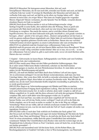 [004,05] O Menschen! Ihr betrogenen armen Menschen, hört auf, euch
fortzupflanzen! Menschen, die ihr nun noch lebt, ermordet eure Kinder und euch, auf daß die
verfluchte Erde leer werde! O erwürgt ihr Machthaber alle Menschen und teilt dann die
verfluchte Erde unter euch auf, auf daß ihr an ihr allein zur Genüge haben sollt! – Aber
umsonst ist mein Eifer; ein ewiger Sklave! Was kann ein Tropfen gegen des wogenden
Meeres Allgewalt? Darum verstumme, du eitle Sprache! Nur ihr Hände, versuchet diesem
elendsten Dasein ein Ende zu machen!“
[004,06] Nach diesen Worten machte er sich an Erdrosselungsversuche: einige
tüchtige Eingriffe in seine Kehle, aber natürlich ohne alle Wirkung. Denn er greift sich
gewisserart alle Male durch und durch, ohne auch nur eine leiseste Spur irgendeiner
Erstickung zu verspüren. Das macht ihn stutzen, und er wird über diesen Zustand stets
begriffsverwirrter. Da es mit dem Erdrosseln nicht geht, beschließt er, sich gerade vorwärts zu
bewegen. „Denn“, spricht er bei sich ganz erbost, „finsterer und grundloser als hier kann es
wohl im ganzen endlosen Raum nirgendmehr sein. Daher habe ich auch keinen Abgrund und
noch weniger irgendein geheimes Gericht mehr zu befürchten. Darum also nur vorwärts!
Vielleicht komme ich doch irgendwo zu einem Lichtschimmer oder zum erwünschten Tod!
[004,07] O wie glücklich muß der Zustand eines vollkommenen Todes sein! Wie
glücklich muß ich gewesen sein, als ich kein Dasein fühlte und kein freies Bewußtsein! Wenn
ich doch nur wieder völlig vernichtet werden könnte! Aber sei es nun, wie es will, – so mir
der vollkommene Tod ein Labsal ist, gibt es auch nichts mehr, wovor ich mich fürchten sollte.
Darum also nur vorwärts!“

5. Kapitel – Gehversuche im leeren Raum. Selbstgespräche vom Nichts und vom Fortleben.
Fluch gegen Gott, den Leidensbereiter.
[005,01] Hier macht unser Mann mit den Füßen gewöhnliche Gehbewegungen. Aber
da er unter seinen Füßen keine Boden wahrnimmt, scheinen sie ihm bloß nutzlose
Pendelbewegungen zu machen, die kein Weiterkommen bewirken. Er sinnt daher auf eine
andere Art der Weiterbewegung und spricht:
[005,02] „Ich muß mit Händen und Füßen durch diese lichtlose Luft auf eine eigene
Art zu schwimmen anfangen! Um mit den Beinen weiterzukommen, muß man eine feste
Unterlage haben. Aber wenn diese fehlt, da heißt es entweder schwimmen oder fliegen! Zum
Fliegen aber gehören Flügel, diese haben wir nackten Zweibeinler nicht. Was läßt sich da
anderes tun, als die noch innewohnenden Kräfte möglichst zweckmäßig zu gebrauchen. Also,
es werde geschwommen!“
[005,03] Hier fängt er an, Schwimmbewegungen mit Händen und Füßen zu machen,
verspürt jedoch keinen Fortgang durch irgendeinen Luftzug. Aber das beirrt ihn nicht und er
setzt seine Schwimmversuche fort. Je mehr er arbeitet, desto mehr verspürt er, daß all sein
Mühen vergeblich ist. Er merkt, daß ihn diese schwarze Luft nicht den geringsten Widerstand
verspüren läßt, und er stellt daher seine Bewegungen wieder ein. Er spricht:
[005,04] „Ich Esel und Narr, was mühe ich mich denn vergeblich ab? Ich bin nun im
barsten Nichts; was will ich das Nichts weiter verfolgen?! Auch ich will in die Ruhe des
Nichts eingehen, um in ihr auch zu nichts zu werden! Ja, das ist der Weg zur völligen
Vernichtung! Wenn ich nur wüßte, daß ich wirklich erschossen worden bin? Freilich müßte
ich da vollkommen tot sein, was bei mir doch nicht der Fall ist? Auch verspüre ich nichts von
irgendeiner Zerrüttung!
[005,05] Oder sollte es nach dem Tode wirklich ein Fortleben der Seele geben? Ich
aber bin ja noch mit Haut und Haaren und sogar mit meiner Kleidung da! Hat denn die Seele
auch Beine, Haut, Haar und Kleidung? Wenn so, da muß also der Rock eine Seele haben?
Nein! So etwas anzunehmen, müßte doch die ganze Unendlichkeit laut aufzulachen
veranlassen! Hahaha! Die Unsterblichkeit eines Rockes wäre noch bei weitem ärger als die
Wunderkraft des Leibrockes Christi zu Trier! Und doch, wenn ich Seele bin, ist der Rock mit
mir hierher gewandert! – ?
[005,06] Nein und tausendmal nein! Ich bin keine Seele, ich bin Robert Blum, der
Reichstagsdeputierte in Frankfurt! Ich habe es hier in Wien kennengelernt, was Österreich
 