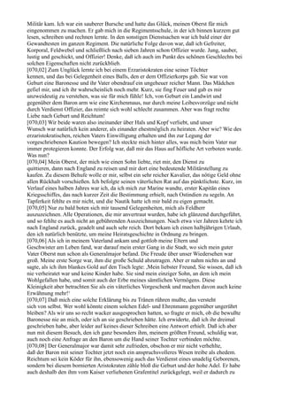 Militär kam. Ich war ein sauberer Bursche und hatte das Glück, meinen Oberst für mich
eingenommen zu machen. Er gab mich in die Regimentsschule, in der ich binnen kurzem gut
lesen, schreiben und rechnen lernte. In den sonstigen Dienstsachen war ich bald einer der
Gewandtesten im ganzen Regiment. Die natürliche Folge davon war, daß ich Gefreiter,
Korporal, Feldwebel und schließlich nach sieben Jahren schon Offizier wurde. Jung, sauber,
lustig und geschickt, und Offizier! Denke, daß ich auch im Punkt des schönen Geschlechts bei
solchen Eigenschaften nicht zurückblieb.
[070,02] Zum Unglück lernte ich bei einem Erzaristokraten eine seiner Töchter
kennen, und das bei Gelegenheit eines Balls, den er dem Offizierkorps gab. Sie war von
Geburt eine Baronesse und ihr Vater obendrauf ein ungeheuer reicher Mann. Das Mädchen
gefiel mir, und ich ihr wahrscheinlich noch mehr. Kurz, sie fing Feuer und gab es mir
unzweideutig zu verstehen, was sie für mich fühle! Ich, von Geburt ein Landwirt und
gegenüber dem Baron arm wie eine Kirchenmaus, nur durch meine Leibesvorzüge und nicht
durch Verdienst Offizier, das reimte sich wohl schlecht zusammen. Aber was fragt rechte
Liebe nach Geburt und Reichtum!
[070,03] Wir beide waren also ineinander über Hals und Kopf verliebt, und unser
Wunsch war natürlich kein anderer, als einander ehestmöglich zu heiraten. Aber wie? Wie des
erzaristokratischen, reichen Vaters Einwilligung erhalten und ihn zur Legung der
vorgeschriebenen Kaution bewegen? Ich steckte mich hinter alles, was mich beim Vater nur
immer protegieren konnte. Der Erfolg war, daß mir das Haus auf höfliche Art verboten wurde.
Was nun?
[070,04] Mein Oberst, der mich wie einen Sohn liebte, riet mir, den Dienst zu
quittieren, dann nach England zu reisen und mir dort eine bedeutende Militärstellung zu
kaufen. Zu diesem Behufe wolle er mir, selbst ein sehr reicher Kavalier, das nötige Geld ohne
allen Rückhalt vorschießen. Ich befolgte seinen väterlichen Rat auf das pünktlichste. Kurz, im
Verlauf eines halben Jahres war ich, da ich mich zur Marine wandte, erster Kapitän eines
Kriegsschiffes, das nach kurzer Zeit die Bestimmung erhielt, nach Ostindien zu segeln. An
Tapferkeit fehlte es mir nicht, und die Nautik hatte ich mir bald zu eigen gemacht.
[070,05] Nur zu bald boten sich mir tausend Gelegenheiten, mich als Feldherr
auszuzeichnen. Alle Operationen, die mir anvertraut wurden, habe ich glänzend durchgeführt,
und so fehlte es auch nicht an gebührenden Auszeichnungen. Nach etwa vier Jahren kehrte ich
nach England zurück, geadelt und auch sehr reich. Dort bekam ich einen halbjährigen Urlaub,
den ich natürlich benützte, um meine Heiratsgeschichte in Ordnung zu bringen.
[070,06] Als ich in meinem Vaterland ankam und gottlob meine Eltern und
Geschwister am Leben fand, war darauf mein erster Gang in die Stadt, wo sich mein guter
Vater Oberst nun schon als Generalmajor befand. Die Freude über unser Wiedersehen war
groß. Meine erste Sorge war, ihm die große Schuld abzutragen. Aber er nahm nichts an und
sagte, als ich ihm blankes Gold auf den Tisch legte: ,Mein liebster Freund, Sie wissen, daß ich
nie verheiratet war und keine Kinder habe. Sie sind mein einziger Sohn, an dem ich mein
Wohlgefallen habe, und somit auch der Erbe meines sämtlichen Vermögens. Diese
Kleinigkeit aber betrachten Sie als ein väterliches Vorgeschenk und machen davon auch keine
Erwähnung mehr!‘
[070,07] Daß mich eine solche Erklärung bis zu Tränen rühren mußte, das versteht
sich von selbst. Wer wohl könnte einem solchen Edel- und Ehrenmann gegenüber ungerührt
bleiben? Als wir uns so recht wacker ausgesprochen hatten, so fragte er mich, ob die bewußte
Baronesse nie an mich, oder ich an sie geschrieben hätte. Ich erwiderte, daß ich ihr dreimal
geschrieben habe, aber leider auf keines dieser Schreiben eine Antwort erhielt. Daß ich aber
nun mit diesem Besuch, den ich ganz besonders ihm, meinem größten Freund, schuldig war,
auch noch eine Anfrage an den Baron um die Hand seiner Tochter verbinden möchte.
[070,08] Der Generalmajor war damit sehr zufrieden, obschon er mir nicht verhehlte,
daß der Baron mit seiner Tochter jetzt noch ein anspruchsvolleres Wesen treibe als ehedem.
Reichtum sei kein Köder für ihn, ebensowenig auch das Verdienst eines unadelig Geborenen,
sondern bei diesem bornierten Aristokraten zähle bloß die Geburt und der hohe Adel. Er habe
auch deshalb den ihm vom Kaiser verliehenen Grafentitel zurückgelegt, weil er dadurch zu
 