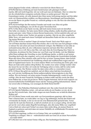 einem jüngsten Grafen würde, während er sonst doch der älteste Baron sei!
[070,09] Daß diese Erklärung auf mein Gemüt keinen sehr günstigen Eindruck
machte, läßt sich leicht begreifen. Ich war wohl auch nun ein Edelmann. Aber wo wären bei
mir die erforderlichen wenigstens sechzehn Ahnen zu suchen gewesen? Aber der
Generalmajor meinte, ich solle dennoch dem Alten meine Aufwartung machen und ihm dabei
recht viel Abenteuerliches erzählen von Meeresstürmen, Seeschlangen und Seeschlachten,
wovon der Baron ein großer Freund sei; vielleicht gelänge es mir, das Herz des alten Kauzes
zu gewinnen!
[070,10] Ich befolgte den Rat meines Freundes und wurde vom Alten mit großer
Auszeichnung empfangen, was ich für ein gutes Vorzeichen hielt.
[070,11] Das Beste an der Sache war das, daß mich meine Emma noch mit derselben
Glut liebte wie ehedem. Sie hatte meine Briefe richtig erhalten, mußte dieselben jedoch nur
stumm und unter vielen Tränen in ihrem Herzen beantworten. Ich bot natürlich alles auf, um
den Alten in Punkto seiner Tochter mir geneigt zu machen. Aber da war alles vergebliche
Mühe! Kurz, ich stand nach einem Vierteljahr auf demselben Punkt mit ihm wie am ersten
Tag meines Besuches.
[070,12] Was ist da zu machen? fragte ich meinen Freund. Nach einer Weile sagte er:
,Ich will Ihnen durchaus keinen bösen Rat erteilen; aber so Sie hier zum Ziel gelangen wollen,
so müssen Sie sich schon auf einen Gewaltstreich verlegen. Das Mädchen ist nun nahe an
sechsundzwanzig Jahre alt, also vollkommen majorenn und kann über Herz und Hand
disponieren, wie es will. Hat es den Mut, sich auch ohne die Einwilligung ihres Vaters zu
verheiraten, da nehmen Sie Ihre Emma nur vom Fleck weg! Ich denke, weil das Mädchen
selbst Ihnen unlängst den Vorschlag zu einer Entführung machte, so dürfte es auf meinen
Vorschlag doch noch eher eingehen, weil er sich auf dem Boden der Gesetzlichkeit befindet.
Wenn aber dieser Plan scheitern sollte und Sie hier zu keiner Trauung kämen, dann freilich
müßten Sie den Gewaltstreich der Entführung schnell und wohlberechnet wagen und sich
dann in England trauen lassen. So es kein anderes Mittel zur Erreichung des Zieles gibt, wird
Ihnen am Ende nichts anderes übrig bleiben. Sie werden zwar sicher verfolgt werden! Aber
das lassen Sie nur mir über; ich werde die Verfolgung schon so leiten, daß Sie sicher nicht
eingeholt werden. Das Weitere werden Sie dann schon selbst zu veranstalten wissen.‘
[070,13] Dieser Rat gefiel mir natürlich, und ich führte schon bald den Gewaltstreich
aus, weil sich der Ausführung der Heirat unüberwindliche Schwierigkeiten in den Weg
stellten. Wie mir hernach von seiten meines Freundes bekanntgemacht, wurde ich auch
verfolgt. Aber da mein Freund die Verfolgung zu lenken wußte und fürs zweite das Meer
keine Balken hat, so kam ich gut davon. Meine Fregatte betretend, ließ ich mich sogleich von
unserem katholischen Schiffskaplan trauen und die Trauung gehörig dokumentieren. Damit
war soweit alles in Ordnung, was sozusagen die bloße Heirat betrifft.“

71. Kapitel – Des Pathetikus Ehehimmel umdüstert sich. Das wahre Gesicht der Gattin.
[071,01] Spricht Pathetikus weiter: „Ich sah nun nichts als ein Paradies vor mir, da ich
nun das Ziel erreicht hatte. Aber leider stiegen um mein Paradies nur zu bald die düstersten
Wolken auf!
[071,02] Meine Emma wurde stets mehr von Gewissensbissen gepeinigt, daß sie ihren
Vater verlassen hatte, sie wurde daher von Tag zu Tag mißmutiger, bereute den Schritt und
verwünschte die Stunde, in der sie mit mir die erste Bekanntschaft gemacht hatte. Ferner
wuchs bei ihr auch das Heimweh, so daß ich ernstlich um sie zu sorgen anfing. Ich bot alles
auf um ihr vom Leben andere Begriffe beizubringen, aber alle meine Mühe war vergeblich!
Und so blieb mir schon nach Verlauf von einem Jahre nichts übrig, als meinen Dienst in
England zu quittieren und mich dann mit meiner Ehehälfte als wohlhabender Privatmann nach
Wien zurückzuziehen.
[071,03] Dort angelangt, wollten wir zu Emmas Vater, um womöglich seine
Vergebung zu erlangen. Aber er – wahrscheinlich mehr aus Gram als an einem Nervenfieber
– war leider dahin!
[071,04] Jetzt war es bei meiner Emma völlig aus. Ihre hochmütigen Geschwister
 