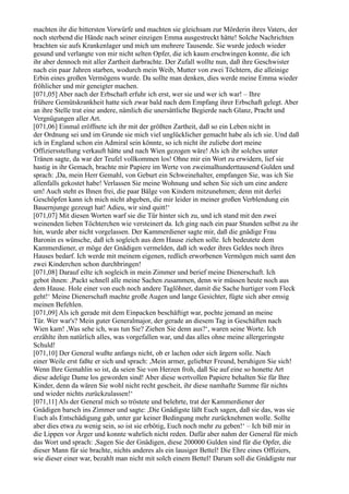 machten ihr die bittersten Vorwürfe und machten sie gleichsam zur Mörderin ihres Vaters, der
noch sterbend die Hände nach seiner einzigen Emma ausgestreckt hätte! Solche Nachrichten
brachten sie aufs Krankenlager und mich um mehrere Tausende. Sie wurde jedoch wieder
gesund und verlangte von mir nicht selten Opfer, die ich kaum erschwingen konnte, die ich
ihr aber dennoch mit aller Zartheit darbrachte. Der Zufall wollte nun, daß ihre Geschwister
nach ein paar Jahren starben, wodurch mein Weib, Mutter von zwei Töchtern, die alleinige
Erbin eines großen Vermögens wurde. Da sollte man denken, dies werde meine Emma wieder
fröhlicher und mir geneigter machen.
[071,05] Aber nach der Erbschaft erfuhr ich erst, wer sie und wer ich war! – Ihre
frühere Gemütskrankheit hatte sich zwar bald nach dem Empfang ihrer Erbschaft gelegt. Aber
an ihre Stelle trat eine andere, nämlich die unersättliche Begierde nach Glanz, Pracht und
Vergnügungen aller Art.
[071,06] Einmal eröffnete ich ihr mit der größten Zartheit, daß so ein Leben nicht in
der Ordnung sei und im Grunde sie mich viel unglücklicher gemacht habe als ich sie. Und daß
ich in England schon ein Admiral sein könnte, so ich nicht ihr zuliebe dort meine
Offiziersstellung verkauft hätte und nach Wien gezogen wäre! Als ich ihr solches unter
Tränen sagte, da war der Teufel vollkommen los! Ohne mir ein Wort zu erwidern, lief sie
hastig in ihr Gemach, brachte mir Papiere im Werte von zweimalhunderttausend Gulden und
sprach: ,Da, mein Herr Gemahl, von Geburt ein Schweinehalter, empfangen Sie, was ich Sie
allenfalls gekostet habe! Verlassen Sie meine Wohnung und sehen Sie sich um eine andere
um! Auch steht es Ihnen frei, die paar Bälge von Kindern mitzunehmen; denn mit derlei
Geschöpfen kann ich mich nicht abgeben, die mir leider in meiner großen Verblendung ein
Bauernjunge gezeugt hat! Adieu, wir sind quitt!‘
[071,07] Mit diesen Worten warf sie die Tür hinter sich zu, und ich stand mit den zwei
weinenden lieben Töchterchen wie versteinert da. Ich ging nach ein paar Stunden selbst zu ihr
hin, wurde aber nicht vorgelassen. Der Kammerdiener sagte mir, daß die gnädige Frau
Baronin es wünsche, daß ich sogleich aus dem Hause ziehen solle. Ich bedeutete dem
Kammerdiener, er möge der Gnädigen vermelden, daß ich weder ihres Geldes noch ihres
Hauses bedarf. Ich werde mit meinem eigenen, redlich erworbenen Vermögen mich samt den
zwei Kinderchen schon durchbringen!
[071,08] Darauf eilte ich sogleich in mein Zimmer und berief meine Dienerschaft. Ich
gebot ihnen: ,Packt schnell alle meine Sachen zusammen, denn wir müssen heute noch aus
dem Hause. Hole einer von euch noch andere Taglöhner, damit die Sache hurtiger vom Fleck
geht!‘ Meine Dienerschaft machte große Augen und lange Gesichter, fügte sich aber emsig
meinen Befehlen.
[071,09] Als ich gerade mit dem Einpacken beschäftigt war, pochte jemand an meine
Tür. Wer war's? Mein guter Generalmajor, der gerade an diesem Tag in Geschäften nach
Wien kam! ,Was sehe ich, was tun Sie? Ziehen Sie denn aus?‘, waren seine Worte. Ich
erzählte ihm natürlich alles, was vorgefallen war, und das alles ohne meine allergeringste
Schuld!
[071,10] Der General wußte anfangs nicht, ob er lachen oder sich ärgern solle. Nach
einer Weile erst faßte er sich und sprach: ,Mein armer, geliebter Freund, beruhigen Sie sich!
Wenn Ihre Gemahlin so ist, da seien Sie von Herzen froh, daß Sie auf eine so honette Art
diese adelige Dame los geworden sind! Aber diese wertvollen Papiere behalten Sie für Ihre
Kinder, denn da wären Sie wohl nicht recht gescheit, ihr diese namhafte Summe für nichts
und wieder nichts zurückzulassen!‘
[071,11] Als der General mich so tröstete und belehrte, trat der Kammerdiener der
Gnädigen barsch ins Zimmer und sagte: ,Die Gnädigste läßt Euch sagen, daß sie das, was sie
Euch als Entschädigung gab, unter gar keiner Bedingung mehr zurücknehmen wolle. Sollte
aber dies etwa zu wenig sein, so ist sie erbötig, Euch noch mehr zu geben!‘ – Ich biß mir in
die Lippen vor Ärger und konnte wahrlich nicht reden. Dafür aber nahm der General für mich
das Wort und sprach: ,Sagen Sie der Gnädigen, diese 200000 Gulden sind für die Opfer, die
dieser Mann für sie brachte, nichts anderes als ein lausiger Bettel! Die Ehre eines Offiziers,
wie dieser einer war, bezahlt man nicht mit solch einem Bettel! Darum soll die Gnädigste nur
 