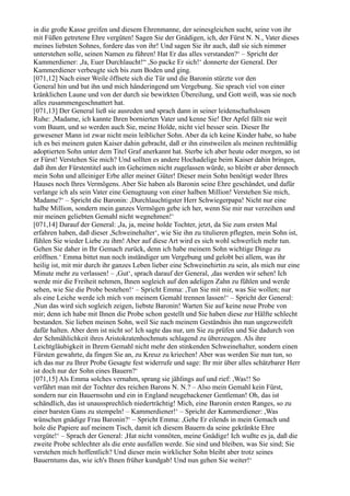 in die große Kasse greifen und diesem Ehrenmanne, der seinesgleichen sucht, seine von ihr
mit Füßen getretene Ehre vergüten! Sagen Sie der Gnädigen, ich, der Fürst N. N., Vater dieses
meines liebsten Sohnes, fordere das von ihr! Und sagen Sie ihr auch, daß sie sich nimmer
unterstehen solle, seinen Namen zu führen! Hat Er das alles verstanden?‘ – Spricht der
Kammerdiener: ,Ja, Euer Durchlaucht!“ ,So packe Er sich!‘ donnerte der General. Der
Kammerdiener verbeugte sich bis zum Boden und ging.
[071,12] Nach einer Weile öffnete sich die Tür und die Baronin stürzte vor den
General hin und bat ihn und mich händeringend um Vergebung. Sie sprach viel von einer
kränklichen Laune und von der durch sie bewirkten Übereilung, und Gott weiß, was sie noch
alles zusammengeschnattert hat.
[071,13] Der General ließ sie ausreden und sprach dann in seiner leidenschaftslosen
Ruhe: ,Madame, ich kannte Ihren bornierten Vater und kenne Sie! Der Apfel fällt nie weit
vom Baum, und so werden auch Sie, meine Holde, nicht viel besser sein. Dieser Ihr
gewesener Mann ist zwar nicht mein leiblicher Sohn. Aber da ich keine Kinder habe, so habe
ich es bei meinem guten Kaiser dahin gebracht, daß er ihn einstweilen als meinen rechtmäßig
adoptierten Sohn unter dem Titel Graf anerkannt hat. Sterbe ich aber heute oder morgen, so ist
er Fürst! Verstehen Sie mich? Und sollten es andere Hochadelige beim Kaiser dahin bringen,
daß ihm der Fürstentitel auch im Geheimen nicht zugelassen würde, so bleibt er aber dennoch
mein Sohn und alleiniger Erbe aller meiner Güter! Dieser mein Sohn benötigt weder Ihres
Hauses noch Ihres Vermögens. Aber Sie haben als Baronin seine Ehre geschändet, und dafür
verlange ich als sein Vater eine Genugtuung von einer halben Million! Verstehen Sie mich,
Madame?‘ – Spricht die Baronin: ,Durchlauchtigster Herr Schwiegerpapa! Nicht nur eine
halbe Million, sondern mein ganzes Vermögen gebe ich her, wenn Sie mir nur verzeihen und
mir meinen geliebten Gemahl nicht wegnehmen!‘
[071,14] Darauf der General: ,Ja, ja, meine holde Tochter, jetzt, da Sie zum ersten Mal
erfahren haben, daß dieser ,Schweinehalter‘, wie Sie ihn zu titulieren pflegten, mein Sohn ist,
fühlen Sie wieder Liebe zu ihm! Aber auf diese Art wird es sich wohl schwerlich mehr tun.
Gehen Sie daher in Ihr Gemach zurück, denn ich habe meinem Sohn wichtige Dinge zu
eröffnen.‘ Emma bittet nun noch inständiger um Vergebung und gelobt bei allem, was ihr
heilig ist, mit mir durch ihr ganzes Leben lieber eine Schweinehirtin zu sein, als mich nur eine
Minute mehr zu verlassen! – ,Gut‘, sprach darauf der General, ,das werden wir sehen! Ich
werde mir die Freiheit nehmen, Ihnen sogleich auf den adeligen Zahn zu fühlen und werde
sehen, wie Sie die Probe bestehen!‘ – Spricht Emma: ,Tun Sie mit mir, was Sie wollen; nur
als eine Leiche werde ich mich von meinem Gemahl trennen lassen!‘ – Spricht der General:
,Nun das wird sich sogleich zeigen, liebste Baronin! Warten Sie auf keine neue Probe von
mir; denn ich habe mit Ihnen die Probe schon gestellt und Sie haben diese zur Hälfte schlecht
bestanden. Sie lieben meinen Sohn, weil Sie nach meinem Geständnis ihn nun ungezweifelt
dafür halten. Aber dem ist nicht so! Ich sagte das nur, um Sie zu prüfen und Sie dadurch von
der Schmählichkeit ihres Aristokratenhochmuts schlagend zu überzeugen. Als ihre
Leichtgläubigkeit in Ihrem Gemahl nicht mehr den stinkenden Schweinehalter, sondern einen
Fürsten gewahrte, da fingen Sie an, zu Kreuz zu kriechen! Aber was werden Sie nun tun, so
ich das nur zu Ihrer Probe Gesagte fest widerrufe und sage: Ihr mir über alles schätzbarer Herr
ist doch nur der Sohn eines Bauern?‘
[071,15] Als Emma solches vernahm, sprang sie jählings auf und rief: ,Was!! So
verfährt man mit der Tochter des reichen Barons N. N.? – Also mein Gemahl kein Fürst,
sondern nur ein Bauernsohn und ein in England neugebackener Gentleman! Oh, das ist
schändlich, das ist unaussprechlich niederträchtig! Mich, eine Baronin ersten Ranges, so zu
einer barsten Gans zu stempeln! – Kammerdiener!‘ – Spricht der Kammerdiener: ,Was
wünschen gnädige Frau Baronin?‘ – Spricht Emma: ,Gehe Er eilends in mein Gemach und
hole die Papiere auf meinem Tisch, damit ich diesem Bauern da seine gekränkte Ehre
vergüte!‘ – Sprach der General: ,Hat nicht vonnöten, meine Gnädige! Ich wußte es ja, daß die
zweite Probe schlechter als die erste ausfallen werde. Sie sind und bleiben, was Sie sind; Sie
verstehen mich hoffentlich? Und dieser mein wirklicher Sohn bleibt aber trotz seines
Bauerntums das, wie ich's Ihnen früher kundgab! Und nun gehen Sie weiter!‘
 