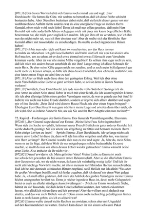 [071,16] Bei diesen Worten kehrt sich Emma noch einmal um und sagt: ,Euer
Durchlaucht! Sie hatten die Güte, mir soeben zu bemerken, daß ich diese Probe schlecht
bestanden habe. Aber Dieselben bedenken dabei nicht, daß vielleicht dieser ganze von mir
wohlberechnete Auftritt nichts anderes war als eine energische Frage an meinen Herrn
Gemahl, ob er mich wohl noch liebe? Denn ich muß nun offen gestehen, daß mein Herr
Gemahl seit nahe anderthalb Jahren sich gegen mich mit einer mir kaum begreiflichen Kälte
benommen hat, die mich ganz unglücklich machte. Ich gab ihm oft zu verstehen, wie ich ihm
nun das nicht mehr sei, was ich ihm einstens war! Aber da wußte sich der fürstliche Herr
Gemahl allzeit mit tausenderlei zu entschuldigen. Da mußte es doch irgendeinen Haken
haben!
[071,17] Ich bin nun sehr reich und kann so manches tun, um das Herz meines
Gemahls zu erforschen. Ich gab Gesellschaften und Bälle und ließ mir von Kavalieren den
Hof machen, um zu sehen, ob er doch etwa einmal mit etwas Eifersucht zum Vorschein
kommen werde. Aber da war alle meine Mühe vergeblich! Es schien ihm sogar recht zu sein,
daß ich mich mit andern besser unterhielt als mit ihm! Lange ertrug ich diese Schmach für
mein Herz. Da aber seine Kälte gegen mich nur zunahm, und er auch mein Schlafgemach gar
nicht mehr zu kennen schien, so faßte ich eben diesen Entschluß, den ich heute ausführte, um
eine letzte ernste Frage an sein Herz zu tun!
[071,18] Aber es blieb auch diese ohne den geringsten Erfolg. Weil ich aber ohne
mein Verschulden seine Liebe so ganz verloren habe, so sei sie denn in Gottes Namen
verloren!
[071,19] Wahrlich, Euer Durchlaucht, ich rede nun die volle Wahrheit: Solange ich als
eine Arme an seiner Seite stand, liebte er mich mit einer Kraft, die ich kaum begreifen konnte.
Als ich aber alleinige Erbin eines großen Vermögens wurde, da war es gerade aus bei ihm! Er
äußerte mir nicht nur keine Freude darüber, sondern er ärgerte sich allzeit darüber und sagte
mir oft ins Gesicht: ,Dein Geld wird diesem Hause Fluch, nie aber einen Segen bringen!‘ –
Überlegen Euer Durchlaucht nun ganz nüchtern meine Lage und urteilen dann über mich, ob
ich wohl eine so infame Sünderin bin, als wie Sie und Ihr Herr Adoptivsohn nun meinen!‘“

72. Kapitel – Forderungen der Gattin Emma. Des Generals Vermittlungsmühe. Ehesturm.
[072,01] „Der General sagte darauf zur Emma: ,Meine liebe Frau Schwiegertochter!
Wenn sich die Sache so verhält, bekommt unser Prozeß freilich ein ganz anderes Gesicht. Ich
werde dadurch genötigt, Sie vor allem um Vergebung zu bitten und hernach meinem Herrn
Sohn einige Leviten zu lesen!‘ – Spricht Emma: ,Euer Durchlaucht, ich verlange nichts als
unsere erste Liebe! Ist diese da, dann will ich ihm alles vergeben und alles tun, was immer
sein Herz verlangt!‘ Der General wandte sich nun zu mir und sagte: ,Ja, höre du, mein Sohn,
wenn es an dir liegt, daß dein Weib dir nur notgedrungen solche bedauerliche Exzesse
machte, so mußt du nun vor allem deinen Fehler wieder gutmachen! Emma wünscht deine
erste Liebe. Also enthalte sie ihr nicht vor!‘
[072,02] Darauf erwiderte ich: Mein geliebter Vater! Meine Liebe zu Emma ist noch
nie schwächer geworden als bei unserer ersten Bekanntschaft. Aber so die allerliebste Emma
dort Gespenster sah, wo sie nicht waren, da kann ich wahrhaftig wenig dafür! Daß ich ihr
nicht eifersüchtige Vorwürfe machte, ist allein meinem zartfühlenden Herzen zuzuschreiben.
Daß ich bei mir dennoch so manches Bittere empfand, weiß freilich nur ich allein! Was aber
ihr großes Vermögen betrifft, muß ich leider zugeben, daß ich darauf nie einen Wert gelegt
habe. Ja, ich muß offen gestehen, daß mich der Anblick des großen Vermögens meiner Emma
höchst unangenehm berührt hat. Denn je reicher irgendein Haus ist, desto mehr Gelegenheit
bietet es auch zu allerlei sündigen Ausschweifungen! – (Mich zur Emma wendend): Siehe,
hättest du die Tausende, die dich deine Gesellschaften kosteten, den Armen zukommen
lassen, wie glücklich wären diese und ich gewesen! Aber du wolltest mich dadurch nur
strafen, und das war nicht löblich von dir! Denn einen noch nachsichtig geduldigeren Gatten
kann es wohl kaum geben, als ich es allezeit war!
[072,03] Emma wußte darauf nichts Rechtes zu erwidern, schien aber mit Ungeduld
auf den Kammerdiener zu warten. Endlich kam dieser ihr mit einem schweren Paket
 