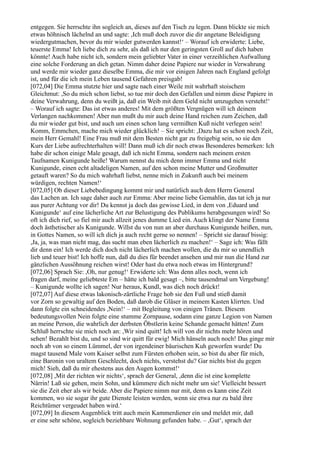 entgegen. Sie herrschte ihn sogleich an, dieses auf den Tisch zu legen. Dann blickte sie mich
etwas höhnisch lächelnd an und sagte: ,Ich muß doch zuvor die dir angetane Beleidigung
wiedergutmachen, bevor du mir wieder gutwerden kannst!‘ – Worauf ich erwiderte: Liebe,
teuerste Emma! Ich liebe dich zu sehr, als daß ich nur den geringsten Groll auf dich haben
könnte! Auch habe nicht ich, sondern mein geliebter Vater in einer verzeihlichen Aufwallung
eine solche Forderung an dich getan. Nimm daher deine Papiere nur wieder in Verwahrung
und werde mir wieder ganz dieselbe Emma, die mir vor einigen Jahren nach England gefolgt
ist, und für die ich mein Leben tausend Gefahren preisgab!
[072,04] Die Emma stutzte hier und sagte nach einer Weile mit wahrhaft stoischem
Gleichmut: ,So du mich schon liebst, so tue mir doch den Gefallen und nimm diese Papiere in
deine Verwahrung, denn du weißt ja, daß ein Weib mit dem Geld nicht umzugehen versteht!‘
– Worauf ich sagte: Das ist etwas anderes! Mit dem größten Vergnügen will ich deinem
Verlangen nachkommen! Aber nun mußt du mir auch deine Hand reichen zum Zeichen, daß
du mir wieder gut bist, und auch um einen schon lang vermißten Kuß nicht verlegen sein!
Komm, Emmchen, mache mich wieder glücklich! – Sie spricht: ,Dazu hat es schon noch Zeit,
mein Herr Gemahl! Eine Frau muß mit dem Besten nicht gar zu freigebig sein, so sie den
Kurs der Liebe aufrechterhalten will! Dann muß ich dir noch etwas Besonderes bemerken: Ich
habe dir schon einige Male gesagt, daß ich nicht Emma, sondern nach meinem ersten
Taufnamen Kunigunde heiße! Warum nennst du mich denn immer Emma und nicht
Kunigunde, einen echt altadeligen Namen, auf den schon meine Mutter und Großmutter
getauft waren? So du mich wahrhaft liebst, nenne mich in Zukunft auch bei meinem
würdigen, rechten Namen!‘
[072,05] Ob dieser Liebebedingung kommt mir und natürlich auch dem Herrn General
das Lachen an. Ich sage daher auch zur Emma: Aber meine liebe Gemahlin, das tat ich ja nur
aus purer Achtung vor dir! Du kennst ja doch das gewisse Lied, in dem von ,Eduard und
Kunigunde‘ auf eine lächerliche Art zur Belustigung des Publikums herabgesungen wird! So
oft ich dich rief, so fiel mir auch allzeit jenes dumme Lied ein. Auch klingt der Name Emma
doch ästhetischer als Kunigunde. Willst du von nun an aber durchaus Kunigunde heißen, nun,
in Gottes Namen, so will ich dich ja auch recht gerne so nennen! – Spricht sie darauf bissig:
,Ja, ja, was man nicht mag, das sucht man eben lächerlich zu machen!‘ – Sage ich: Was fällt
dir denn ein! Ich werde dich doch nicht lächerlich machen wollen, die du mir so unendlich
lieb und teuer bist! Ich hoffe nun, daß du dies für beendet ansehen und mir nun die Hand zur
gänzlichen Aussöhnung reichen wirst! Oder hast du etwa noch etwas im Hintergrund?
[072,06] Sprach Sie: ,Oh, nur genug!‘ Erwiderte ich: Was denn alles noch, wenn ich
fragen darf, meine geliebteste Em – hätte ich bald gesagt –, bitte tausendmal um Vergebung!
– Kunigunde wollte ich sagen! Nur heraus, Kundl, was dich noch drückt!
[072,07] Auf diese etwas lakonisch-zärtliche Frage hob sie den Fuß und stieß damit
vor Zorn so gewaltig auf den Boden, daß darob die Gläser in meinem Kasten klirrten. Und
dann folgte ein schneidendes ,Nein!‘ – mit Begleitung von einigen Tränen. Diesem
bedeutungsvollen Nein folgte eine stumme Zornpause, sodann eine ganze Legion von Namen
an meine Person, die wahrlich der derbsten Öbstlerin keine Schande gemacht hätten! Zum
Schluß herrschte sie mich noch an: ,Wir sind quitt! Ich will von dir nichts mehr hören und
sehen! Bezahlt bist du, und so sind wir quitt für ewig! Mich hänseln auch noch! Das ginge mir
noch ab von so einem Lümmel, der von irgendeiner bäurischen Kuh geworfen wurde! Du
magst tausend Male vom Kaiser selbst zum Fürsten erhoben sein, so bist du aber für mich,
eine Baronin von uraltem Geschlecht, doch nichts, verstehst du? Gar nichts bist du gegen
mich! Sieh, daß du mir ehestens aus den Augen kommst!‘
[072,08] ,Mit der richten wir nichts‘, sprach der General, ,denn die ist eine komplette
Närrin! Laß sie gehen, mein Sohn, und kümmere dich nicht mehr um sie! Vielleicht bessert
sie die Zeit eher als wir beide. Aber die Papiere nimm nur mit, denn es kann eine Zeit
kommen, wo sie sogar ihr gute Dienste leisten werden, wenn sie etwa nur zu bald ihre
Reichtümer vergeudet haben wird.‘
[072,09] In diesem Augenblick tritt auch mein Kammerdiener ein und meldet mir, daß
er eine sehr schöne, sogleich beziehbare Wohnung gefunden habe. – ,Gut‘, sprach der
 