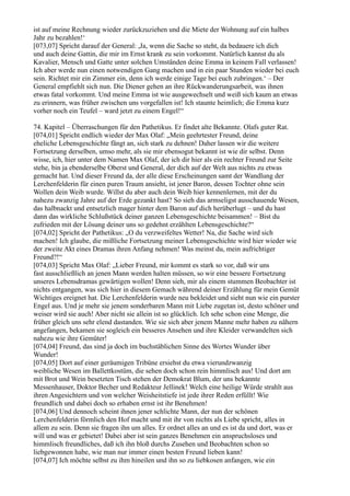 ist auf meine Rechnung wieder zurückzuziehen und die Miete der Wohnung auf ein halbes
Jahr zu bezahlen!‘
[073,07] Spricht darauf der General: ,Ja, wenn die Sache so steht, da bedauere ich dich
und auch deine Gattin, die mir im Ernst krank zu sein vorkommt. Natürlich kannst du als
Kavalier, Mensch und Gatte unter solchen Umständen deine Emma in keinem Fall verlassen!
Ich aber werde nun einen notwendigen Gang machen und in ein paar Stunden wieder bei euch
sein. Richtet mir ein Zimmer ein, denn ich werde einige Tage bei euch zubringen.‘ – Der
General empfiehlt sich nun. Die Diener gehen an ihre Rückwanderungsarbeit, was ihnen
etwas fatal vorkommt. Und meine Emma ist wie ausgewechselt und weiß sich kaum an etwas
zu erinnern, was früher zwischen uns vorgefallen ist! Ich staunte heimlich; die Emma kurz
vorher noch ein Teufel – ward jetzt zu einem Engel!“

74. Kapitel – Überraschungen für den Pathetikus. Er findet alte Bekannte. Olafs guter Rat.
[074,01] Spricht endlich wieder der Max Olaf: „Mein geehrtester Freund, deine
eheliche Lebensgeschichte fängt an, sich stark zu dehnen! Daher lassen wir die weitere
Fortsetzung derselben, umso mehr, als sie mir ebensogut bekannt ist wie dir selbst. Denn
wisse, ich, hier unter dem Namen Max Olaf, der ich dir hier als ein rechter Freund zur Seite
stehe, bin ja ebenderselbe Oberst und General, der dich auf der Welt aus nichts zu etwas
gemacht hat. Und dieser Freund da, der alle diese Erscheinungen samt der Wandlung der
Lerchenfelderin für einen puren Traum ansieht, ist jener Baron, dessen Tochter ohne sein
Wollen dein Weib wurde. Willst du aber auch dein Weib hier kennenlernen, mit der du
nahezu zwanzig Jahre auf der Erde gezankt hast? So sieh das armseligst ausschauende Wesen,
das halbnackt und entsetzlich mager hinter dem Baron auf dich herüberlugt – und du hast
dann das wirkliche Schlußstück deiner ganzen Lebensgeschichte beisammen! – Bist du
zufrieden mit der Lösung deiner uns so gedehnt erzählten Lebensgeschichte?“
[074,02] Spricht der Pathetikus: „O du verzweifeltes Wetter! Na, die Sache wird sich
machen! Ich glaube, die mißliche Fortsetzung meiner Lebensgeschichte wird hier wieder wie
der zweite Akt eines Dramas ihren Anfang nehmen! Was meinst du, mein aufrichtiger
Freund?!“
[074,03] Spricht Max Olaf: „Lieber Freund, mir kommt es stark so vor, daß wir uns
fast ausschließlich an jenen Mann werden halten müssen, so wir eine bessere Fortsetzung
unseres Lebensdramas gewärtigen wollen! Denn sieh, mir als einem stummen Beobachter ist
nichts entgangen, was sich hier in diesem Gemach während deiner Erzählung für mein Gemüt
Wichtiges ereignet hat. Die Lerchenfelderin wurde neu bekleidet und sieht nun wie ein purster
Engel aus. Und je mehr sie jenem sonderbaren Mann mit Liebe zugetan ist, desto schöner und
weiser wird sie auch! Aber nicht sie allein ist so glücklich. Ich sehe schon eine Menge, die
früher gleich uns sehr elend dastanden. Wie sie sich aber jenem Manne mehr haben zu nähern
angefangen, bekamen sie sogleich ein besseres Ansehen und ihre Kleider verwandelten sich
nahezu wie ihre Gemüter!
[074,04] Freund, das sind ja doch im buchstäblichen Sinne des Wortes Wunder über
Wunder!
[074,05] Dort auf einer geräumigen Tribüne ersiehst du etwa vierundzwanzig
weibliche Wesen im Ballettkostüm, die sehen doch schon rein himmlisch aus! Und dort am
mit Brot und Wein besetzten Tisch stehen der Demokrat Blum, der uns bekannte
Messenhauser, Doktor Becher und Redakteur Jellinek! Welch eine heilige Würde strahlt aus
ihren Angesichtern und von welcher Weisheitstiefe ist jede ihrer Reden erfüllt! Wie
freundlich und dabei doch so erhaben ernst ist ihr Benehmen!
[074,06] Und dennoch scheint ihnen jener schlichte Mann, der nun der schönen
Lerchenfelderin förmlich den Hof macht und mit ihr von nichts als Liebe spricht, alles in
allem zu sein. Denn sie fragen ihn um alles. Er ordnet alles an und es ist da und dort, was er
will und was er gebietet! Dabei aber ist sein ganzes Benehmen ein anspruchsloses und
himmlisch freundliches, daß ich ihn bloß durchs Zusehen und Beobachten schon so
liebgewonnen habe, wie man nur immer einen besten Freund lieben kann!
[074,07] Ich möchte selbst zu ihm hineilen und ihn so zu liebkosen anfangen, wie ein
 