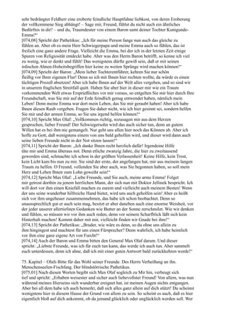 sehr bedrängter Feldherr eine eroberte feindliche Hauptfahne liebkost, von deren Eroberung
der vollkommene Sieg abhängt! – Sage mir, Freund, fühlst du nicht auch ein ähnliches
Bedürfnis in dir? – und du, Traumdeuter von einem Baron samt deiner Tochter Kunigunde-
Emma?“
[074,08] Spricht der Pathetikus: „Ich für meine Person fange nun auch das gleiche zu
fühlen an. Aber ob es mein Herr Schwiegerpapa und meine Emma auch so fühlen, das ist
freilich eine ganz andere Frage. Vielleicht die Emma, bei der ich in der letzten Zeit einige
Spuren von Religiosität entdeckt habe. Aber was den Herrn Baron betrifft, so kenne ich viel
zu wenig, wie er denkt und fühlt! Das wenigstens dürfte gewiß sein, daß er mit seinen
irdischen Ahnen-Hoheitsbegriffen hier keine zu weiten Sprünge wird machen können!“
[074,09] Spricht der Baron: „Mein lieber Tochterentführer, kehren Sie nur schön
fleißig vor Ihrer eigenen Flur! Denn so ich mit Ihnen hier rechten wollte, da würde es einen
tüchtigen Prozeß absetzen! Aber ich habe Ihnen auf der Welt alles vergeben, und so sind wir
in unserem fraglichen Streitfall quitt. Haben Sie aber hier in dieser mir wie ein Traum
vorkommenden Welt etwas Ersprießliches vor mir voraus, so entgelten Sie mir hier durch Ihre
Freundschaft, was Sie mir auf der Erde feindlich genug entwendet haben, nämlich mein
Leben! Denn meine Emma war dort mein Leben, das Sie mir geraubt haben! Aber ich habe
Ihnen diesen Raub vergeben. Fragen Sie daher nicht, wie ich hier gesinnt sei, sondern helfen
Sie mir und der armen Emma, so Sie uns irgend helfen können!“
[074,10] Spricht Max Olaf: „Vollkommen richtig, sozusagen mir aus dem Herzen
gesprochen, lieber Freund! Der Schwiegersohn wird das auch sicher tun, denn an gutem
Willen hat es bei ihm nie gemangelt. Nur geht uns allen hier noch das Können ab. Aber ich
hoffe zu Gott, daß wenigstens einem von uns bald geholfen wird, und dieser wird dann auch
seine lieben Freunde nicht in der Not sitzen lassen!“
[074,11] Spricht der Baron: „Ich danke Ihnen recht herzlich dafür! Irgendeine Hilfe
täte mir und Emma überaus not. Denn etliche zwanzig Jahre, die hier zu zweitausend
geworden sind, schmachte ich schon in der größten Verlassenheit! Keine Hilfe, kein Trost,
kein Licht kam bis nun zu mir. Sie sind der erste, der angefangen hat, mir aus meinem langen
Traum zu helfen. O Freund, vollenden Sie aber auch, was Sie begonnen haben, so soll mein
Herz und Leben Ihnen zum Lohn geweiht sein!“
[074,12] Spricht Max Olaf: „Liebe Freunde, und Sie auch, meine arme Emma! Folget
mir getrost dorthin zu jenem herrlichen Mann, der sich nun mit Doktor Jellinek bespricht. Ich
will dort vor ihm einen Kniefall machen zu eurem und vielleicht auch meinem Besten! Wenn
der uns seine wunderbar hilfreiche Hand bietet, wird uns auch geholfen sein! Aber es heißt
sich vor ihm ungeheuer zusammennehmen, das habe ich schon beobachtet. Denn so
unaussprechlich gut er auch sein mag, besitzt er aber daneben auch eine enorme Weisheit, vor
der jeder unserer allertiefsten Gedanken wie Butter an der Sonne zerschmilzt. Wie wir denken
und fühlen, so müssen wir vor ihm auch reden, denn vor seinem Scharfblick läßt sich kein
Hinterhalt machen! Kommt daher mit mir, vielleicht finden wir Gnade bei ihm!“
[074,13] Spricht der Pathetikus: „Bruder, wie wäre es denn, so du ohne uns allein zu
ihm hingingest und machtest für uns einen Fürsprecher? Denn wahrlich, ich habe heimlich
vor ihm eine ganz eigene Art von Furcht!“
[074,14] Auch der Baron und Emma bitten den General Max Olaf darum. Und dieser
spricht: „Liebste Freunde, was ich für euch tun kann, das werde ich auch tun. Aber sammelt
euch unterdessen, denn ich ahne, daß ich mit einer guten Antwort bald zurückkehren werde!“

75. Kapitel – Olafs Bitte für das Wohl seiner Freunde. Des Herrn Verheißung an ihn.
Menschenseelen-Fischfang. Der blindstörrische Pathetikus.
[075,01] Nach diesen Worten begibt sich Max Olaf sogleich zu Mir hin, verbeugt sich
tief und spricht: „Erhaben weisester und sicher auch liebevollster Freund! Von allem, was nun
während meines Hierseins sich wunderbar ereignet hat, ist meinen Augen nichts entgangen.
Aber bei all dem habe ich auch bemerkt, daß sich alles ganz allein auf dich stützt! Du scheinst
wenigstens hier in diesem Hause der Grund von allem zu sein. So scheint es auch, daß es hier
eigentlich bloß auf dich ankommt, ob da jemand glücklich oder unglücklich werden soll. Wer
 