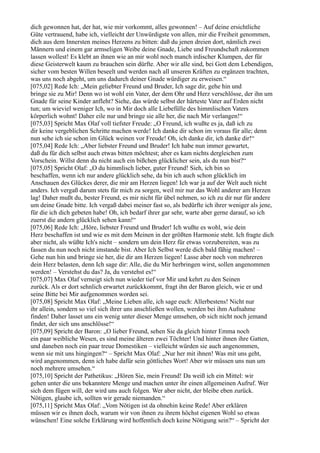 dich gewonnen hat, der hat, wie mir vorkommt, alles gewonnen! – Auf deine ersichtliche
Güte vertrauend, habe ich, vielleicht der Unwürdigste von allen, mir die Freiheit genommen,
dich aus dem Innersten meines Herzens zu bitten: daß du jenen dreien dort, nämlich zwei
Männern und einem gar armseligen Weibe deine Gnade, Liebe und Freundschaft zukommen
lassen wollest! Es klebt an ihnen wie an mir wohl noch manch irdischer Klumpen, der für
diese Geisterwelt kaum zu brauchen sein dürfte. Aber wir alle sind, bei Gott dem Lebendigen,
sicher vom besten Willen beseelt und werden nach all unseren Kräften zu ergänzen trachten,
was uns noch abgeht, um uns dadurch deiner Gnade würdiger zu erweisen.“
[075,02] Rede Ich: „Mein geliebter Freund und Bruder, Ich sage dir, gehe hin und
bringe sie zu Mir! Denn wo ist wohl ein Vater, der dem Ohr und Herz verschlösse, der ihn um
Gnade für seine Kinder anfleht? Siehe, das würde selbst der härteste Vater auf Erden nicht
tun; um wieviel weniger Ich, wo in Mir doch alle Liebefülle des himmlischen Vaters
körperlich wohnt! Daher eile nur und bringe sie alle her, die nach Mir verlangen!“
[075,03] Spricht Max Olaf voll tiefster Freude: „O Freund, ich wußte es ja, daß ich zu
dir keine vergeblichen Schritte machen werde! Ich danke dir schon im voraus für alle; denn
nun sehe ich sie schon im Glück weinen vor Freude! Oh, ich danke dir, ich danke dir!“
[075,04] Rede Ich: „Aber liebster Freund und Bruder! Ich habe nun immer gewartet,
daß du für dich selbst auch etwas bitten möchtest; aber es kam nichts dergleichen zum
Vorschein. Willst denn du nicht auch ein bißchen glücklicher sein, als du nun bist?“
[075,05] Spricht Olaf: „O du himmlisch lieber, guter Freund! Sieh, ich bin so
beschaffen, wenn ich nur andere glücklich sehe, da bin ich auch schon glücklich im
Anschauen des Glückes derer, die mir am Herzen liegen! Ich war ja auf der Welt auch nicht
anders. Ich vergaß darum stets für mich zu sorgen, weil mir nur das Wohl anderer am Herzen
lag! Daher mußt du, bester Freund, es mir nicht für übel nehmen, so ich zu dir nur für andere
um deine Gnade bitte. Ich vergaß dabei meiner fast so, als bedürfte ich ihrer weniger als jene,
für die ich dich gebeten habe! Oh, ich bedarf ihrer gar sehr, warte aber gerne darauf, so ich
zuerst die andern glücklich sehen kann!“
[075,06] Rede Ich: „Höre, liebster Freund und Bruder! Ich wußte es wohl, wie dein
Herz beschaffen ist und wie es mit dem Meinen in der größten Harmonie steht. Ich fragte dich
aber nicht, als wüßte Ich's nicht – sondern um dein Herz für etwas vorzubereiten, was zu
fassen du nun noch nicht imstande bist. Aber Ich Selbst werde dich bald fähig machen! –
Gehe nun hin und bringe sie her, die dir am Herzen liegen! Lasse aber noch von mehreren
dein Herz belasten, denn Ich sage dir: Alle, die du Mir herbringen wirst, sollen angenommen
werden! – Verstehst du das? Ja, du verstehst es!“
[075,07] Max Olaf verneigt sich nun wieder tief vor Mir und kehrt zu den Seinen
zurück. Als er dort sehnlich erwartet zurückkommt, fragt ihn der Baron gleich, wie er und
seine Bitte bei Mir aufgenommen worden sei.
[075,08] Spricht Max Olaf: „Meine Lieben alle, ich sage euch: Allerbestens! Nicht nur
ihr allein, sondern so viel sich ihrer uns anschließen wollen, werden bei ihm Aufnahme
finden! Daher lasset uns ein wenig unter dieser Menge umsehen, ob sich nicht noch jemand
findet, der sich uns anschlösse!“
[075,09] Spricht der Baron: „O lieber Freund, sehen Sie da gleich hinter Emma noch
ein paar weibliche Wesen, es sind meine älteren zwei Töchter! Und hinter ihnen ihre Gatten,
und daneben noch ein paar treue Domestiken – vielleicht würden sie auch angenommen,
wenn sie mit uns hingingen?“ – Spricht Max Olaf: „Nur her mit ihnen! Was mit uns geht,
wird angenommen, denn ich habe dafür sein göttliches Wort! Aber wir müssen uns nun um
noch mehrere umsehen.“
[075,10] Spricht der Pathetikus: „Hören Sie, mein Freund! Da weiß ich ein Mittel: wir
gehen unter die uns bekanntere Menge und machen unter ihr einen allgemeinen Aufruf. Wer
sich dem fügen will, der wird uns auch folgen. Wer aber nicht, der bleibe eben zurück.
Nötigen, glaube ich, sollten wir gerade niemanden.“
[075,11] Spricht Max Olaf: „Vom Nötigen ist da ohnehin keine Rede! Aber erklären
müssen wir es ihnen doch, warum wir von ihnen zu ihrem höchst eigenen Wohl so etwas
wünschen! Eine solche Erklärung wird hoffentlich doch keine Nötigung sein?“ – Spricht der
 