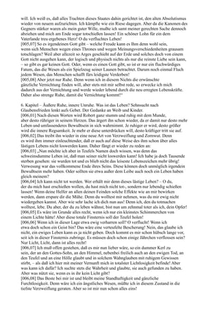 will. Ich weiß es, daß alles Trachten dieses Staates dahin gerichtet ist, den alten Absolutismus
wieder von neuem aufzurichten. Ich kämpfte wie ein Riese dagegen. Aber da die Kanonen des
Gegners stärker waren als mein guter Wille, mußte ich samt meiner gerechten Sache dennoch
abziehen und mich am Ende sogar totschießen lassen! Ein schöner Lohn für ein dem
Vaterlande treu ergebenes Herz! O du verfluchtes Leben!
[005,07] So es irgendeinen Gott gibt – welche Freude kann es Ihm denn wohl sein,
wenn sich Menschen wegen eines Thrones und wegen Meinungsverschiedenheiten grausam
totschlagen? Weil aber allezeit so Arges geschieht auf der Erde und solches doch von einem
Gott nicht ausgehen kann, der logisch und physisch nichts als nur die reinste Liebe sein kann,
– so gibt es gar keinen Gott. Oder, wenn es einen Gott gibt, so ist er nur ein fluchwürdiges
Fatum, das die Wesen als ein Spielzeug seiner Launen betrachtet. Darum noch einmal Fluch
jedem Wesen, das Menschen schafft fürs leidigste Verderben!
[005,08] Aber jetzt nur Ruhe. Denn wenn ich in diesem Nichts die erwünschte
gänzliche Vernichtung finden will, aber stets mit mir selbst rede, so erwecke ich mich
dadurch aus der Vernichtung und werde wieder lebend durch die neu erregten Lebenskräfte.
Daher also strenge Ruhe, damit die Vernichtung kommt!“

6. Kapitel – Äußere Ruhe, innere Unruhe. Was ist das Leben? Sehnsucht nach
Glaubensfrieden lenkt aufs Gebet. Der Gedanke an Weib und Kinder.
[006,01] Nach diesen Worten wird Robert ganz stumm und ruhig mit dem Munde,
aber desto rühriger in seinem Herzen. Das ärgert ihn schon wieder, da er damit nur desto mehr
Leben und umfassenderes Bewußtsein in sich wahrnimmt. Je ruhiger er wird, desto größer
wird die innere Regsamkeit. Je mehr er diese unterdrücken will, desto kräftiger tritt sie auf.
[006,02] Das treibt ihn wieder in eine neue Art von Verzweiflung und Zornwut. Denn
es wird ihm immer einleuchtender, daß er auch auf diese Weise des ihm schon über alles
lästigen Lebens nicht loswerden kann. Daher fängt er wieder zu reden an:
[006,03] „Nun möchte ich aber in Teufels Namen doch wissen, was denn das
schweinsdumme Leben ist, daß man seiner nicht loswerden kann! Ich habe ja doch Tausende
sterben gesehen: sie wurden tot und es blieb nicht das leiseste Lebenszeichen mehr übrig!
Verwesung war das vollkommene Ende ihres Seins. Diese können doch unmöglich irgendein
Bewußtsein mehr haben. Oder sollten sie etwa außer dem Leibe auch noch ein Leben haben
gleich meinem?
[006,04] Ich kann nicht tot werden. Wer erhält mir denn dieses lästige Leben? – O du,
der du mich hast erschießen wollen, du hast mich nicht tot-, sondern nur lebendig schießen
lassen! Wenn deine Helfer an allen deinen Feinden solche Effekte wie an mir bewirken
werden, dann erspare dir die Mühe. Denn du wolltest mir nehmen, was du mir ewig nicht
wiedergeben kannst. Aber wie sehr lache ich dich nun aus! Denn ich, den du totmachen
wolltest, lebe. Du aber, der du zu leben wähnst, bist nun um zehnmal toter als ich, dein Opfer!
[006,05] Es wäre im Grunde alles recht, wenn ich nur ein kleinstes Schimmerchen von
einem Lichte hätte! Aber diese totale Finsternis soll der Teufel holen!
[006,06] Wenn ich in dieser Lage etwa ewig verharren soll? O verflucht! Wenn ich
etwa doch schon ein Geist bin? Das wäre eine verteufelte Bescherung! Nein, das glaube ich
nicht, ein ewiges Leben kann es ja nicht geben. Doch kommt es mir schon hübsch lange vor,
seit ich in dieser Finsternis zubringe. Es müssen doch schon einige Jährchen verflossen sein?
Nur Licht, Licht, dann ist alles recht!
[006,07] Ich muß offen gestehen, daß es mir nun lieber wäre, so ein dummer Kerl zu
sein, der an den Gottes-Sohn, an den Himmel, nebenbei freilich auch an den ewigen Tod, an
den Teufel und an eine Hölle glaubt und in solchem Wahnglauben mit ruhigem Gewissen
stirbt, – als daß ich hier mit meiner Vernunft mich in totalster Lichtlosigkeit befinde! Aber
was kann ich dafür? Ich suchte stets die Wahrheit und glaubte, sie auch gefunden zu haben.
Aber was nützt sie, wenn es in ihr kein Licht gibt?
[006,08] Das Beste bei mir ist und bleibt meine Standhaftigkeit und gänzliche
Furchtlosigkeit. Denn wäre ich ein ängstliches Wesen, müßte ich in diesem Zustand in die
tiefste Verzweiflung geraten. Aber so ist mir nun schon alles eins!
 