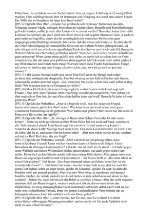 Pathetikus: „Je nachdem man die Sache nimmt. Eine zu magere Erklärung wird wenig Effekt
machen. Eine wohlbegründete aber ist ebensogut eine Nötigung wie sonst eine andere Macht.
Der Wille des so Beredeten ist dann kein freier mehr!“
[075,12] Spricht Max Olaf: „Freund, Sie greifen da sehr weit aus! Wenn man das alles
Nötigung nennen würde, wodurch Menschen auf andere Ideen, Begriffe und Entschließungen
gebracht werden, müßte ja auch aller Unterricht verbannt werden! Denn durch den Unterricht
kommen die Schüler, die doch auch mit einem freien Geist begabte Menschen sind, ja auch zu
ganz anderen Begriffen, durch die ihr ursprünglich rein sinnliches Wollen eine ganz
entgegengesetzte Richtung bekommt. Ich meine, daß das etwas sehr Gutes ist. So aber durch
die Unterrichtsnötigung der menschliche Geist erst zur wahren Freiheit gelangen kann, da
sehe ich gar nicht ein, wie da im eigentlichen Reich des Geistes eine belehrende Erklärung die
Willensfreiheit eines Menschen gefährden könnte! Seien Sie, mein lieber Freund, deshalb nur
ganz unbesorgt! Wenn daran etwas gefehlt sein sollte, so werde ich es schon dort vor Dem
verantworten, der mir dazu sein göttliches Wort gegeben hat! Ich werde mich selbst sogleich
ans Werk machen und werde mein treues Wortnetz unter diese Fische hineinsenken. Fange
ich etwas, so wird es gut sein. Fange ich aber nichts, nun, so wird es auch so gut sein
müssen.“
[075,13] Mit diesen Worten begibt sich unser Max Olaf unter die Menge und richtet
an diese eine wohlgesetzte Ansprache. Und bei zwanzig an der Zahl schließen sich ihm an,
während die andern murrend sagen: „No, wann mer hin wolln, werdn mer wohl selbst 'n Weg
findn! Wir brauchen kan extra Patzigmacher dobei!“
[075,14] Max Olaf kehrt mit seinem Fang sogleich zu den Seinen zurück und sagt voll
Freude: „Nun seht, liebe Freunde, mein Fischfang ist recht gut ausgefallen! Nun ziehen wir
aber sogleich zu Ihm hin, der uns allen allein helfen kann und wird! Denn dafür habe ich sein
göttliches Wort!“
[075,15] Spricht der Pathetikus: „Aber ich begreife nicht, was Sie, teuerster Freund,
immer von seinem ,göttlichen Wort‘ reden! Wie kann denn ein wenn schon auch ganz
vollendeter Menschengeist ein göttliches Wort haben und geben? Oder halten Sie ihn denn im
Ernst etwa für so eine Art Apollo?“
[075,16] Spricht Max Olaf: „Ja, ich sage es Ihnen ohne Scheu: Entweder Er oder sonst
keiner! – Seine an mich gerichteten großen Worte fielen bei mir nicht auf Sand, sondern in
alle Tiefe meines Lebens! Und dieses sagt mir nun stets: Er und sonst ewig keiner! –
Verstehst du diese Kraft? So fragt mich mein Herz. Und mein Geist antwortet: Ja, Herz! Den
du liebst, der ist es, und außer Ihm ist keiner mehr! – Aber nun nichts weiter davon, sondern
auf und zu Ihm! Heil dem, der mir folgt!“
[075,17] Spricht der Pathetikus schnell: „Muß wahrlich um Vergebung bitten, mein
sonst schätzbarer Freund! Unter solcher Annahme kann ich Ihnen nicht folgen! Einen
Menschen als alleinigen Gott ansehen!? Fürwahr, das ist mehr als zu stark! – Ich habe gegen
seine Weisheit und innere Willenskraft nichts einzuwenden, wie auch gegen seine Güte
nichts. Denn die Lerchenfelderin macht sich unter seiner Güte famos! Aber gegen seine von
Ihnen uns angezeigte Gottheit muß ich protestieren! – Im Moses heißt es: ,Du sollst allein an
einen Gott glauben!‘ Und ferner: ,Gott kann niemand sehen und leben, denn Gott ist ein
verzehrendes Feuer!‘ – Und hören Sie weiter, was der weise Jude Jesus, den Sie auch für
einen Gott halten, selbst an einer Stelle, glaube im Johannes, spricht. Er sagt: Es habe die
Gottheit wohl nie jemand gesehen. Aber wer sein Wort hörte, es annehmen und darnach
handeln möchte, der würde dadurch den Geist Gottes in sich aufnehmen und dieser in ihm
wohnen! – Sehen Sie, auch ich bin mit der Bibel so ziemlich vertraut. Aber das steht nirgends
darinnen, daß ein Menschengeist, wenn er auch aus Gott ist, darum auch schon das
allerhöchste, im ewig unzugänglichen Licht wohnende Gottwesen selbst wäre! Und da Sie,
mein sonst schätzbarster Freund, eben von jenem Lerchenfelderin-Verschönerer das zu
behaupten scheinen, kann ich wirklich nicht mit Ihnen gehen!“
[075,18] Spricht Max Olaf: „Lieber Freund, tun Sie nun, was Sie wollen! Sie haben
schon früher selbst gegen Nötigung protestiert, und so werde ich Sie auch fürderhin nicht
mehr zu was immer bereden.“
 