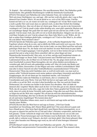 76. Kapitel – Der aufrichtige Stiefelputzer. Die unwillkommene Mierl. Des Pathetikus große
Seelenwäsche. Der gekränkte Hochmutsgeist verläßt die himmlische Gesellschaft.
[076,01] Tritt darauf zum Pathetikus der schon bekannte Franz, der weiland auf der
Welt sein treuer Stiefelputzer war, und sagt: „Mir san hier wohl alle gleich, aber i sog zu Ihne
dennoch Euer Gnaden: Hörn's, Sö san da akrad no so, wia's af der Welt woarn. Und das
kummt mir holt a so vor, als wann's nit recht war, verstängen's mi? Af der Welt woarn's freili
a recht a großer Herr und woarn dazu no sakrisch reich, zu dem Ihne freilich ihre Gnädige
z'meist verholfen hot. Aber mit oll dem ist's hietzt goar. Denn wir san do in der Geisterwelt,
verstängen's mi? Und do muaß a jeder schön demütig sein, sonst gibt's spanische Mucken und
an Luxemburger Spargl! Der guate Herr do mant's guat mit uns und hot uns a bißl a Licht
gmocht. Und do moan i holt, das soll'n wir nit so leicht abischlucken. Gängen's nur mit uns, es
wird Ihner Schaden nit sein! Und do schaun's her, Ihnre liebe Mierl is a do! Wißn's, die Sö
halt so neben Ihrer Gnädigen ghobt hobn, verstängen's mi!? Und wo Ihre Mierl is, do sollten
Sö a nit fehlen! Woas moanen's dazu?“
[076,02] Spricht der Pathetikus ganz indigniert: „O du verfluchte Hauptwäsche! Das
Fegefeuer scheint schon da zu sein, und so dürfte die Hölle auch nicht weit weg sein. Das ist
aber ja doch rein zum Teufels werden! Jetzt ist das Luder von einer Mierl auch hier und mein
gottseliges Weib dazu! No, die Sache wird sich machen! Ist mein Weib doch ein paar Jahrln
vor mir in die Ewigkeit gegangen. Und ich glaubte, weil sie in ihrer letzten Zeit gar so fromm
geseufzt hat und so selig in dem Herrn entschlief, daß sie schon längst auf einer
Himmelswolke herumschwebt! Aber nein, sie ist hier, und das noch hundertmal elender als
auf der Welt knapp vor ihrem Tode! Und jetzt kommt zum Überfluß auch noch mein
Ludersmensch hinzu, die ein Maul wie ein Schwert hat. Na, das ginge einem noch ab, mit so
einer Gesellschaft zu jenem Mann hinzugehen, der mir schon ehedem unzweideutig zu
verstehen gab, daß ich noch sehr gedemütigt werden soll! Aber ich rieche den Braten und
werde mich hüten, hinzuwallen vor den Magier und seine verklärte Lerchenfelderin! Muß
man aber in dieser Sauwelt mit allen Verdrießlichkeiten zusammenkommen! O Kruzifix
Donnerwetter! Wenn das nicht Fatalitäten sind, so weiß ich nicht mehr, was man noch so
nennen sollte! Vielleicht kommen noch meine anderen zeitweiligen Amoretteln und allerlei
Gruppierungen, die ich mit ihnen per Jux manchmal machte, zum Vorschein?“
[076,03] Solches redete der Pathetikus in sich hinein, aber es vernahmen die
Umstehenden auch seine Worte. Und sein Weib trat hervor und sagte sanft zu ihm: „Johann,
ich wußte es ja auf der Welt, wie dein Leben beschaffen war. Das war auch der Grund der
Disharmonie, die zwischen uns beiden in der letzten Zeit obwaltete. Aber ich habe dir
dennoch alles vergeben! Mache daher auch du hier vor Gott alles gut an mir, deinem irdischen
Weib, das dir aus purer Liebe alles, sogar die Liebe ihres Vaters geopfert hat! Fürchte mich
nicht, denn ich werde dir keine Vorwürfe mehr machen. Folge aber nun auch Dem, dem allein
zu folgen du auf der Welt stets vorgabst! Wie oft hast du mich des altaristokratischen
Hochmutes beschuldigt, aber hier im Reiche der Demütigung bist du hundertmal hochmütiger
als ich und meine Angehörigen! Wie kommt denn das?“
[076,04] Der Pathetikus Johann stutzt, murrt in sich hinein und sagt nichts auf diese
Anrede seines Weibes.
[076,05] Da tritt aber die Mierl hervor und sagt zu Emma: „I bitt Euer Gnodn
tausendmol um Verzeihung, doß i Ihnern Mann ghobt hon! I bin sonst alleweil a guats und
bravs Diandl gwest. Aber beim Sperl draußt hob i amol Ihnern Herrn kennengelernt, wo er
mir goar so zugsetzt hot und hot mir af Tod und Leben 's Heiraten versprochen; und do han i
holt gmoant, 's kinnt vielleicht do mögli sein! Aber der Sausakra hot mi von an Johr zum
andern bei der Nosen herumzogen und vom Heiraten woar ka Red mehr. Aber do hob i nix
gwußt, daß er verheirat woar! Schaun's, dos hob i erst hietzt ghört! Aber hietzt gfreuen's Ihne
a, wia i dem Sausakra mei Manung sogn werd; na, der sull af seine betrogne Annamierl
denken!“
[076,06] Darauf wendet sich die Mierl zum Pathetikus und spricht: „No, Sö Sakra von
an Wosserfiaker und pensionierter Fourierschütz oder wos Sö woarn! Was moanen's denn,
 