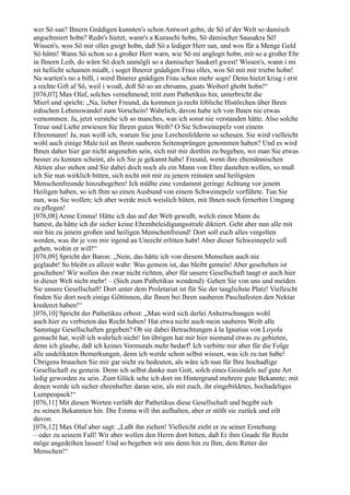 wer Sö san? Ihnern Gnädigen kunnten's schon Antwort gebn, de Sö af der Welt so damisch
angschmiert hobn? Redn's hietzt, wann's a Kuraschi hobn, Sö damischer Sausakra Sö!
Wissen's, wos Sö mir olles gsogt hobn, daß Sö a lediger Herr san, und wos für a Menge Geld
Sö hättn! Wann Sö schon so a großer Herr warn, wie Sö mi anglogn hobn, mit so a großer Ehr
in Ihnern Leib, do wärn Sö doch unmögli so a damischer Saukerl gwest! Wissen's, wann i mi
nit hellicht schamen miaßt, i soget Ihnerer gnädigen Frau olles, wos Sö mit mir triebn hobn!
Na warten's no a bißl, i werd Ihnerer gnädigen Frau schon mehr sogn! Denn hietzt kriag i erst
a rechte Gift af Sö, weil i woaß, doß Sö so an ehrsams, guats Weiberl ghobt hobn!“
[076,07] Max Olaf, solches vernehmend, tritt zum Pathetikus hin, unterbricht die
Mierl und spricht: „Na, lieber Freund, da kommen ja recht löbliche Histörchen über Ihren
irdischen Lebenswandel zum Vorschein! Wahrlich, davon habe ich von Ihnen nie etwas
vernommen. Ja, jetzt verstehe ich so manches, was ich sonst nie verstanden hätte. Also solche
Treue und Liebe erwiesen Sie Ihrem guten Weib? O Sie Schweinepelz von einem
Ehrenmann! Ja, nun weiß ich, warum Sie jene Lerchenfelderin so scheuen. Sie wird vielleicht
wohl auch einige Male teil an Ihren sauberen Seitensprüngen genommen haben? Und es wird
Ihnen daher hier gar nicht angenehm sein, sich mit mir dorthin zu begeben, wo man Sie etwas
besser zu kennen scheint, als ich Sie je gekannt habe! Freund, wenn ihre ehemännischen
Aktien also stehen und Sie dabei doch noch als ein Mann von Ehre dastehen wollen, so muß
ich Sie nun wirklich bitten, sich nicht mit mir zu jenem reinsten und heiligsten
Menschenfreunde hinzubegeben! Ich müßte eine verdammt geringe Achtung vor jenem
Heiligen haben, so ich Ihm so einen Ausbund von einem Schweinepelz vorführte. Tun Sie
nun, was Sie wollen; ich aber werde mich weislich hüten, mit Ihnen noch fernerhin Umgang
zu pflegen!
[076,08] Arme Emma! Hätte ich das auf der Welt gewußt, welch einen Mann du
hattest, da hätte ich dir sicher keine Ehrenbeleidigungsstrafe diktiert. Geht aber nun alle mit
mir hin zu jenem großen und heiligen Menschenfreund! Dort soll euch alles vergolten
werden, was ihr je von mir irgend an Unrecht erlitten habt! Aber dieser Schweinepelz soll
gehen, wohin er will!“
[076,09] Spricht der Baron: „Nein, das hätte ich von diesem Menschen auch nie
geglaubt! So bleibt es allzeit wahr: Was gemein ist, das bleibt gemein! Aber geschehen ist
geschehen! Wir wollen ihn zwar nicht richten, aber für unsere Gesellschaft taugt er auch hier
in dieser Welt nicht mehr! – (Sich zum Pathetikus wendend): Gehen Sie von uns und meiden
Sie unsere Gesellschaft! Dort unter dem Proletariat ist für Sie der tauglichste Platz! Vielleicht
finden Sie dort noch einige Göttinnen, die Ihnen bei Ihren sauberen Paschafesten den Nektar
kredenzt haben!“
[076,10] Spricht der Pathetikus erbost: „Man wird sich derlei Anherrschungen wohl
auch hier zu verbieten das Recht haben! Hat etwa nicht auch mein sauberes Weib alle
Samstage Gesellschaften gegeben? Ob sie dabei Betrachtungen á la Ignatius von Loyola
gemacht hat, weiß ich wahrlich nicht! Im übrigen hat mir hier niemand etwas zu gebieten,
denn ich glaube, daß ich keines Vormunds mehr bedarf! Ich verbitte mir aber für die Folge
alle undelikaten Bemerkungen, denn ich werde schon selbst wissen, was ich zu tun habe!
Übrigens brauchen Sie mir gar nicht zu bedeuten, als wäre ich nun für Ihre hochadlige
Gesellschaft zu gemein. Denn ich selbst danke nun Gott, solch eines Gesindels auf gute Art
ledig geworden zu sein. Zum Glück sehe ich dort im Hintergrund mehrere gute Bekannte; mit
denen werde ich sicher ehrenhafter daran sein, als mit euch, ihr eingebildetes, hochadeliges
Lumpenpack!“
[076,11] Mit diesen Worten verläßt der Pathetikus diese Gesellschaft und begibt sich
zu seinen Bekannten hin. Die Emma will ihn aufhalten, aber er stößt sie zurück und eilt
davon.
[076,12] Max Olaf aber sagt: „Laßt ihn ziehen! Vielleicht zieht er zu seiner Erstehung
– oder zu seinem Fall! Wir aber wollen den Herrn dort bitten, daß Er ihm Gnade für Recht
möge angedeihen lassen! Und so begeben wir uns denn hin zu Ihm, dem Retter der
Menschen!“
 