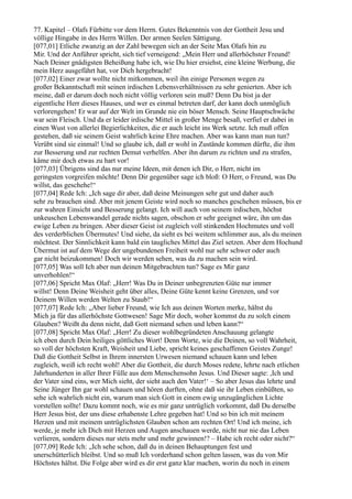 77. Kapitel – Olafs Fürbitte vor dem Herrn. Gutes Bekenntnis von der Gottheit Jesu und
völlige Hingabe in des Herrn Willen. Der armen Seelen Sättigung.
[077,01] Etliche zwanzig an der Zahl bewegen sich an der Seite Max Olafs hin zu
Mir. Und der Anführer spricht, sich tief verneigend: „Mein Herr und allerhöchster Freund!
Nach Deiner gnädigsten Beheißung habe ich, wie Du hier ersiehst, eine kleine Werbung, die
mein Herz ausgeführt hat, vor Dich hergebracht!
[077,02] Einer zwar wollte nicht mitkommen, weil ihn einige Personen wegen zu
großer Bekanntschaft mit seinen irdischen Lebensverhältnissen zu sehr genierten. Aber ich
meine, daß er darum doch noch nicht völlig verloren sein muß? Denn Du bist ja der
eigentliche Herr dieses Hauses, und wer es einmal betreten darf, der kann doch unmöglich
verlorengehen! Er war auf der Welt im Grunde nie ein böser Mensch. Seine Hauptschwäche
war sein Fleisch. Und da er leider irdische Mittel in großer Menge besaß, verfiel er dabei in
einen Wust von allerlei Begierlichkeiten, die er auch leicht ins Werk setzte. Ich muß offen
gestehen, daß sie seinem Geist wahrlich keine Ehre machen. Aber was kann man nun tun?
Verübt sind sie einmal! Und so glaube ich, daß er wohl in Zustände kommen dürfte, die ihm
zur Besserung und zur rechten Demut verhelfen. Aber ihn darum zu richten und zu strafen,
käme mir doch etwas zu hart vor!
[077,03] Übrigens sind das nur meine Ideen, mit denen ich Dir, o Herr, nicht im
geringsten vorgreifen möchte! Denn Dir gegenüber sage ich bloß: O Herr, o Freund, was Du
willst, das geschehe!“
[077,04] Rede Ich: „Ich sage dir aber, daß deine Meinungen sehr gut und daher auch
sehr zu brauchen sind. Aber mit jenem Geiste wird noch so manches geschehen müssen, bis er
zur wahren Einsicht und Besserung gelangt. Ich will auch von seinem irdischen, höchst
unkeuschen Lebenswandel gerade nichts sagen, obschon er sehr geeignet wäre, ihn um das
ewige Leben zu bringen. Aber dieser Geist ist zugleich voll stinkenden Hochmutes und voll
des verderblichen Übermutes! Und siehe, da sieht es bei weitem schlimmer aus, als du meinen
möchtest. Der Sinnlichkeit kann bald ein taugliches Mittel das Ziel setzen. Aber dem Hochund
Übermut ist auf dem Wege der ungebundenen Freiheit wohl nur sehr schwer oder auch
gar nicht beizukommen! Doch wir werden sehen, was da zu machen sein wird.
[077,05] Was soll Ich aber nun deinen Mitgebrachten tun? Sage es Mir ganz
unverhohlen!“
[077,06] Spricht Max Olaf: „Herr! Was Du in Deiner unbegrenzten Güte nur immer
willst! Denn Deine Weisheit geht über alles, Deine Güte kennt keine Grenzen, und vor
Deinem Willen werden Welten zu Staub!“
[077,07] Rede Ich: „Aber lieber Freund, wie Ich aus deinen Worten merke, hältst du
Mich ja für das allerhöchste Gottwesen! Sage Mir doch, woher kommst du zu solch einem
Glauben? Weißt du denn nicht, daß Gott niemand sehen und leben kann?“
[077,08] Spricht Max Olaf: „Herr! Zu dieser wohlbegründeten Anschauung gelangte
ich eben durch Dein heiliges göttliches Wort! Denn Worte, wie die Deinen, so voll Wahrheit,
so voll der höchsten Kraft, Weisheit und Liebe, spricht keines geschaffenen Geistes Zunge!
Daß die Gottheit Selbst in Ihrem innersten Urwesen niemand schauen kann und leben
zugleich, weiß ich recht wohl! Aber die Gottheit, die durch Moses redete, lehrte nach etlichen
Jahrhunderten in aller Ihrer Fülle aus dem Menschensohn Jesus. Und Dieser sagte: ,Ich und
der Vater sind eins, wer Mich sieht, der sieht auch den Vater!‘ – So aber Jesus das lehrte und
Seine Jünger Ihn gar wohl schauen und hören durften, ohne daß sie ihr Leben einbüßten, so
sehe ich wahrlich nicht ein, warum man sich Gott in einem ewig unzugänglichen Lichte
vorstellen sollte! Dazu kommt noch, wie es mir ganz untrüglich vorkommt, daß Du derselbe
Herr Jesus bist, der uns diese erhabenste Lehre gegeben hat! Und so bin ich mit meinem
Herzen und mit meinem untrüglichsten Glauben schon am rechten Ort! Und ich meine, ich
werde, je mehr ich Dich mit Herzen und Augen anschauen werde, nicht nur nie das Leben
verlieren, sondern dieses nur stets mehr und mehr gewinnen!? – Habe ich recht oder nicht?“
[077,09] Rede Ich: „Ich sehe schon, daß du in deinen Behauptungen fest und
unerschütterlich bleibst. Und so muß Ich vorderhand schon gelten lassen, was du von Mir
Höchstes hältst. Die Folge aber wird es dir erst ganz klar machen, worin du noch in einem
 