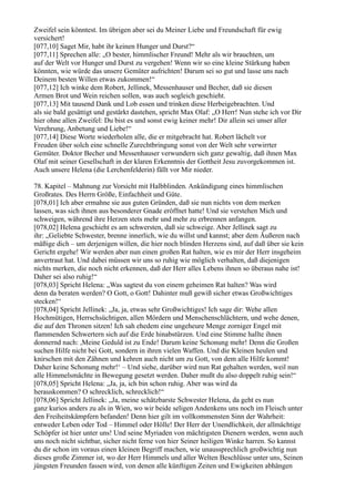 Zweifel sein könntest. Im übrigen aber sei du Meiner Liebe und Freundschaft für ewig
versichert!
[077,10] Saget Mir, habt ihr keinen Hunger und Durst?“
[077,11] Sprechen alle: „O bester, himmlischer Freund! Mehr als wir brauchten, um
auf der Welt vor Hunger und Durst zu vergehen! Wenn wir so eine kleine Stärkung haben
könnten, wie würde das unsere Gemüter aufrichten! Darum sei so gut und lasse uns nach
Deinem besten Willen etwas zukommen!“
[077,12] Ich winke dem Robert, Jellinek, Messenhauser und Becher, daß sie diesen
Armen Brot und Wein reichen sollen, was auch sogleich geschieht.
[077,13] Mit tausend Dank und Lob essen und trinken diese Herbeigebrachten. Und
als sie bald gesättigt und gestärkt dastehen, spricht Max Olaf: „O Herr! Nun stehe ich vor Dir
hier ohne allen Zweifel: Du bist es und sonst ewig keiner mehr! Dir allein sei unser aller
Verehrung, Anbetung und Liebe!“
[077,14] Diese Worte wiederholen alle, die er mitgebracht hat. Robert lächelt vor
Freuden über solch eine schnelle Zurechtbringung sonst von der Welt sehr verwirrter
Gemüter. Doktor Becher und Messenhauser verwundern sich ganz gewaltig, daß ihnen Max
Olaf mit seiner Gesellschaft in der klaren Erkenntnis der Gottheit Jesu zuvorgekommen ist.
Auch unsere Helena (die Lerchenfelderin) fällt vor Mir nieder.

78. Kapitel – Mahnung zur Vorsicht mit Halbblinden. Ankündigung eines himmlischen
Großrates. Des Herrn Größe, Einfachheit und Güte.
[078,01] Ich aber ermahne sie aus guten Gründen, daß sie nun nichts von dem merken
lassen, was sich ihnen aus besonderer Gnade eröffnet hatte! Und sie verstehen Mich und
schweigen, während ihre Herzen stets mehr und mehr zu erbrennen anfangen.
[078,02] Helena geschieht es am schwersten, daß sie schweige. Aber Jellinek sagt zu
ihr: „Geliebte Schwester, brenne innerlich, wie du willst und kannst; aber dem Äußeren nach
mäßige dich – um derjenigen willen, die hier noch blinden Herzens sind, auf daß über sie kein
Gericht ergehe! Wir werden aber nun einen großen Rat halten, wie es mir der Herr insgeheim
anvertraut hat. Und dabei müssen wir uns so ruhig wie möglich verhalten, daß diejenigen
nichts merken, die noch nicht erkennen, daß der Herr alles Lebens ihnen so überaus nahe ist!
Daher sei also ruhig!“
[078,03] Spricht Helena: „Was sagtest du von einem geheimen Rat halten? Was wird
denn da beraten werden? O Gott, o Gott! Dahinter muß gewiß sicher etwas Großwichtiges
stecken!“
[078,04] Spricht Jellinek: „Ja, ja, etwas sehr Großwichtiges! Ich sage dir: Wehe allen
Hochmütigen, Herrschsüchtigen, allen Mördern und Menschenschlächtern, und wehe denen,
die auf den Thronen sitzen! Ich sah ehedem eine ungeheure Menge zorniger Engel mit
flammenden Schwertern sich auf die Erde hinabstürzen. Und eine Stimme hallte ihnen
donnernd nach: ,Meine Geduld ist zu Ende! Darum keine Schonung mehr! Denn die Großen
suchen Hilfe nicht bei Gott, sondern in ihren vielen Waffen. Und die Kleinen heulen und
knirschen mit den Zähnen und kehren auch nicht um zu Gott, von dem alle Hilfe kommt!
Daher keine Schonung mehr!‘ – Und siehe, darüber wird nun Rat gehalten werden, weil nun
alle Himmelsmächte in Bewegung gesetzt werden. Daher mußt du also doppelt ruhig sein!“
[078,05] Spricht Helena: „Ja, ja, ich bin schon ruhig. Aber was wird da
herauskommen? O schrecklich, schrecklich!“
[078,06] Spricht Jellinek: „Ja, meine schätzbarste Schwester Helena, da geht es nun
ganz kurios anders zu als in Wien, wo wir beide seligen Andenkens uns noch im Fleisch unter
den Freiheitskämpfern befanden! Denn hier gilt im vollkommensten Sinn der Wahrheit:
entweder Leben oder Tod – Himmel oder Hölle! Der Herr der Unendlichkeit, der allmächtige
Schöpfer ist hier unter uns! Und seine Myriaden von mächtigsten Dienern werden, wenn auch
uns noch nicht sichtbar, sicher nicht ferne von hier Seiner heiligen Winke harren. So kannst
du dir schon im voraus einen kleinen Begriff machen, wie unaussprechlich großwichtig nun
dieses große Zimmer ist, wo der Herr Himmels und aller Welten Beschlüsse unter uns, Seinen
jüngsten Freunden fassen wird, von denen alle künftigen Zeiten und Ewigkeiten abhängen
 