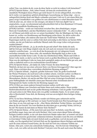 sollen! Nun, was denkst du dir, wenn du diese Sache so recht im wahren Licht betrachtest?“
[078,07] Spricht Helena: „Sieh, lieber Freund, ich kann die erschreckliche und
unendliche Wichtigkeit dieses Platzes gar nicht fassen! Es ist mir unbegreiflich, wie in Ihm –
da Er nichts von irgendeiner göttlich-allmächtigen Auszeichnung zur Schau trägt – eine so
unbegreiflich höchste Kraft und Macht vorhanden sein kann! Und wie Er mit einem Blick die
ganze ewige Unendlichkeit vom größten bis zum allerkleinsten so scharf übersehen kann? Er
steht da unter uns, als wären wir die einzigen, mit denen Er Sich nun abgibt! Gar so
anspruchslos, so gut, zuvorkommend und unbeschreiblich lieb ist Sein Benehmen! O Freund,
welch eine unendliche Herablassung ist das!
[078,08] Und höre – welch ein Unterschied zwischen Ihm, dem allmächtigen, ewigen
Herrn der Unendlichkeit, und den Machthabern unserer stinkenden Erde! – Er, alles in allem,
ist voll Demut und erhöht sich nie vor seinen Geschöpfen! Aber die Mächtigen der Erde, du
kennst sie, wollen von Herablassung und Demütigung nichts hören. Sie allein wollen alles
sein und alles haben; alle anderen aber kann der Teufel holen! Wahrlich, bei solchen
Regierungen muß die sonst so schöne Erde doch notwendig in aller Kürze zur barsten Hölle
werden, aus der am Ende kein sterblicher Mensch mehr fürs ewige Leben wird gewonnen
werden können!“
[078,09] Spricht Jellinek: „Ja, ja, da urteilst du gut und scharf! Aber denke dir auch,
daß bei Gott gar viele Dinge möglich sind, die sich auch ein weisester Geist nimmer als
möglich vorstellen kann – so wirst du all das Kommende mit viel ruhigerem Gemüt
anzusehen imstande sein. Denn siehe, alle unendliche Machtgröße liegt ja eben in der
unermeßlichen Größe Seiner Liebe. So aber des Allerhöchsten Höhe, Macht und Größe in
Seiner Liebe steckt, so darf es uns bei Seinen noch so großen Beschlüssen ja nicht bangen.
Denn was die mächtigste Liebe tut, kann doch unmöglich anders als nur höchst gut sein, und
sollte es äußerlich noch so ein erschreckliches Gesicht haben.“
[078,10] Spricht Helena: „Ich danke dir, lieber Freund, für deine Belehrung!
Wahrlich, du hast mir nun einen schweren Stein vom Herzen hinweggewälzt! Aber sage mir
noch: Wann wird denn diese vorerwähnte allerhöchste Beratung anfangen?“
[078,11] Spricht Jellinek: „Sogleich, geliebte Schwester! Sieh, die große Gesellschaft
der Wiener Proletarier, die noch kein Licht zu haben scheint, wird dort soeben von Blum in
ein Seitengemach zu treten beschieden. Nur die vierundzwanzig Tänzerinnen, Blum,
Messenhauser, Becher, ich und du und Max Olaf mit seiner Zwanziger-Gesellschaft, wie auch
jener Halbengländer mit ebenfalls einem paar Dutzend echter Aristokraten dort im
Hintergrund des Saales werden bei der Beratung zugegen sein.
[078,12] Dort aus einem anderen Gemach kommen soeben zwölf sehr weise
aussehende Männer zum Vorschein und hinter ihnen noch sieben andere. Diese werden
höchstwahrscheinlich auch an der großen Beratung teilnehmen. Und ein großer Tisch befindet
sich auch schon in der Mitte dieses stets wie größer werdenden Saales. Es ist somit schon
alles in Bereitschaft. Freue dich, die Beratung wird nun unverzüglich ihren heiligen Anfang
nehmen!“
[078,13] Auf diese Belehrung Jellineks wendet sich Helena ganz zerknirscht und bis
zum Boden gebeugt zu Mir und kann vor lauter Furcht beinahe kein Wort herausbringen. Ich
aber fasse sie am Arm und sage zu ihr: „Aber Meine allerliebste Tochter Helena, was machst
denn du für ein Gesicht? Vor wem fürchtest du dich denn gar so gewaltig? Schau, Ich bin ja
bei dir! Wie kannst du dich denn an Meiner Seite fürchten?“
[078,14] Spricht Helena: „O Du mein Gott und mein Herr! Ja freilich, wenn Du mir
gut bleiben magst, kann man sich nicht fürchten! Aber wenn einem darauf Deine alleinige,
heiligste Gottheit einfällt, zu der sich denn doch kein Sünder nahen darf, so kommt's mir doch
vor, daß Du unsereins geschwinde verdammen könntest, besonders wenn Du etwa ein bißchen
in Zorn kämst! Früher habe ich mich freilich nicht so gefürchtet, weil ich da noch nicht
wußte, wer Du eigentlich bist! Ich hielt Dich nur für irgendeinen älteren Heiligen und dadurch
auch für einen intimen Freund Gottes, der für mich bei Gott eine wirksame Vorbitte tun
könnte. Aber jetzt, welch eine schreckliche Enttäuschung – bist Du Gott der Allmächtige! – O
weh, o weh, wer sollte sich da nicht fürchten? Und jetzt wirst Du auch noch einen Rat halten,
 