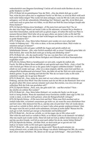 wahrscheinlich zum Jüngsten Gerichtstag! Und da soll ich mich nicht fürchten als eine so
große Sünderin vor Dir?“
[078,15] Rede Ich im gutmütigsten Tone der Welt: „Also das drückt dich gar so sehr!
Nun, wenn du jetzt schon eine so ungeheure Furcht vor Mir hast, so wirst du Mich wohl auch
nicht mehr lieben mögen? Was werde Ich denn anfangen, wenn du Mir die Liebe etwa darum
aufsagtest, weil Ich der schreckliche Allmächtige bin? Helenerl, sage Mir, ob du Mich jetzt
wohl auch noch so gerne hast wie früher, wo du Mich nur bloß für einen heiligen Joseph oder
Petrus hieltest?“
[078,16] Spricht Helena etwas beruhigter: „O Du mein Gott und mein Herr! Na, ist
das aber eine Frage! Wenn's auf meine Liebe zu Dir ankommt, so kannst Du ja ohnehin in
mein Herz hineinsehen, und da muß sich's ja gleich zeigen, ob neben Dir noch wer Platz in
meinem Herzen hätte! Dich liebe ich ja nur ganz allein, um meine Liebe zu Dir darf Dir
darum wohl nie bange sein. Aber mir darf wohl bangen um Deine Liebe zu mir, wo ich eine
so große Sünderin bin!“
[078,17] Rede Ich: „Nun, Mein liebes Helenerl, jetzt werden wir zwei schon bald
wieder in Ordnung sein! – Wie wäre es denn, so du nun probieren tätest, Mich wieder zu
umarmen und gar zu küssen?“
[078,18] Helena reibt sich ganz verblüfft die Augen und spricht endlich mit
liebebebender Stimme: „Hm, wäre freilich unendlich süß, so etwas! Unendlich gerne hätte ich
Dich freilich, aber wenn Du doch nicht gar so heilig und allmächtig wärst!“
[078,19] Rede Ich: „Ah, das macht nichts! Tue nur, was dein Herz will, und du wirst
dich gleich überzeugen, daß dir Meine Heiligkeit und Allmacht nicht dein Nasenspitzchen
wegbeißen wird!“
[078,20] Als Helena Mich so herablassend vor sich sieht, vergeht ihr endlich alle
Furcht. Sie fällt an Meine Brust und küßt sie und spricht nach einer Weile: „Gott, o Gott! Da
wär's freilich gut! Wenn ich nur so die ganze liebe Ewigkeit verbleiben könnte!“ Endlich
erhebt sie sich wieder und sagt: „Aber ist es denn möglich, daß Du, mein Gott und Herr, so
unbegreiflich herablassend sein kannst? Nein, das hätte ich auf der Welt mir nicht einmal zu
denken getraut. So gut, demütig und lieb bist Du! Wer da vor lauter Liebe zu Dir nicht
ordentlich vergeht, der ist gar kein Mensch!“
[078,21] Rede Ich: „Nun, siehst du, jetzt sind wir zwei schon wieder in der schönsten
Ordnung, und das freut Mich! Nun aber komme auch du mit Mir an den Ratstisch! Dort wirst
du gleich neben Mir sitzen und uns mitunter auch einen Rat erteilen, was etwa mit der gar
schlechten Welt der Erde nun geschehen soll?“
[078,22] Spricht Helena: „Nein, nein, das geht nicht! Ich – und Rat erteilen!? Nein –
das möchte ein schöner Rat werden!“
[078,23] Rede Ich: „Nun, Mein liebes Helenerl, wir werden die Sache von dir ja gar
nicht so streng fordern. Wenn dir manchmal etwas Gescheites einfällt, dann sage es Mir. Ich
werde es dann, so du dir's nicht getraust, schon der Ratsgesellschaft vortragen.“
[078,24] Spricht Helena: „O Du mein Gott und Herr! Wenn man Dich anschaut und so
einfach reden hört, so kommt's unsereinem gar nicht vor, als wenn Du unser allerliebster Herr
und Gott wärst. Aber dennoch bist Du es, und das sehe ich jetzt klar! Aber ich werde darum
jetzt auch so verliebt in Dich, daß ich vor lauter Liebe schon gerade zerplatzen könnte! Aber
für ungut wirst Du mir's ja doch nicht aufnehmen, ich kann ja nichts dafür! Warum bist Du
auch gar so lieb, herzlich gut und gar so bescheiden und herablassend?“
[078,25] Rede Ich: „Sei du nur verliebt, so viel du magst, das ist Mir schon recht!
Aber wärst du auch noch so verliebt in Mich, so ist Meine Liebe zu dir dennoch viel stärker!
Aber das macht auch wieder nichts. Denn Ich muß als Gott ja stärker lieben können als du –
und das aus dem Grunde, weil Ich ja sonst auch stärker bin als du, meine liebste Helena!“
[078,26] Spricht die Helena: „Ich bitte Dich, sei doch nicht gar so gut mit mir! Ich
muß ja vor lauter Liebe zu Dir noch ganz zugrunde gehen!“
[078,27] Rede Ich: „Oh, sorge dich nur darum nicht! Wenn du auch mitunter ein
wenig schwach wirst, so habe Ich ja eine Menge von allerlei Stärkungen bei Mir, die werden
dich schon wieder aufrichten. Oh, darum sei dir nur gar nicht bange! – Aber jetzt heißt es,
 