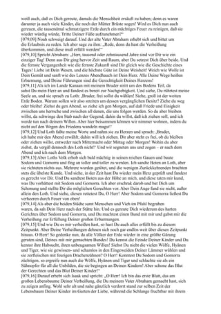 weiß auch, daß es Dich gereute, damals die Menschheit ersäuft zu haben; denn es waren
darunter ja auch viele Kinder, die noch der Mütter Brüste sogen! Wird es Dich nun auch
gereuen, die tausendmal schmutzigere Erde durch ein mächtiges Feuer zu reinigen, daß sie
wieder würdig würde, Tritte Deiner Füße aufzunehmen?“
[079,09] Noah schweigt darauf. Und der alte Vater Abraham erhebt sich und bittet um
die Erlaubnis zu reden. Ich aber sage zu ihm: „Rede, denn du hast die Verheißung
überkommen, und diese muß erfüllt werden!“
[079,10] Spricht Abraham: „Herr, tausend oder zehntausend Jahre sind vor Dir wie ein
einziger Tag! Denn aus Dir ging hervor Zeit und Raum, aber Du setzest Dich über beide. Und
die fernste Vergangenheit wie die fernste Zukunft sind Dir gleich wie die Geschichte eines
Tages! Liebe ist Dein Wesen, und die höchste Güte ist Deine Weisheit! Weich wie Wolle ist
Dein Gemüt und sanft wie des Lenzes Abendhauch ist Dein Herz. Alle Deine Wege heißen
Erbarmung, und Deine Führungen sind die Gerechtigkeit Deines Herzens!
[079,11] Als ich im Lande Kanaan mit meinem Bruder stritt um des Bodens Teil, da
sahst Du mein Herz an und fandest es bereit zur Nachgiebigkeit. Und siehe, Du rührtest meine
Seele an, und sie sprach zu Loth: ,Bruder, frei sollst du wählen! Siehe, groß ist der weiten
Erde Boden. Warum sollen wir also streiten um dessen vergänglichen Besitz? Ziehe du weg
oder bleibe! Ziehst du gen Abend, so ziehe ich gen Morgen, auf daß Friede und Einigkeit
zwischen uns herrsche und zwischen all denen, die uns folgen werden. So du aber bleiben
willst, da schwinge den Stab nach der Gegend, dahin du willst, daß ich ziehen soll, und ich
werde tun nach deinem Willen. Aber hier beisammen können wir nimmer wohnen, indem du
nicht auf den Wegen des Friedens wandeln magst!‘
[079,12] Und Loth faßte meine Worte und nahm sie zu Herzen und sprach: ,Bruder,
ich habe mir den Abend erwählt; dahin will ich ziehen. Dir aber steht es frei, ob du bleiben
oder ziehen willst, entweder nach Mitternacht oder Mittag oder Morgen! Wohin du aber
ziehst, da vergiß dennoch des Loth nicht!‘ Und wir segneten uns und zogen – er nach dem
Abend und ich nach dem Morgen.
[079,13] Aber Loths Volk erhob sich bald mächtig in seinen reichen Gauen und baute
Sodom und Gomorra und fing an toller und toller zu werden. Ich sandte Boten an Loth, aber
sie richteten nichts aus. Mehrere wurden getötet, und die wenigen Zurückkehrenden brachten
stets die übelste Kunde. Und siehe, in der Zeit hast Du wieder mein Herz geprüft und fandest
es gerecht vor Dir. Und Du sandtest Boten aus der Höhe an mich, und diese taten mir kund,
was Du vorhättest mit Sodom und Gomorra. Ich aber erschrak darob und bat Dich um
Schonung und stellte Dir die möglichen Gerechten vor. Aber Dein Auge fand sie nicht, außer
allein den Loth. Und siehe, diesen rettetest Du, O Herr! Aber Sodom und Gomorra ließest Du
verheeren durch Feuer von oben!
[079,14] Als aber die beiden Städte samt Menschen und Vieh im Pfuhl begraben
waren, da sah Dein Herz nach der Stätte hin. Und es gereute Dich wiederum des harten
Gerichtes über Sodom und Gomorra, und Du machtest einen Bund mit mir und gabst mir die
Verheißung zur Erfüllung Deiner großen Erbarmungen.
[079,15] Und wie Du es mir verheißen hast, so hast Du auch alles erfüllt bis zu diesem
Zeitpunkt. Aber Deine Verheißungen dehnen sich noch gar endlos weit über diesen Zeitpunkt
hinaus. O Herr! So gedenke nun, da alle Völker der Erde wieder in eine größte Gärung
geraten sind, Deines mit mir gemachten Bundes! Du kennst die Feinde Deiner Kinder und Du
kennst ihre Habsucht, ihren unbeugsamen Willen! Siehst Du nicht die vielen Wölfe, Hyänen
und Tiger, wie sie gewissen- und schamlos in den Eingeweiden Deiner Lämmer wühlen und
sie zerfleischen mit feurigen Drachenzähnen? O Herr! Konntest Du Sodom und Gomorra
züchtigen, so ergreife nun auch die Wölfe, Hyänen und Tiger und schlachte sie als ein
Sühnopfer für all die Unbilden, die sie begingen an Deinen Kindern! Aber schone das Blut
der Gerechten und das Blut Deiner Kinder!“
[079,16] Darauf erhebt sich Isaak und spricht: „O Herr! Ich bin das erste Blatt, das am
großen Lebensbaume Deiner Verheißung, die Du meinem Vater Abraham gemacht hast, sich
zu zeigen anfing. Wohl sehr alt und nahe gänzlich verdorrt stand zur selben Zeit der
Lebensbaum Deiner Kinder im Garten der Liebe, während die Schlange fruchtbar mit ihrem
 