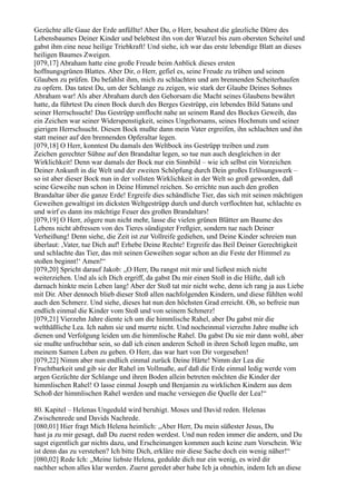 Gezüchte alle Gaue der Erde anfüllte! Aber Du, o Herr, besahest die gänzliche Dürre des
Lebensbaumes Deiner Kinder und belebtest ihn von der Wurzel bis zum obersten Scheitel und
gabst ihm eine neue heilige Triebkraft! Und siehe, ich war das erste lebendige Blatt an dieses
heiligen Baumes Zweigen.
[079,17] Abraham hatte eine große Freude beim Anblick dieses ersten
hoffnungsgrünen Blattes. Aber Dir, o Herr, gefiel es, seine Freude zu trüben und seinen
Glauben zu prüfen. Du befahlst ihm, mich zu schlachten und am brennenden Scheiterhaufen
zu opfern. Das tatest Du, um der Schlange zu zeigen, wie stark der Glaube Deines Sohnes
Abraham war! Als aber Abraham durch den Gehorsam die Macht seines Glaubens bewährt
hatte, da führtest Du einen Bock durch des Berges Gestrüpp, ein lebendes Bild Satans und
seiner Herrschsucht! Das Gestrüpp umflocht nahe an seinem Rand des Bockes Geweih, das
ein Zeichen war seiner Widerspenstigkeit, seines Ungehorsams, seines Hochmuts und seiner
gierigen Herrschsucht. Diesen Bock mußte dann mein Vater ergreifen, ihn schlachten und ihn
statt meiner auf den brennenden Opferaltar legen.
[079,18] O Herr, konntest Du damals den Weltbock ins Gestrüpp treiben und zum
Zeichen gerechter Sühne auf den Brandaltar legen, so tue nun auch desgleichen in der
Wirklichkeit! Denn war damals der Bock nur ein Sinnbild – wie ich selbst ein Vorzeichen
Deiner Ankunft in die Welt und der zweiten Schöpfung durch Dein großes Erlösungswerk –
so ist aber dieser Bock nun in der vollsten Wirklichkeit in der Welt so groß geworden, daß
seine Geweihe nun schon in Deine Himmel reichen. So errichte nun auch den großen
Brandaltar über die ganze Erde! Ergreife dies schändliche Tier, das sich mit seinen mächtigen
Geweihen gewaltigst im dicksten Weltgestrüpp durch und durch verflochten hat, schlachte es
und wirf es dann ins mächtige Feuer des großen Brandaltars!
[079,19] O Herr, zögere nun nicht mehr, lasse die vielen grünen Blätter am Baume des
Lebens nicht abfressen von des Tieres sündigster Freßgier, sondern tue nach Deiner
Verheißung! Denn siehe, die Zeit ist zur Vollreife gediehen, und Deine Kinder schreien nun
überlaut: ,Vater, tue Dich auf! Erhebe Deine Rechte! Ergreife das Beil Deiner Gerechtigkeit
und schlachte das Tier, das mit seinen Geweihen sogar schon an die Feste der Himmel zu
stoßen beginnt!‘ Amen!“
[079,20] Spricht darauf Jakob: „O Herr, Du rangst mit mir und ließest mich nicht
weiterziehen. Und als ich Dich ergriff, da gabst Du mir einen Stoß in die Hüfte, daß ich
darnach hinkte mein Leben lang! Aber der Stoß tat mir nicht wehe, denn ich rang ja aus Liebe
mit Dir. Aber dennoch blieb dieser Stoß allen nachfolgenden Kindern, und diese fühlten wohl
auch den Schmerz. Und siehe, dieses hat nun den höchsten Grad erreicht. Oh, so befreie nun
endlich einmal die Kinder vom Stoß und von seinem Schmerz!
[079,21] Vierzehn Jahre diente ich um die himmlische Rahel, aber Du gabst mir die
welthäßliche Lea. Ich nahm sie und murrte nicht. Und nocheinmal vierzehn Jahre mußte ich
dienen und Verfolgung leiden um die himmlische Rahel. Da gabst Du sie mir dann wohl, aber
sie mußte unfruchtbar sein, so daß ich einen anderen Schoß in ihren Schoß legen mußte, um
meinem Samen Leben zu geben. O Herr, das war hart von Dir vorgesehen!
[079,22] Nimm aber nun endlich einmal zurück Deine Härte! Nimm der Lea die
Fruchtbarkeit und gib sie der Rahel im Vollmaße, auf daß die Erde einmal ledig werde vom
argen Gezüchte der Schlange und ihren Boden allein betreten möchten die Kinder der
himmlischen Rahel! O lasse einmal Joseph und Benjamin zu wirklichen Kindern aus dem
Schoß der himmlischen Rahel werden und mache versiegen die Quelle der Lea!“

80. Kapitel – Helenas Ungeduld wird beruhigt. Moses und David reden. Helenas
Zwischenrede und Davids Nachrede.
[080,01] Hier fragt Mich Helena heimlich: „Aber Herr, Du mein süßester Jesus, Du
hast ja zu mir gesagt, daß Du zuerst reden werdest. Und nun reden immer die andern, und Du
sagst eigentlich gar nichts dazu, und Erscheinungen kommen auch keine zum Vorschein. Wie
ist denn das zu verstehen? Ich bitte Dich, erkläre mir diese Sache doch ein wenig näher!“
[080,02] Rede Ich: „Meine liebste Helena, gedulde dich nur ein wenig, es wird dir
nachher schon alles klar werden. Zuerst geredet aber habe Ich ja ohnehin, indem Ich an diese
 