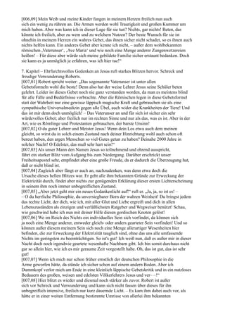 [006,09] Mein Weib und meine Kinder fangen in meinem Herzen freilich nun auch
sich ein wenig zu rühren an. Die Armen werden wohl Traurigkeit und großen Kummer um
mich haben. Aber was kann ich in dieser Lage für sie tun? Nichts, gar nichts! Beten, das
könnte ich freilich, aber zu wem und zu welchem Nutzen? Der beste Wunsch für sie ist
ohnehin in meinem Herzen ein wahres Gebet, das ihnen sicher nicht schadet, so es ihnen auch
nichts helfen kann. Ein anderes Gebet aber kenne ich nicht, – außer dem wohlbekannten
römischen ,Vaterunser‘, ‚Ave Maria‘ und wie noch eine Menge anderer Zungenwetzereien
heißen! – Für diese aber würde sich meine gebildete Familie sicher erstaunt bedanken. Doch
sie kann es ja unmöglich je erfahren, was ich hier tue!“

7. Kapitel – Ehrfurchtsvolles Gedenken an Jesus ruft starkes Blitzen hervor. Schreck und
freudige Verwunderung Roberts.
[007,01] Robert spricht weiter: „Das sogenannte Vaterunser ist unter allen
Gebetsformeln wohl die beste! Denn also hat der weise Lehrer Jesus seine Schüler beten
gelehrt. Leider ist dieses Gebet noch nie ganz verstanden worden, da man es meistens blind
für alle Fälle und Bedürfnisse vorbrachte. Aber die Römischen legen in diese Gebetsformel
statt der Wahrheit nur eine gewisse läppisch magische Kraft und gebrauchen sie als eine
sympathische Universalmedizin gegen alle Übel, auch wider die Krankheiten der Tiere! Und
das ist mir denn doch unmöglich! – Das Vaterunser an und für sich ist sicher ein sehr
würdevolles Gebet; aber freilich nur im rechten Sinne und nur als das, was es ist. Aber in der
Art, wie es Römlinge und Protestanten gebrauchen, der barste Unsinn!
[007,02] O du guter Lehrer und Meister Jesus! Wenn dein Los etwa auch dem meinen
gleicht, so wirst du in solch einem Zustand nach deiner Hinrichtung wohl auch schon oft
bereut haben, den argen Menschen so viel Gutes getan zu haben? Beinahe 2000 Jahre in
solcher Nacht! O Edelster, das muß sehr hart sein!“
[007,03] Als unser Mann den Namen Jesus so teilnehmend und ehrend ausspricht,
fährt ein starker Blitz vom Aufgang bis zum Niedergang. Darüber erschrickt unser
Freiheitsapostel sehr, empfindet aber eine große Freude, da er dadurch die Überzeugung hat,
daß er nicht blind ist.
[007,04] Zugleich aber fängt er auch an, nachzudenken, was denn etwa doch die
Ursache dieses hellen Blitzes war. Er geht alle ihm bekannten Gründe zur Erweckung der
Elektrizität durch, findet aber nichts zur genügenden Erklärung dieser ersten Lichterscheinung
in seinem ihm noch immer unbegreiflichen Zustand.
[007,05] „Aber jetzt geht mir ein neues Gedankenlicht auf!“ ruft er. „Ja, ja, so ist es! –
– O du herrliche Philosophie, du unversiegbarer Born der wahren Weisheit! Du bringst jedem
das rechte Licht, der dich, wie ich, mit aller Glut und Liebe ergreift und dich in allen
Lebenszuständen als einzigen und verläßlichsten Ratgeber und Wegweiser benützt! Schau,
wie geschwind habe ich nun mit deiner Hilfe diesen gordischen Knoten gelöst!
[007,06] Wo im Reich des Nichts ein individuelles Sein sich vorfindet, da können sich
ja noch eine Menge anderer, entweder gleich- oder anders gearteter Sein vorfinden! Und so
können außer diesem meinem Sein sich noch eine Menge allerartiger Wesenheiten hier
befinden, die zur Erweckung der Elektrizität tauglich sind, ohne das uns alle umfassende
Nichts im geringsten zu beeinträchtigen. So ist's gut! Ich weiß nun, daß es außer mir in dieser
Nacht doch noch irgendwie geartete wesenhafte Nachbarn gibt. Ich bin somit durchaus nicht
gar so allein hier, wie ich es mir geraume Zeit vorgestellt habe. Oh, das ist gut, das ist sehr
gut!
[007,07] Wenn ich mich nur schon früher ernstlich der deutschen Philosophie in die
Arme geworfen hätte, da stünde ich sicher schon auf einem andern Boden. Aber ich
Dummkopf verlor mich am Ende in eine kleinlich läppische Gebetskritik und in ein nutzloses
Bedauern des großen, weisen und edelsten Völkerlehrers Jesus und ver– –!“
[007,08] Hier blitzt es wieder und diesmal noch stärker als zuvor. Robert ist außer
sich vor Schreck und Verwunderung und kann sich nicht fassen über dieses für ihn
unbegreiflich intensive, freilich nur kurz dauernde Licht. – Es kam ihm dabei auch vor, als
hätte er in einer weiten Entfernung bestimmte Umrisse von allerlei ihm bekannten
 