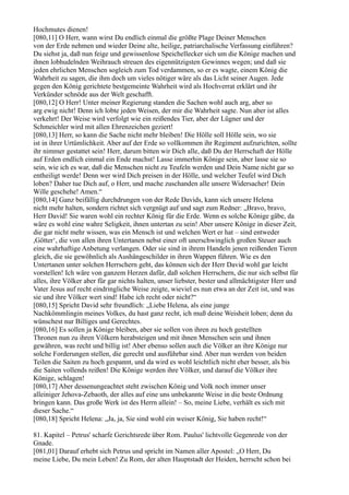 Hochmutes dienen!
[080,11] O Herr, wann wirst Du endlich einmal die größte Plage Deiner Menschen
von der Erde nehmen und wieder Deine alte, heilige, patriarchalische Verfassung einführen?
Du siehst ja, daß nun feige und gewissenlose Speichellecker sich um die Könige machen und
ihnen lobhudelnden Weihrauch streuen des eigennützigsten Gewinnes wegen; und daß sie
jeden ehrlichen Menschen sogleich zum Tod verdammen, so er es wagte, einem König die
Wahrheit zu sagen, die ihm doch um vieles nötiger wäre als das Licht seiner Augen. Jede
gegen den König gerichtete bestgemeinte Wahrheit wird als Hochverrat erklärt und ihr
Verkünder schnöde aus der Welt geschafft.
[080,12] O Herr! Unter meiner Regierung standen die Sachen wohl auch arg, aber so
arg ewig nicht! Denn ich lobte jeden Weisen, der mir die Wahrheit sagte. Nun aber ist alles
verkehrt! Der Weise wird verfolgt wie ein reißendes Tier, aber der Lügner und der
Schmeichler wird mit allen Ehrenzeichen geziert!
[080,13] Herr, so kann die Sache nicht mehr bleiben! Die Hölle soll Hölle sein, wo sie
ist in ihrer Urtümlichkeit. Aber auf der Erde so vollkommen ihr Regiment aufzurichten, sollte
ihr nimmer gestattet sein! Herr, darum bitten wir Dich alle, daß Du der Herrschaft der Hölle
auf Erden endlich einmal ein Ende machst! Lasse immerhin Könige sein, aber lasse sie so
sein, wie ich es war, daß die Menschen nicht zu Teufeln werden und Dein Name nicht gar so
entheiligt werde! Denn wer wird Dich preisen in der Hölle, und welcher Teufel wird Dich
loben? Daher tue Dich auf, o Herr, und mache zuschanden alle unsere Widersacher! Dein
Wille geschehe! Amen.“
[080,14] Ganz beifällig durchdrungen von der Rede Davids, kann sich unsere Helena
nicht mehr halten, sondern richtet sich vergnügt auf und sagt zum Redner: „Bravo, bravo,
Herr David! Sie waren wohl ein rechter König für die Erde. Wenn es solche Könige gäbe, da
wäre es wohl eine wahre Seligkeit, ihnen untertan zu sein! Aber unsere Könige in dieser Zeit,
die gar nicht mehr wissen, was ein Mensch ist und welchen Wert er hat – sind entweder
,Götter‘, die von allen ihren Untertanen nebst einer oft unerschwinglich großen Steuer auch
eine wahrhaftige Anbetung verlangen. Oder sie sind in ihrem Handeln jenen reißenden Tieren
gleich, die sie gewöhnlich als Aushängeschilder in ihren Wappen führen. Wie es den
Untertanen unter solchen Herrschern geht, das können sich der Herr David wohl gar leicht
vorstellen! Ich wäre von ganzem Herzen dafür, daß solchen Herrschern, die nur sich selbst für
alles, ihre Völker aber für gar nichts halten, unser liebster, bester und allmächtigster Herr und
Vater Jesus auf recht eindringliche Weise zeigte, wieviel es nun etwa an der Zeit ist, und was
sie und ihre Völker wert sind! Habe ich recht oder nicht?“
[080,15] Spricht David sehr freundlich: „Liebe Helena, als eine junge
Nachkömmlingin meines Volkes, du hast ganz recht, ich muß deine Weisheit loben; denn du
wünschest nur Billiges und Gerechtes.
[080,16] Es sollen ja Könige bleiben, aber sie sollen von ihren zu hoch gestellten
Thronen nun zu ihren Völkern herabsteigen und mit ihnen Menschen sein und ihnen
gewähren, was recht und billig ist! Aber ebenso sollen auch die Völker an ihre Könige nur
solche Forderungen stellen, die gerecht und ausführbar sind. Aber nun werden von beiden
Teilen die Saiten zu hoch gespannt, und da wird es wohl leichtlich nicht eher besser, als bis
die Saiten vollends reißen! Die Könige werden ihre Völker, und darauf die Völker ihre
Könige, schlagen!
[080,17] Aber dessenungeachtet steht zwischen König und Volk noch immer unser
alleiniger Jehova-Zebaoth, der alles auf eine uns unbekannte Weise in die beste Ordnung
bringen kann. Das große Werk ist des Herrn allein! – So, meine Liebe, verhält es sich mit
dieser Sache.“
[080,18] Spricht Helena: „Ja, ja, Sie sind wohl ein weiser König, Sie haben recht!“

81. Kapitel – Petrus' scharfe Gerichtsrede über Rom. Paulus' lichtvolle Gegenrede von der
Gnade.
[081,01] Darauf erhebt sich Petrus und spricht im Namen aller Apostel: „O Herr, Du
meine Liebe, Du mein Leben! Zu Rom, der alten Hauptstadt der Heiden, herrscht schon bei
 