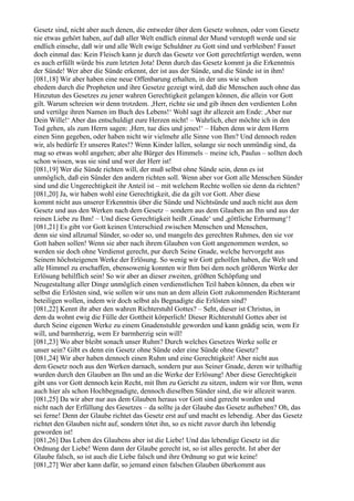 Gesetz sind, nicht aber auch denen, die entweder über dem Gesetz wohnen, oder vom Gesetz
nie etwas gehört haben, auf daß aller Welt endlich einmal der Mund verstopft werde und sie
endlich einsehe, daß wir und alle Welt ewige Schuldner zu Gott sind und verbleiben! Fasset
doch einmal das: Kein Fleisch kann je durch das Gesetz vor Gott gerechtfertigt werden, wenn
es auch erfüllt würde bis zum letzten Jota! Denn durch das Gesetz kommt ja die Erkenntnis
der Sünde! Wer aber die Sünde erkennt, der ist aus der Sünde, und die Sünde ist in ihm!
[081,18] Wir aber haben eine neue Offenbarung erhalten, in der uns wie schon
ehedem durch die Propheten und ihre Gesetze gezeigt wird, daß die Menschen auch ohne das
Hinzutun des Gesetzes zu jener wahren Gerechtigkeit gelangen können, die allein vor Gott
gilt. Warum schreien wir denn trotzdem. ,Herr, richte sie und gib ihnen den verdienten Lohn
und vertilge ihren Namen im Buch des Lebens!‘ Wohl sagt ihr allezeit am Ende: ,Aber nur
Dein Wille!‘ Aber das entschuldigt eure Herzen nicht! – Wahrlich, eher möchte ich in den
Tod gehen, als zum Herrn sagen: ,Herr, tue dies und jenes!‘ – Haben denn wir dem Herrn
einen Sinn gegeben, oder haben nicht wir vielmehr alle Sinne von Ihm? Und dennoch reden
wir, als bedürfe Er unseres Rates!? Wenn Kinder lallen, solange sie noch unmündig sind, da
mag so etwas wohl angehen; aber alte Bürger des Himmels – meine ich, Paulus – sollten doch
schon wissen, was sie sind und wer der Herr ist!
[081,19] Wer die Sünde richten will, der muß selbst ohne Sünde sein, denn es ist
unmöglich, daß ein Sünder den andern richten soll. Wenn aber vor Gott alle Menschen Sünder
sind und die Ungerechtigkeit ihr Anteil ist – mit welchem Rechte wollen sie denn da richten?
[081,20] Ja, wir haben wohl eine Gerechtigkeit, die da gilt vor Gott. Aber diese
kommt nicht aus unserer Erkenntnis über die Sünde und Nichtsünde und auch nicht aus dem
Gesetz und aus den Werken nach dem Gesetz – sondern aus dem Glauben an Ihn und aus der
reinen Liebe zu Ihm! – Und diese Gerechtigkeit heißt ,Gnade‘ und ,göttliche Erbarmung‘!
[081,21] Es gibt vor Gott keinen Unterschied zwischen Menschen und Menschen,
denn sie sind allzumal Sünder, so oder so, und mangeln des gerechten Ruhmes, den sie vor
Gott haben sollen! Wenn sie aber nach ihrem Glauben von Gott angenommen werden, so
werden sie doch ohne Verdienst gerecht, pur durch Seine Gnade, welche hervorgeht aus
Seinem höchsteigenen Werke der Erlösung. So wenig wir Gott geholfen haben, die Welt und
alle Himmel zu erschaffen, ebensowenig konnten wir Ihm bei dem noch größeren Werke der
Erlösung behilflich sein! So wir aber an dieser zweiten, größten Schöpfung und
Neugestaltung aller Dinge unmöglich einen verdienstlichen Teil haben können, da eben wir
selbst die Erlösten sind, wie sollen wir uns nun an dem allein Gott zukommenden Richteramt
beteiligen wollen, indem wir doch selbst als Begnadigte die Erlösten sind?
[081,22] Kennt ihr aber den wahren Richterstuhl Gottes? – Seht, dieser ist Christus, in
dem da wohnt ewig die Fülle der Gottheit körperlich! Dieser Richterstuhl Gottes aber ist
durch Seine eigenen Werke zu einem Gnadenstuhle geworden und kann gnädig sein, wem Er
will, und barmherzig, wem Er barmherzig sein will!
[081,23] Wo aber bleibt sonach unser Ruhm? Durch welches Gesetzes Werke solle er
unser sein? Gibt es denn ein Gesetz ohne Sünde oder eine Sünde ohne Gesetz?
[081,24] Wir aber haben dennoch einen Ruhm und eine Gerechtigkeit! Aber nicht aus
dem Gesetz noch aus den Werken darnach, sondern pur aus Seiner Gnade, deren wir teilhaftig
wurden durch den Glauben an Ihn und an die Werke der Erlösung! Aber diese Gerechtigkeit
gibt uns vor Gott dennoch kein Recht, mit Ihm zu Gericht zu sitzen, indem wir vor Ihm, wenn
auch hier als schon Hochbegnadigte, dennoch dieselben Sünder sind, die wir allezeit waren.
[081,25] Da wir aber nur aus dem Glauben heraus vor Gott sind gerecht worden und
nicht nach der Erfüllung des Gesetzes – da sollte ja der Glaube das Gesetz aufheben? Oh, das
sei ferne! Denn der Glaube richtet das Gesetz erst auf und macht es lebendig. Aber das Gesetz
richtet den Glauben nicht auf, sondern tötet ihn, so es nicht zuvor durch ihn lebendig
geworden ist!
[081,26] Das Leben des Glaubens aber ist die Liebe! Und das lebendige Gesetz ist die
Ordnung der Liebe! Wenn dann der Glaube gerecht ist, so ist alles gerecht. Ist aber der
Glaube falsch, so ist auch die Liebe falsch und ihre Ordnung so gut wie keine!
[081,27] Wer aber kann dafür, so jemand einen falschen Glauben überkommt aus
 