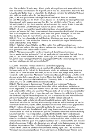 einer falschen Lehre? Ich aber sage: Wer da glaubt, wie er gelehrt wurde, dessen Glaube ist
dann auch ohne Falsch bei dem, der da glaubt; und er wird die Gnade finden! Aber wehe dem
Lehrer falscher Lehre! Denn er ist ein Täter des Übels und ein Störer der göttlichen Ordnung!
Aber nicht wir, sondern allein der Herr kann ihn richten!
[081,28] Als aller geschaffenen Geister größter und reinster mit Satan auf Sinai um
den Leib Mosis rang, was dir, Bruder Moses, bekannt ist – da richtete der mächtige Geist den
Satan dennoch nicht, sondern sprach zu ihm: ,Der Herr wird dich richten!‘ So aber sich ein
Michael kein Gericht über Satan anmaßte, wie sollen wir da über unsere Brüder richten oder
den Herrn zu einem Gericht vermögen wollen? Oh, das sei ferne von uns!
[081,29] Ich aber sage: der Herr handelt und richtet lange schon und hat nicht
gewartet auf unseren Rat! Daher betrachtet auch diesen nunmaligen Rat für eitel! Aber so der
Herr zu euch sagen wird, tuet dies und jenes, da sei euer ganzes Wesen pur Tat nach dem
Wort des Herrn! Denn des Herrn Wort ist schon die vollste Tat in euren Herzen.
[081,30] Dir, o Herr, aber danke ich, daß Du dieses Wort in meinen Mund gelegt hast!
Möchte es doch auf Erden wie in allen Himmeln die besten Früchte tragen! Dir allein aller
Ruhm und aller Preis ewig! Amen!“
[081,31] Rede Ich: „Paulus! Du bist wie Mein rechter Arm und Mein rechtes Auge.
Dich habe Ich zu Meinem Rüstzeug erkoren, und das wirst du auch verbleiben ewig. Du hast
recht geredet in allem, und es verhält sich also!
[081,32] Aber dessenungeachtet werden wir auch noch diese Neuangekommenen
fragen, was da nun ihre Meinung ist? Und wir werden darauf einen rechten Beschluß fassen.
[081,33] Und so rede denn nun du, Robert Blum! Sage, was sollen wir nun der Erde
tun, darum sie so viel ungerechten Blutes eingesogen hat? Welche Sühne verlangst du von ihr
und ihren Mächtigen, die dich gerichtet haben!?“

82. Kapitel – Blum und Jellinek äußern sich. Des Herrn Entgegnung.
[082,01] Spricht Robert: „O Herr, was da mich betrifft, so habe ich nun keine
Rechnung mehr mit der Erde als der Trägerin mehr blinder als im Grunde böser Menschen.
Und so ich Dir schon mit einer Bitte käme, so soll sie lauten: Herr, vergib ihnen, denn sie
wissen alle nicht, was sie tun! Aber in ihre Herzen senke Frieden, Demut und Liebe! So wird
die sonst schöne Erde wieder als eine liebliche Mutter ihre Kinder liebend küssen und allen
vollauf zu leben geben durch Deine Gnade und Erbarmung! Siehe, o Herr, das ist aber auch
schon alles, was ich von Dir erbitten möchte für die Erde.
[082,02] Aber ich setze in diesen meinen Wunsch auch kein bestimmtes Verlangen,
indem ich doch füglich annehmen muß, daß vor Dir, o Herr, meine Bitten und Wünsche
sicher im gleichen Maß unreif sein werden, als wie ich selbst als Bittsteller und Wünschender
noch sicher vor Dir, o Herr, sehr unreif bin? Aber das denke ich mir im Herzen: ein schlechter
Lump ist, der mehr tun will als er kann; aber auch zum Hinauswerfen schlecht ist derjenige,
der sein Pfund vergräbt! Wenn aber jemand das, was er mit seines Herzens besten Sinnen als
gut und wünschenswert findet, auch allen seinen Brüdern wünscht und auch zu
bewerkstelligen sucht, so halte ich solch ein Handeln für gut und recht. Denn der gute
Wunsch wie nach ihm die Handlung können unmöglich von wo anders herrühren als von der
wahrsten Nächstenliebe, die Du, o Herr, den Menschen zu einem ersten Gesetz gegeben hast!
[082,03] Es kann allerdings das, was ich für gut halte, für meinen Nebenmenschen
gerade das Gegenteil sein. Zum Beispiel, so ich einen Kranken sehe und habe auch eine gute
Arznei für ihn, die schon bei manchen mit gleichen Übeln Behafteten stets die beste Wirkung
hervorgebracht hat – was werde ich tun, so der Leidende um Hilfe fleht? Die Liebe zum
leidenden Bruder gebietet es mir, ihm zu helfen. Ich gebe ihm die Arznei, und siehe, er wird
darauf noch schlechter. Hätte ich ihm darum die Arznei vorenthalten sollen, weil sie nachher
eine schlimme statt einer guten Wirkung hervorgebracht hat? O mitnichten! Das darf mich nie
abschrecken, meinen Brüdern alles das zu tun, was ich nach bester Erkenntnis und mit bestem
Gewissen als gut erkenne? Der Erfolg aber liegt nicht mehr in meiner, sondern in Deiner
Macht, o Herr! Darum ich denn für ihn auch keine Rechnung legen kann. – So wollte ich in
Wien nach meinem damaligen besten Wissen und Gewissen den bedrängten Wienern auch
 