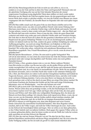 [083,03] Das Menschengeschlecht der Erde ist nicht aus sich selbst so, wie es ist,
sondern es ist aus der Erde und hat in allem ihre Natur und Eigenschaft! Demnach wäre mit
der gänzlichen Vertilgung aller nun auf der Erde lebenden Menschen der einmal
eingerissenen Unordnung wenig abgeholfen! Denn dann müßten wir doch wieder andere
Menschen aus der Materie der Erde hervorgehen lassen, die den gegenwärtigen nach einer
kurzen Weile doch wieder so gleichen würden, wie etwa die Früchte eines Baumes aus einem
vergangenen Jahr den Früchten, die derselbe Baum im folgenden Jahr oder noch später tragen
würde.
[083,04] Man müßte sonach auch die ganze Erde aus dem Dasein schaffen und an ihre
Stelle eine andere setzen, was aber ein noch größerer Streich wider meine Ordnung wäre!
Man kann einem Baum, so er schlechte Früchte trägt, wohl die Rinde und manche Äste und
Zweige nehmen, worauf er dann wieder recht gute Früchte tragen wird – aber das Mark und
die Wurzeln darf man nicht zerstören. Denn so man das täte, würde der ganze Baum bald
verdorren und würde ewig weder gute noch schlechte Früchte mehr zum Vorschein bringen.
Die Erde aber ist eben der Kern des Lebens für den gesamten Lebensbaum und ist wie eine
Hauptwurzel der ganzen Schöpfung! Würden wir an ihr ein Zerstörungswerk ausüben, so
würden wir dadurch nicht nur die Erde, sondern die ganze sichtbare Schöpfung der endlichen
Auflösung preisgeben, was noch um einige Dezillionen von Erdjahren zu früh wäre.
[083,05] Deinen Rat, Mein lieber Freund Becher, kann Ich sonach schon gar nicht
brauchen! Wir wollen aber sehen, vielleicht hat sich unterdessen Messenhauser etwas
Brauchbares ausgedacht. Nun, Freund Messenhauser, gib es von dir, wenn du etwas in dir
gefunden hast!“
[083,06] Spricht Messenhauser: „O Herr, Du setzt mich in große Verlegenheit! Was
soll ich da raten können, wo nun schon die ersten Geister der Erde ihre Stimme erhoben haben
und damit mehr oder weniger durchgefallen sind? Da käme sicher eine noch größere
Dummheit heraus!
[083,07] Siehe, o Herr, geradezu dumm wäre es von mir, Deiner endlosen Weisheit
einen Rat erteilen zu wollen, was Du nun tun sollst, um die großen Wirren auf der Erde
wieder auszugleichen! Ich weiß nur zu gut, daß Dir mehr der besten und wirksamsten Mittel
allerklarst bekannt sind, als es der Sterne im unermeßlichen All gibt. Wolle Du nur gnädigst
das kleinste anwenden, und es wird über Nacht alles wieder in der schönsten Ordnung sein!
Gib, o Herr, den Herrschern ein wahres Licht und den Untergebenen Sanftmut und Geduld im
Tragen des Kreuzes, und so ein bißchen ein kleines Kalifornien hinzu, und alles wird wieder
in der schönsten Ordnung dastehen. Und so etwa dem Herrn von Satanas die Geweihe zu
hoch gewachsen sind, so laß sie ihm durch ein paar Blitze um einige Ellen kürzer machen! Da
wird meines Erachtens der Hochmut der Großen auf der Erde auch einige Erleichterung
bekommen, etwa wie Windischgrätz – was ihm sehr heilsam sein wird!
[083,08] Es gibt ja noch recht viele Menschen auf der Erde, die es gut und redlich
meinen. Warum sollen diese mit gezüchtigt werden, so Du den Hochmütigen die Geweihe
etwas kürzer machen wirst? Ich sage: Glück und Segen allen auf der Erde, die eines guten
Herzens und Willens sind! Aber dafür eine wohlgenährte Demütigung allen, bei denen der
Mensch erst beim Baron anfängt. Ich wünsche ihnen nicht irgend etwas Böses, o nein, das sei
ferne von mir, nur die Erkenntnis, daß die Großen endlich einmal möchten einsehen, daß
diejenigen auch Menschen sind, die sie bloß für ein lumpiges Kanonenfutter ansehen!
[083,09] Es müssen ja wohl Regenten sein; denn ohne Regenten und weise Gesetze
könnte schwerlich eine menschliche Gesellschaft bestehen. Aber diese Regenten sollten
einsehen, daß sie der Völker wegen, und nicht die Völker ihretwegen da seien. Auch sollen
sie das Schwert der Gerechtigkeit haben und tragen. Aber sie sollen es nur dann gebrauchen,
so ihre Völker bedroht sind von äußeren Gefahren. Doch gegen ihre eigenen Völker sollen sie
es nimmer gebrauchen dürfen, denn bei denen werden sie mit der Waffe der Liebe bei weitem
mehr ausrichten als mit dem Schwert der Majestät.
[083,10] Aber das sind nur fromme Wünsche von mir! Du aber bist der Herr, dessen
geheime Ratschlüsse unerforschlich und dessen Wege unergründlich sind. Du wirst schon die
rechte Verfügung treffen, des bin ich mehr als gewiß! Es muß einmal ordentlich alles
 