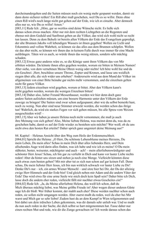 durcheinandergehen und die Saiten müssen noch ein wenig mehr gespannt werden, damit sie
dann desto sicherer reißen! Ein Riß aber muß geschehen, weil Du es so willst. Denn ohne
einen Riß wird's noch lange nicht gut gehen auf der Erde, wie ich es einsehe. Aber dennoch
alles nur so, wie Du es willst! Amen.“
[083,11] Rede Ich: „Höre, gar so wertlos sind deine Wünsche nicht. Es ließe sich
daraus schon etwas machen. Aber nur mit dem rechten Lichtgeben an die Regenten und
ebenso mit dem Geduld und Sanftmut geben an die Völker, das wird sich wohl nicht so recht
tun lassen. Denn zu dem Behufe ist bereits allen Völkern der Erde das Evangelium gepredigt,
der alte Brunnen Jakobs voll lebendigen Wassers ist ihnen gegeben! Wollen sie Licht und
Erkenntnis und vollste Wahrheit, so können sie das alles aus dem Brunnen schöpfen. Wollen
sie das aber nicht, so können wir ihnen das in keinem Falle durch was immer für eine Macht
aufdrängen. Täten wir es auch, so würde ihnen das wenig nützen, sondern sehr mächtig
schaden.
[083,12] Etwas ganz anderes wäre es, so die Könige samt ihren Völkern das von Mir
erbitten würden. Da könnte ihnen alles gegeben werden, worum sie bitten in Meinem Namen!
Aber siehe, von dem vernehmen Meine Ohren wenig oder nichts! Ich höre wohl hie und da
ein Geschrei: ,Herr, beschütze unsere Throne, Zepter und Kronen, und lasse uns weidlich
siegen über alle, die sich wider uns erheben!‘ Andererseits wird aus dem Mund der Völker im
allgemeinen von einer Bitte beinahe gar nichts mehr vernommen, und die einzelnen gelten
nicht für ganze Völker.
[083,13] Jedem einzelnen wird gegeben, worum er bittet. Aber den Völkern kann's
nicht gegeben werden, worum die wenigen Einzelnen bitten!
[083,14] Daher also, lieber Freund Messenhauser, werden wir hier denn doch ganz
andere Saiten aufziehen müssen, um eine bessere Harmonie unter den Völkern der Erde
zuwege zu bringen! Die Saiten sind zwar schon aufgespannt; aber wie du selbst bemerkt hast,
noch zu wenig. Nun aber sind neue Stimmer erweckt worden, die werden schon das ihrige
tun! Wahrlich, da wird ein starkes Fegen vor sich gehen müssen, bis alle Spreu vom Weizen
ausgeschieden wird! –
[083,15] Aber wir haben ja unsere Helena noch nicht vernommen; die muß ja auch
ihre Meinung von sich geben! Also, Meine liebste Helena, was meinst denn du, was da zu
geschehen habe, damit es auf der Erde wieder zu bestehen sein möchte? Wer weiß, ob du uns
nicht etwa den besten Rat erteilst? Daher sprich ganz ungeniert deine Meinung aus!“

84. Kapitel – Helenas Ansicht über den Weg zum Heile der Erdenmenschheit.
[084,01] Spricht die Helena: „O Herr, Du schönste Lebensblume meines Herzens, Du
mein Leben, Du mein alles! Schau in mein Dich über alles liebendes Herz, und Dein
allsehendes Auge wird darin alles finden, was ich habe und wie ich es meine! O Du mein
süßester, bester, weisester, mächtigster und auch – ach! – mein allerliebenswürdigster und
schönster Herr Jesus! Schau, ich bin gar zu verliebt in Dich und kann vor lauter Liebe nichts
reden! Aber da hinter uns sitzen und stehen ja noch eine Menge. Vielleicht könnten diese
auch etwas zum besten geben? Mit mir aber tut es sich nun schon auf gar keinen Fall. Denn
schau, Du mein liebster Herr Jesus, ich bin nun wirklich schwach vor lauter Liebe zu Dir!
Denke Dir's nur – ich, ein armes Wiener Menschl – und sitze hier bei Dir, der Du der alleinig
ewige Herr Himmels und der Erde bist! Und gleich neben mir Adam und die andern Väter der
Erde! Das wird etwa für eine arme Seele wie mich doch kein Spaß sein? Daher bitte ich Dich,
lasse doch die andern eher reden, vielleicht fällt mir nachher etwas Gescheites ein!“
[084,02] Rede Ich: „Ja, du Meine allerliebste Helena, das weiß Ich schon, daß du
Mich überaus mächtig liebst, was Meine größte Freude ist! Aber wegen dieser anderen Gäste
sage Ich dir bloß: Wer früher kommt, der mahlt auch eher! Diese werden nachher schon auch
reden, sie sollen nicht umgangen werden. Aber zuerst mußt du reden, weil du eher bei Mir
warst und Mich gar so sehr liebst! Zudem hast du an dem Kampf in Wien teilgenommen und
bist dabei um dein irdisches Leben gekommen, was dir damals sehr unlieb war. Und so mußt
du nun auch reden in der Sache, die dich selbst so hart mitgenommen hat. Fasse daher nur
einen rechten Mut und rede, wie dir die Zunge gewachsen ist! Ich werde daraus schon das
 