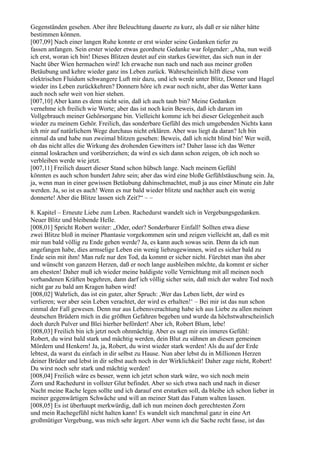 Gegenständen gesehen. Aber ihre Beleuchtung dauerte zu kurz, als daß er sie näher hätte
bestimmen können.
[007,09] Nach einer langen Ruhe konnte er erst wieder seine Gedanken tiefer zu
fassen anfangen. Sein erster wieder etwas geordnete Gedanke war folgender: „Aha, nun weiß
ich erst, woran ich bin! Dieses Blitzen deutet auf ein starkes Gewitter, das sich nun in der
Nacht über Wien hermachen wird! Ich erwache nun nach und nach aus meiner großen
Betäubung und kehre wieder ganz ins Leben zurück. Wahrscheinlich hilft diese vom
elektrischen Fluidum schwangere Luft mir dazu, und ich werde unter Blitz, Donner und Hagel
wieder ins Leben zurückkehren? Donnern höre ich zwar noch nicht, aber das Wetter kann
auch noch sehr weit von hier stehen.
[007,10] Aber kann es denn nicht sein, daß ich auch taub bin? Meine Gedanken
vernehme ich freilich wie Worte; aber das ist noch kein Beweis, daß ich darum im
Vollgebrauch meiner Gehörsorgane bin. Vielleicht komme ich bei dieser Gelegenheit auch
wieder zu meinem Gehör. Freilich, das sonderbare Gefühl des mich umgebenden Nichts kann
ich mir auf natürlichem Wege durchaus nicht erklären. Aber was liegt da daran? Ich bin
einmal da und habe nun zweimal blitzen gesehen: Beweis, daß ich nicht blind bin! Wer weiß,
ob das nicht alles die Wirkung des drohenden Gewitters ist? Daher lasse ich das Wetter
einmal loskrachen und vorüberziehen; da wird es sich dann schon zeigen, ob ich noch so
verbleiben werde wie jetzt.
[007,11] Freilich dauert dieser Stand schon hübsch lange. Nach meinem Gefühl
könnten es auch schon hundert Jahre sein; aber das wird eine bloße Gefühlstäuschung sein. Ja,
ja, wenn man in einer gewissen Betäubung dahinschmachtet, muß ja aus einer Minute ein Jahr
werden. Ja, so ist es auch! Wenn es nur bald wieder blitzte und nachher auch ein wenig
donnerte! Aber die Blitze lassen sich Zeit?“ – –

8. Kapitel – Erneute Liebe zum Leben. Rachedurst wandelt sich in Vergebungsgedanken.
Neuer Blitz und bleibende Helle.
[008,01] Spricht Robert weiter: „Oder, oder? Sonderbarer Einfall! Sollten etwa diese
zwei Blitze bloß in meiner Phantasie vorgekommen sein und zeigen vielleicht an, daß es mit
mir nun bald völlig zu Ende gehen werde? Ja, es kann auch sowas sein. Denn da ich nun
angefangen habe, dies armselige Leben ein wenig liebzugewinnen, wird es sicher bald zu
Ende sein mit ihm! Man rufe nur den Tod, da kommt er sicher nicht. Fürchtet man ihn aber
und wünscht von ganzem Herzen, daß er noch lange ausbleiben möchte, da kommt er sicher
am ehesten! Daher muß ich wieder meine baldigste volle Vernichtung mit all meinen noch
vorhandenen Kräften begehren, dann darf ich völlig sicher sein, daß mich der wahre Tod noch
nicht gar zu bald am Kragen haben wird!
[008,02] Wahrlich, das ist ein guter, alter Spruch: ,Wer das Leben liebt, der wird es
verlieren; wer aber sein Leben verachtet, der wird es erhalten!‘ – Bei mir ist das nun schon
einmal der Fall gewesen. Denn nur aus Lebensverachtung habe ich aus Liebe zu allen meinen
deutschen Brüdern mich in die größten Gefahren begeben und wurde da höchstwahrscheinlich
doch durch Pulver und Blei hierher befördert! Aber ich, Robert Blum, lebe!
[008,03] Freilich bin ich jetzt noch ohnmächtig. Aber es sagt mir ein inneres Gefühl:
Robert, du wirst bald stark und mächtig werden, dein Blut zu sühnen an diesen gemeinen
Mördern und Henkern! Ja, ja, Robert, du wirst wieder stark werden! Als du auf der Erde
lebtest, da warst du einfach in dir selbst zu Hause. Nun aber lebst du in Millionen Herzen
deiner Brüder und lebst in dir selbst auch noch in der Wirklichkeit! Daher zage nicht, Robert!
Du wirst noch sehr stark und mächtig werden!
[008,04] Freilich wäre es besser, wenn ich jetzt schon stark wäre, wo sich noch mein
Zorn und Rachedurst in vollster Glut befindet. Aber so sich etwa nach und nach in dieser
Nacht meine Rache legen sollte und ich darauf erst erstarken soll, da bleibe ich schon lieber in
meiner gegenwärtigen Schwäche und will an meiner Statt das Fatum walten lassen.
[008,05] Es ist überhaupt merkwürdig, daß ich nun meinen doch gerechtesten Zorn
und mein Rachegefühl nicht halten kann! Es wandelt sich manchmal ganz in eine Art
großmütiger Vergebung, was mich sehr ärgert. Aber wenn ich die Sache recht fasse, ist das
 