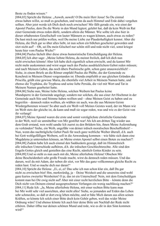 Beste zu finden wissen.“
[084,03] Spricht die Helena: „Auweh, auweh! O Du mein Herr Jesus! So Du einmal
etwas haben willst, so muß es geschehen, und wenn da auch Himmel und Erde dabei vergehen
sollten. Aber jetzt werde ich Dich doch noch erwischen! Mir fällt gerade ein, wie einst der
Apostel Paulus, dem Du die Worte in den Mund legtest, gelehrt hat, daß da kein Weib im Rat
einer Gemeinde etwas reden dürfe, sondern allein die Männer. Wie sollte ich also hier in
dieser erhabensten Gesellschaft von lauter Männern es wagen können, auch etwas zu reden?
Du hast mich nur prüfen wollen, weil Du meine Liebe zur Plauderhaftigkeit kennst. Aber die
Helena, die Dich gar so über alles liebt, ist nun schon ein bißchen gescheiter geworden und
sitzt nicht auf! – Oh, sei Du mein Göscherl nur schön still und rede nicht viel, sonst kriegst
heute hier vom Paulus Wichs!“
[084,04] Paulus lächelt über diese etwas humoristische Entschuldigung der Helena.
[084,05] Ich aber sage: „Meine liebste Helena, du meinst freilich, daß Ich dich nun
nicht erwischen könnte! Aber Ich habe dich eigentlich schon erwischt, und du kannst Mir
nicht mehr auskommen und wirst sogar nach des Paulus ausdrücklichem Gebot reden müssen;
und nach Meinem Gebot, das noch übers Paulinische geht, schon ganz unausweichlich! –
Siehe, in einem Briefe an die Römer empfahl Paulus die Phöbe, die der Gemeinde zu
Kenchreä in Meinem Dienst vorgestanden ist. Ebenda empfiehlt er aus gleichen Gründen die
Priscilla, grüßt eine gewisse Maria, die ebenfalls viel Arbeit in Meinem Namen hatte, und
ebenso die Tryphäna, die Tryphosa und seine liebe Persida, die viel mit Wort und Tat in
Meinem Namen gearbeitet hatte.
[084,06] Siehe nun, Meine liebe Helena, solchen Weibern hat Paulus keine
Mundsperre in der Gemeinde angelegt; sondern nur solchen, die aus einer Art Hochmut in der
Gemeinde auch Sitz und Stimme haben wollten und – ohne Meinen Geist zu haben und zu
begreifen – dennoch reden wollten, als wüßten sie auch, was die aus Meinem Geiste
Wiedergeborenen wissen! So aber auch ein Weib voll Meines Geistes ward, der im Mann wie
im Weib stets der gleiche ist, da kann und muß sie sogar reden, was und wie es der Geist von
ihr verlangt!
[084,07] Meine Apostel waren die erste und somit vorzüglichste christliche Gemeinde
in der Welt, weil sie unmittelbar von Mir gestiftet war! Als Ich am dritten Tag wieder aus
dem Grab erstand, wen wohl sandte Ich zuerst zu den Brüdern hin, ihnen Meine Auferstehung
zu verkünden? Siehe, ein Weib, ungefähr von deiner irdisch moralischen Beschaffenheit! –
Nun, wenn das nachträgliche Gebot Pauli für noch ganz weltliche Weiber überall, d.h. auch
bei Gott wohlgefälligen Weibern, soll in die Anwendung kommen – wie hätte sich dann eine
Magdalena je unterstehen können, an Meine ersten Apostel selbst einen Boten zu machen?!
[084,08] Zudem habe Ich auch einmal den Sadduzäern gezeigt, daß im Himmelreich
alle irdischen Unterschiede aufhören, d.h. die irdischen Geschlechtsrechte. Alle sind den
Engeln Gottes gleich und genießen das eine Recht, nämlich Gottes Kinder zu sein.
[084,09] Und so steht es nun auch mit dir, Meine allerliebste Helena! Obschon Mir
deine Bescheidenheit sehr große Freude macht, wirst du dennoch reden müssen. Und das
darum, weil du mit Adam, der neben dir sitzt, vor Mir das ganz vollkommen gleiche Recht zu
reden hast. Und so mache dich nur daran!“
[084,10] Spricht die Helena: „Ei, ei, ei! Das sehe ich nun schon klar ein, daß Du gar
nicht zu erwischen bist! Hm, merkwürdig, ja – Deine Weisheit und die unsereins sind wohl
ganz kurios zweierlei Weisheiten! O je, das ist ein Unterschied! Nein, mit dem Entschuldigen
kommt man bei Dir ewig nicht auf! Aber mit einer recht herzlichen Bitte – könnte denn die
Dich nicht von Deinem einmal ausgesprochenen Verlangen ein wenig nachlässig machen?“
[084,11] Rede Ich: „Ja, Meine allerliebste Helena, mit einer rechten Bitte kann man
bei Mir wohl sehr viel ausrichten, aber nicht alles! Siehe, so jemanden auf Erden das Leben
sehr schmeckte, so daß er dort ewig leben möchte, und er bäte Mich darum aus allen seinen
Kräften, so könnte Ich solch einer Bitte doch kein Gehör geben, weil das wider Meine
Ordnung wäre! Und ebenso könnte Ich auch hier deine Bitte um Nachlaß der Rede nicht
erhören. Daher öffne nur deinen schönen Mund und rede, wie es dir in den Sinn kommen
wird!“
 