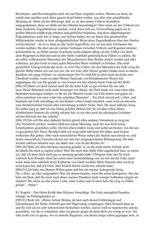 Reichtums- und Herrscherglanz auch nur ein Haar vergeben wollen. Meinen sie doch, da
würde man nachher auch ihren ganzen Kopf haben wollen, was aber eine grundfalsche
Meinung ist. Denn ich bin überzeugt, daß, so sie den armen Völkern freundlich
entgegenkämen, diese sie dafür auf den Händen herumtrügen! Aber wenn sie den Völkern erst
dann maskierte Zugeständnisse machen, wenn diese sich aus Verzweiflung gegen sie in
großen Massen wildbewegt erheben und gröblichst bedräuen, und diese abgedrungenen
Zugeständnisse auch nur so lange zum Schein halten, bis sie durch ihre gesammelten
Militärmächte wieder in ihrer alteigentümlichen Weise diese Zugeständnisse über den Haufen
werfen können – da ist es dann ja sehr leicht begreiflich, wie sie nun alles Vertrauens bar
werden mußten. Da aber nun ein rechtes Vertrauen zwischen Völkern und Regenten nimmer
herzustellen ist, so bleibt meines Erachtens nichts anderes übrig, als die Völker von ihren
alten Regenten zu befreien und an ihre Stelle wahrhaft gotterleuchtete Führer zu stellen, die
als selbst vollkommene Menschen den Menschenwert ihrer Brüder achten werden und alles
aufbieten, um den Geist in eines jeden Menschen Brust wahrhaft zu beleben. Das muß
geschehen! Und geschieht das nicht, so wirst Du, o Herr, mit den Menschen der Erde ewig die
gleiche Mühe haben wie nun mit uns, die wir trotz aller Deiner großen Gnade noch so dumm
dastehen wie junge Ochsen vor einem neuen Tor! Es muß Dir ja doch auch am Ende zum
Überdruß werden, wenn zu jeder Minute Tausende von blitzdümmsten Wesen hier
angelangen, die von Dir gerade so viel wissen wie das nächste beste Vieh auf der Welt!
[084,18] Daher sei doch einmal auch für die arme Erde so gut wie hier für uns und
lasse Deine Bekenner nicht mehr kreuzigen von denen, die Dich heute wie einst ohne alles
Bedenken kreuzigen würden, so Du als ein Mensch wieder zur Erde kämst und gegen sie
eifern möchtest wie einst wider die schnöden Pharisäer! – Tue Dich einmal auf, o Herr, und
bearbeite die Erde und dünge sie mit Deiner vollen Gnade ernstlich, sonst wird sie ehestens
zum fürchterlichsten Greuel aller Verwüstung werden! Siehe, Herr, Du mein süßester Jesus,
Du selbst sagst ja, daß ich nun Deine geliebte Helena bin! So ich aber schon dieses
allerhöchsten Namens als würdig erkannt bin, so tue aber auch als alleinigster Geliebter
meines Herzens mir das zuliebe!
[084,19] Ich will Dir aber dadurch freilich gleich allen anderen Vorrednern ja ewig nie
eine Vorschrift erteilen, sondern bloß nur meine Meinung, nach der nun doch etwas
Entschiedenes geschehen sollte. Du bist allein endlos weise und siehst am besten, was da nun
zu geschehen hat! Diese Weisheit habe ich ewig nicht und kann Dir daher auch keinen
wirklichen Rat geben. Aber nach menschlicher Weise stehen die Sachen nun einmal so, und
meine menschliche Einsicht erkennt nur den hier ausgesprochenen Rettungsweg. Dir aber
werden zahllose bekannt sein; tue daher nun, was da das Rechte ist!
[084,20] Habe ich aber durchaus unsinnig geredet, so ist das nicht meine Schuld; denn
da hättest Du mich ja zupfen sollen! Weil Du mich aber dafür öfter angelächelt hast, so meine
ich, daß ich denn doch nicht gar so unsinnig geredet habe? Übrigens wäre das für mich
wahrlich kein Wunder, denn bei solch einer Geistesbildung, wie sie mir auf der Erde zuteil
ward, kann man wahrlich keine Katharina von Siena werden! Mein Hiersein aber reicht ja
noch kaum hin, daß ich Dich, aber freilich höchst seicht nur, erkannt habe!
[084,21] Ich habe nun Deinen Willen getan und bin mit meiner Antragsrede fertig.
Dir, o Herr, sei alles aufgeopfert! Was ich dumm machte, wirst Du schon korrigieren. Nur das
bitte ich Dich, daß Du mich nach dieser meiner Plauderei nicht weniger liebhaben mögest als
ehedem! Dir allein sei alle meine Liebe, mein Leben und all mein Sein für ewig zu Füßen
gelegt! – Amen.“

85. Kapitel – Des Herrn Kritik über Helenas Vorschläge. Die Erde unmöglich Paradies,
solange sie Prüfungsboden ist.
[085,01] Rede Ich: „Meine liebste Helena, du hast nach deinen Erfahrungen und
Erkenntnissen die Sache wahrlich gut und folgerichtig vorgetragen. Dein Wunsch kann an
und für sich als ein sehr lobenswerter bezeichnet werden, und es wird so manches hie und da
geschehen, wie du es wünschest; aber im ganzen gingst du denn doch ein wenig zu weit. Ich
sehe leider nur zu genau, wie so manche Regenten, von denen einige schon gegangen sind, zu
 