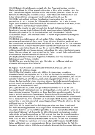 [085,08] Entsetze Ich alle Regenten sogleich aller ihrer Ämter und lege ihre bisherige
Macht in die Hände der Völker, so werden diese dann in Kürze selbst herrschen – aber über
wen? Da wird dann ein jeder herrschen wollen, aber niemand gehorchen. So aber das Volk
herrschen möchte und gäbe sich selbst Gesetze – wer wird es denn im Falle der Not und
Gefahr nötigen können, seine eigenen Gesetze zu befolgen? Ja, Ich sage dir:
[085,09] Es wird am Ende wohl eine Demokratie errichtet werden, aber von einer
ganz anderen Art, als es sich nun die Völker der Erde vorstellen. Und es wird sich dann
fragen, ob sie nicht nur zu bald schreien werden, wie einst die Israeliten in der Wüste, wo sie
keine Fleischtöpfe mehr ans Feuer stellen konnten!
[085,10] Denke sich aber ein jeder von euch allen das: daß die Erde unmöglich ein
Paradies sein kann, da sie ein Prüfungsboden für jeden in das schwere Schandfleisch des
Menschen gelegten Geist für alle Zeiten verbleiben muß, ohne dem kein Geist ein
vollkommenes ewiges Leben erreichen könnte – so werdet ihr gleich um vieles richtiger zu
urteilen anfangen.
[085,11] Daß aber die Könige nun schwach und die Völker blind geworden, daran ist
ganz etwas anderes schuld, als ihr es meint. Diesen alleinigen Schuldigen werden wir aber
bald kennenlernen und werden ihn binden und dadurch die Menschen auf der Erde von seinen
Fesseln frei machen. Und es wird dann schon wieder besser werden auch ohne unsere Rache!
[085,12] Ja, Meine liebste Helena, Ich sage dir: Du wirst mit Mir schon noch
vollkommen zufrieden sein können, denn es wird am Ende alles seinen rühmlichen Ausgang
finden. Aber nun müssen wir zuvor auf der Erde alle Geister erst sich finden und zur Einsicht
kommen lassen, was ihnen hauptsächlich vor allem fehlt!
[085,13] Sodann aber wird es einen Augenblick währen und alles wird sich auf der
Erde in einer neuen Ordnung befinden!
[085,14] Nun aber trete du, Mein lieber Max Olaf, näher her zu Mir und künde uns
allen deine Meinung und deine Wünsche!“

86. Kapitel – Olafs Weisheit. Ein himmlischer Trinkspruch. Die neue Licht- und
Liebesbrücke der göttlichen Gnade.
[086,01] Max Olaf tritt näher und spricht: „O Herr, da ist es schwer, irgendeinen
besonderen Wunsch auszusprechen, wo Du, o Herr, als die allertiefste und allmächtige
Weisheit sprichst und schon lange alles das, was nun geschieht, vorgesehen hast, und von Dir
auch alle Vorkehrungen getroffen sind, nach denen die gegenwärtigen Wirren auf der Erde
ohnehin die ehest mögliche Lösung bekommen müssen! Das ist aber auch ein Hauptwunsch
von mir; denn ich wünsche nicht einmal dem Teufel etwas Schlechtes, geschweige den
Menschen, die da meine Brüder sind!
[086,02] Ich brauche Dir, o Herr, auch gar nicht zu beschreiben, wie es auf der Erde
nun zugeht. Denn Du überschaust nicht nur alle Greueltaten, sondern auch alle Herzen mit
ihren guten oder schlechten Wünschen, aus denen diese Taten ausgeboren werden. Du siehst
es auch, wodurch solche argen Gedanken und Wünsche in den Herzen der Menschen
entstehen. Daher Du es auch ewig nie vonnöten haben wirst, von einem Geiste zu vernehmen,
was da nun zu tun wäre. Wohl aber kannst Du zu uns sagen: Höret, dies und jenes werde Ich
nun tun! Und es wird Dich schwerlich jemand fragen ,Warum?‘ Denn Du allein bist der Herr
und kannst tun, was Du willst!
[086,03] So läßt Du nun auch auf der Erde Dinge geschehen, von denen sich niemand
eine wahre Rechnung geben kann, wozu sie geschehen. Aber nur die Menschen, die blind
sind, sagen: ,Herr, bist Du blind und taub geworden, da Du uns nun verschmachten lässest
unter allerlei Trübsalen!‘ Ich aber denke: Du läßt wohl niemand verschmachten, sondern
richtest jeden auf, der Dich anruft und auf Dich vertraut. Jene aber, die sich selbst genügen
wollen und nur auf ihre Waffen all ihr Vertrauen setzen – denen geschieht es vollkommen
recht, so sie mit ihrer Macht in aller Kürze vor Dir, o Herr, und vor aller Welt zuschanden
werden. Die Kleinen und Demütigen aber können jubeln und frohlocken. Denn Du bist ihr
Schutz und Hort und wirst es nimmer zulassen, daß sie sich vor den Großen der Welt ihres
Vertrauens schämen müßten! Wohl aber werden in aller Kürze die Großen vor den Kleinen zu
 