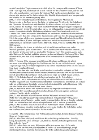 werden! Aus jedem Tropfen tausendfaches Heil allen, die eines guten Herzens und Willens
sind! – Ich sage euch, heute noch soll es sich vielfach bei den Guten bewähren, daß wir hier
ihrer sehr gedenken; ihre Herzen und die Taten der Welt werden es ihnen kundtun! Und
einigen sehr wenigen auf der Erde wird das alles Wort für Wort mitgeteilt, was hier geschieht
und wie hier für die arme Erde gesorgt wird!
[086,15] Wir wollen aber auch der Blinden und Tauben gedenken! Aber nur die
Harten werden in das Feuer gehen, das da ist ein Meister und Zerstörer des Karfunkels und
des Diamanten. Denn die durch die Wahrheit des Wortes nimmer sich wollen erweichen
lassen, die soll das mächtige Feuer weich machen! Und unter den gewaltigen Schlägen des
großen Hammers Meiner Weisheit sollen sie wie ein glühendes Erz zu einem nützlichen Gerät
unseres Hauses (himmlische Kirche) umgearbeitet werden! Wohl werden sie noch viel
Lärmens und Tobens machen und werden raten hin und her und werden noch manche Pläne
entwerfen. Aber dies alles soll ein eitles Bestreben sein und wird stets den entgegengesetzten
Erfolg haben von alledem, was sie dadurch erstreben möchten! Denn Ich allein bin der Herr
und habe die Macht, Kronen und Zepter zu brechen, und die zerbrochenen wieder
aufzurichten, so sie sich an Mich wenden! Aber wehe ihnen, wenn sie nicht bei Mir die wahre
Hilfe suchen!
[086,16] Könige, die sich an Mich halten, will Ich aufrichten und ihnen eine rechte
Weisheit geben und große Macht daraus! Und es werden dann ihre Völker laut schreien: ,Heil
dir, du unser großer, von Gott uns geschenkter König und Herr! Was unser ist, das ist auch
dein! Deine große Weisheit und Güte sei unsere wahre und lebendige Verfassung! Dein Wort
sei unser Wille, und dein Wille unser Gesetz! Wehe jedem Frevler an deinem gesalbten
Haupt!‘
[086,17] Dreimal Wehe hingegen jenen Königen, Herzögen und Fürsten, die allzeit
wort- und treubrüchig sind gegen ihre Nachbarn und ihre Herzen erfüllt haben mit Lug und
Trug! Ich sage euch, sie werden vergehen wie die Milben eines Blattes! Denn Ich will nun die
Erde fegen von allem Unkraut!
[086,18] Dann aber wird eine Brücke gestellt werden zwischen hier und dort, auf daß
die Bewohner der Erde leichter zu uns herüberkommen sollen als bis jetzt auf der schon sehr
morsch gewordenen Leiter Meines Jakob, auf der nur Engel auf und ab steigen konnten.
[086,19] Die Brücke aber soll sein sehr breit und so eben wie der Spiegel eines
ruhigen Sees. Und es sollen weder am Anfang noch in der Mitte noch am Ende der Brücke
Wächter aufgestellt sein, zu untersuchen die Elenden, Schwachen und Bresthaften. Da soll ein
jeder ein vollkommener Freizügler sein und soll sich jederzeit Rat und vollkommene Hilfe
von hier als von seiner wahren Heimat holen können!
[086,20] Auf dieser Brücke aber werden auch wir die lange verlassene Erde wieder
betreten und dort unsere Kinder selbst erziehen, lehren, leiten und regieren und so das
verlorene Paradies wieder aufrichten!
[086,21] Nun wisset ihr alle vollkommen Meinen Willen und Meinen Entschluß.
Prüfet ihn! Und jeder aus euch vergleiche damit seinen Mir gemachten Vortrag, seine
Meinung und seinen Wunsch – und ihr werdet es getreu finden, daß sie in ihm alle enthalten
sind. Und niemand von euch allen wird sagen können, daß er umsonst geredet habe.
[086,22] Also esset und trinket nun alle auf das Wohl unserer Kinder und Brüder auf
der Erde! Denn nun wisset ihr es alle, daß und wie wir den Kindern der Erde helfen wollen
und bestimmt, und zwar soeben schon, helfen werden!“

87. Kapitel – Das Himmelsmahl zum Wohle der Erdenmenschen. Helenas Brautgewand und
Krone als Entsprechung.
[087,01] Alle Gäste erheben sich auf Meine Rede ehrerbietig und sprechen: „O heilig,
heilig, heilig bist Du, unser alleiniger Gott, Herr und Vater! Allerhöchst gepriesen sei ewig
Dein heiligster Name!“
[087,02] Helena fängt vor lauter Rührung zu schluchzen an und sagt: „O Du mein
Jesus! Wie bin ich denn wert, hier neben Dir zu sitzen? Du bist der lebendige, ewige,
allmächtige Gott und Schöpfer Himmels und der Erde, und ich bin ein allernichtigstes
 