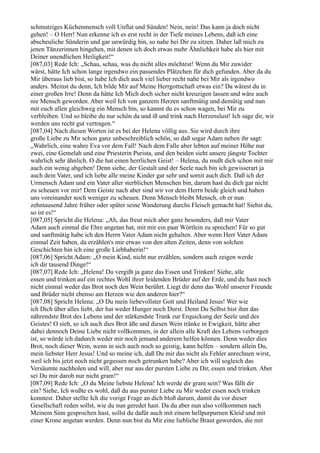 schmutziges Küchenmensch voll Unflat und Sünden! Nein, nein! Das kann ja doch nicht
gehen! – O Herr! Nun erkenne ich es erst recht in der Tiefe meines Lebens, daß ich eine
abscheuliche Sünderin und gar unwürdig bin, so nahe bei Dir zu sitzen. Daher laß mich zu
jenen Tänzerinnen hingehen, mit denen ich doch etwas mehr Ähnlichkeit habe als hier mit
Deiner unendlichen Heiligkeit!“
[087,03] Rede Ich: „Schau, schau, was du nicht alles möchtest! Wenn du Mir zuwider
wärst, hätte Ich schon lange irgendwo ein passendes Plätzchen für dich gefunden. Aber da du
Mir überaus lieb bist, so habe Ich dich auch viel lieber recht nahe bei Mir als irgendwo
anders. Meinst du denn, Ich bilde Mir auf Meine Herrgottschaft etwas ein? Da wärest du in
einer großen Irre! Denn da hätte Ich Mich doch sicher nicht kreuzigen lassen und wäre auch
nie Mensch geworden. Aber weil Ich von ganzem Herzen sanftmütig und demütig und nun
mit euch allen gleichweg ein Mensch bin, so kannst du es schon wagen, bei Mir zu
verbleiben. Und so bleibe du nur schön da und iß und trink nach Herzenslust! Ich sage dir, wir
werden uns recht gut vertragen.“
[087,04] Nach diesen Worten ist es bei der Helena völlig aus. Sie wird durch ihre
große Liebe zu Mir schon ganz unbeschreiblich schön, so daß sogar Adam neben ihr sagt:
„Wahrlich, eine wahre Eva vor dem Fall! Nach dem Falle aber lebten auf meiner Höhe nur
zwei, eine Gemelah und eine Priesterin Purista, und den beiden sieht unsere jüngste Tochter
wahrlich sehr ähnlich. O die hat einen herrlichen Geist! – Helena, du mußt dich schon mit mir
auch ein wenig abgeben! Denn siehe, der Gestalt und der Seele nach bin ich gewisserart ja
auch dein Vater, und ich liebe alle meine Kinder gar sehr und somit auch dich. Daß ich der
Urmensch Adam und ein Vater aller sterblichen Menschen bin, darum hast du dich gar nicht
zu scheuen vor mir! Dem Geiste nach aber sind wir vor dem Herrn beide gleich und haben
uns voreinander noch weniger zu scheuen. Denn Mensch bleibt Mensch, ob er nun
zehntausend Jahre früher oder später seine Wanderung durchs Fleisch gemacht hat! Siehst du,
so ist es!“
[087,05] Spricht die Helena: „Ah, das freut mich aber ganz besonders, daß mir Vater
Adam auch einmal die Ehre angetan hat, mit mir ein paar Wörtlein zu sprechen! Für so gut
und sanftmütig habe ich den Herrn Vater Adam nicht gehalten. Aber wenn Herr Vater Adam
einmal Zeit haben, da erzählen's mir etwas von den alten Zeiten, denn von solchen
Geschichten bin ich eine große Liebhaberin!“
[087,06] Spricht Adam: „O mein Kind, nicht nur erzählen, sondern auch zeigen werde
ich dir tausend Dinge!“
[087,07] Rede Ich: „Helena! Du vergißt ja ganz das Essen und Trinken! Siehe, alle
essen und trinken auf ein rechtes Wohl ihrer leidenden Brüder auf der Erde, und du hast noch
nicht einmal weder das Brot noch den Wein berührt. Liegt dir denn das Wohl unserer Freunde
und Brüder nicht ebenso am Herzen wie den anderen hier?“
[087,08] Spricht Helena: „O Du mein liebevollster Gott und Heiland Jesus! Wer wie
ich Dich über alles liebt, der hat weder Hunger noch Durst. Denn Du Selbst bist ihm das
nährendste Brot des Lebens und der stärkendste Trank zur Erquickung der Seele und des
Geistes! O sieh, so ich auch dies Brot äße und diesen Wein tränke in Ewigkeit, hätte aber
dabei dennoch Deine Liebe nicht vollkommen, in der allein alle Kraft des Lebens verborgen
ist, so würde ich dadurch weder mir noch jemand anderem helfen können. Denn weder dies
Brot, noch dieser Wein, wenn in sich auch noch so geistig, kann helfen – sondern allein Du,
mein liebster Herr Jesus! Und so meine ich, daß Du mir das nicht als Fehler anrechnen wirst,
weil ich bis jetzt noch nicht gegessen noch getrunken habe? Aber ich will sogleich das
Versäumte nachholen und will, aber nur aus der pursten Liebe zu Dir, essen und trinken. Aber
sei Du mir darob nur nicht gram!“
[087,09] Rede Ich: „O du Meine liebste Helena! Ich werde dir gram sein? Was fällt dir
ein? Siehe, Ich wußte es wohl, daß du aus purster Liebe zu Mir weder essen noch trinken
konntest. Daher stellte Ich die vorige Frage an dich bloß darum, damit du vor dieser
Gesellschaft reden sollst, wie du nun geredet hast. Da du aber nun also vollkommen nach
Meinem Sinn gesprochen hast, sollst du dafür auch mit einem hellpurpurnen Kleid und mit
einer Krone angetan werden. Denn nun bist du Mir eine liebliche Braut geworden, die mit
 