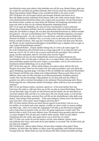 dem Kleid der reinen und wahren Liebe bekleidet sein soll für ewig. Bruder Robert, gehe nun
nur wieder hin und öffne den goldnen Schrank. Dort wirst du schon das rechte Kleid für diese
Meine Herzensbraut finden! Bringe es her, auf daß Ich Selbst es ihr antun werde!“
[087,10] Robert eilt voll Freuden schnell zum besagten Schrank und nimmt ein so
über alle Maßen herrlich strahlendes Kleid heraus, daß es ihn selbst stutzen macht. Denn so
etwas überhimmlisch Herrliches haben seine Augen noch nie gesehen. Als die Tänzerinnen
dies Kleid ersehen, machen sie einen Schrei der höchsten Verwunderung und können sich
kaum satt sehen an dem wie die schönste Morgenröte strahlenden Kleid.
[087,11] Ja sogar den Pathetikus, der sich mit seiner Gesellschaft in einem entfernten
Winkel dieses Gemaches befindet, lockt der wunderschöne Glanz des Kleides herbei und
nötigt ihn, den Robert zu fragen, für wen denn dies Kaiserkleid bestimmt sei. Robert erwidert
ihm gelassen: „Für jene Lerchenfelderin dort!“ Worauf der Pathetikus ärgerlich verwundert
die Bemerkung macht: „Na, die versteht es aus der Kunst, auch den weisesten Helden des
Himmels die Köpfe zu verdrehen! Nun, es ist recht, wenn sie das kann; das wird ihr sicher
bestens zustatten kommen. Aber sage mir, Freund Blum, wie kann sich denn jener Weiseste
der Weisen mit der maulschwertschneidigen Lerchenfelderin gar so abgeben und sie sogar zu
einer wahren Himmelskönigin machen?“
[087,12] Spricht Robert: „Freund, darüber befrage Ihn, Er wird es dir schon sagen! Ich
bin in die Geheimnisse aller Himmel noch zu wenig eingeweiht. Er ist allein der Herr und
kann tun, was Er will. Er will es nun so und es muß auch also geschehen. Nun weißt du
genug. Ich aber muß gehen, denn Er ruft mich schon mit den Augen!“
[087,13] Robert eilt nun mit dem Strahlenkleide schnell zum großen Ratstische hin
und übergibt es Mir. Ich aber gebe es Helena, die es vor lauter Dank, Liebe und Ehrfurcht
kaum anzurühren getraut und sich auch weigert, es anzuziehen, weil sie sich solch einer zu
himmlisch schönen Bekleidung viel zu unwert fühle.
[087,14] Ich aber sage ihr: „Meine liebste Helena, du weißt ja schon, daß bei Mir kein
Weigern etwas nützt. Denn was Ich einmal will, das muß ja geschehen, und wenn darob die
ganze Schöpfung zugrunde ginge. Und dann ist Mir als Schöpfer der endlosesten Herrlichkeit
aller Himmel und Welten eine schöne und wohlgeschmückte Braut ja auch lieber als eine
häßliche. Denn siehe, bei Mir muß alles in ein übereinstimmendes Verhältnis gebracht
werden. Bei wem das Inwendige völlig geläutert ist, bei dem muß auch das Äußere so
gestaltet sein, daß es mit dem Inwendigen in der schönsten Übereinstimmung steht. Dieses
Kleid entspricht nun vollkommen deinem Inwendigen, daher mußt du es nun unverzüglich
anziehen!“
[087,15] Als die Helena solches vernimmt, spricht sie: „O du mein liebster Herr und
Gott Jesus! Du siehst es, daß mein Herz nur an Dir, nie aber an einem Kleid hängt. Denn so
ich nur Dich habe, frage ich nicht um alle Himmel und ihre Pracht, die mir ohne Dich nur
zum Ekel würden! Aber weil Du es so willst und es Dir eine Freude macht, so will ich dies
Kleid gleichwohl anziehen, und mein Herz soll Dir mit der allerheißesten Liebe dafür ewig
danken. Dein heiliger Wille geschehe! – O Du mein heiligster, liebster Jesus! Du allein bist
ganz mein Herz, mein Leben, meine Seligkeit und mein alles!“
[087,16] Nach solchen Worten aus ihrem Herzen ergreift sie das Kleid. Und wie sie es
nur anrührt, ist sie damit auch schon angetan, worüber sie schon wieder zu staunen anfängt
und dabei sagt: „Aber wie ist denn das zugegangen? Ich habe ja das Kleid kaum angerührt
und es liegt schon an meinem Leibe, als ob es mir genau angemessen worden wäre! Wie
herrlich steht es doch! O du mein süßester Jesus, Du könntest einen geradezu närrisch machen
vor lauter Seligkeit! Wie ich aber jetzt wirklich schön aussehe. Wohl war das frühere
Faltenkleid auch sehr schön, aber gegen dieses war es doch fast wie nichts!
[087,17] Aber was werde ich nun tun müssen, um Dir, mein süßester, liebster, bester
und schönster Herr Jesus, mich mehr als bis jetzt dankbar zu erweisen? Oh, ich bitte Dich, gib
mir doch eine Aufgabe!“
[087,18] Rede Ich: „Meine liebste Helena. Du hast deine Aufgabe schon gelöst! Denn
Größeres, als Mich über alle Maßen zu lieben, kann Mir gegenüber wohl selbst der höchste
Erzengel nicht tun. Daher bleibe nur stets bei diesem Mir allein liebsten Geschäft und frage
 